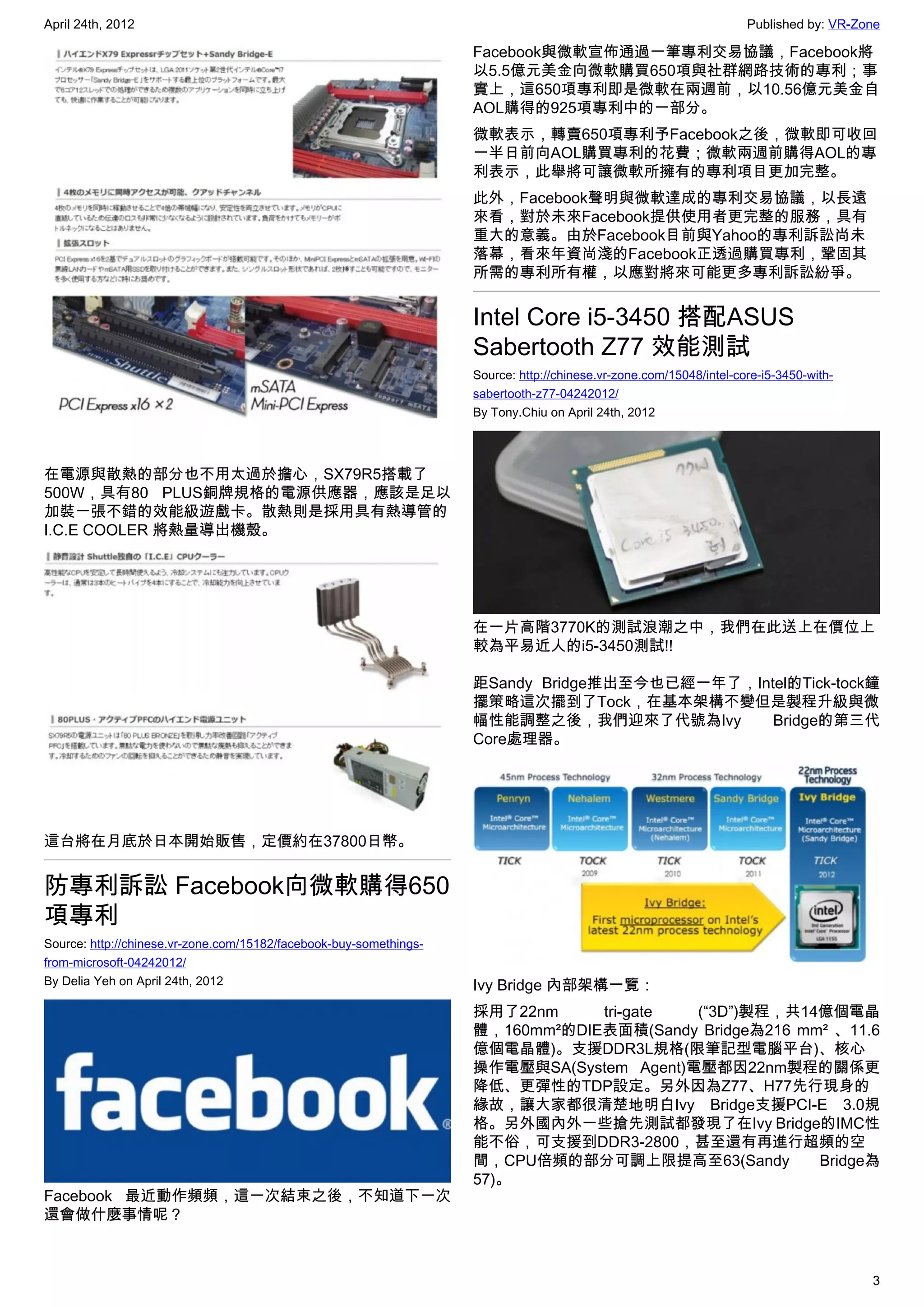 April 24th, 2012                                                                                                     Published by: VR-Zone

                                                                    Facebook與微軟宣佈通過一筆專利交易協議，Facebook將
                                                                    以5.5億元美金向微軟購買650項與社群網路技術的專利；事
                                                                    實上，這650項專利即是微軟在兩週前，以10.56億元美金自
                                                                    AOL購得的925項專利中的一部分。
                                                                    微軟表示，轉賣650項專利予Facebook之後，微軟即可收回
                                                                    一半日前向AOL購買專利的花費；微軟兩週前購得AOL的專
                                                                    利表示，此舉將可讓微軟所擁有的專利項目更加完整。
                                                                    此外，Facebook聲明與微軟達成的專利交易協議，以長遠
                                                                    來看，對於未來Facebook提供使用者更完整的服務，具有
                                                                    重大的意義。由於Facebook目前與Yahoo的專利訴訟尚未
                                                                    落幕，看來年資尚淺的Facebook正透過購買專利，鞏固其
                                                                    所需的專利所有權，以應對將來可能更多專利訴訟紛爭。


                                                                    Intel Core i5-3450 搭配ASUS
                                                                    Sabertooth Z77 效能測試
                                                                    Source: http://chinese.vr-zone.com/15048/intel-core-i5-3450-with-
                                                                    sabertooth-z77-04242012/
                                                                    By Tony.Chiu on April 24th, 2012




在電源與散熱的部分也不用太過於擔心，SX79R5搭載了
500W，具有80 PLUS銅牌規格的電源供應器，應該是足以
加裝一張不錯的效能級遊戲卡。散熱則是採用具有熱導管的
I.C.E COOLER 將熱量導出機殼。




                                                                    在一片高階3770K的測試浪潮之中，我們在此送上在價位上
                                                                    較為平易近人的i5-3450測試!!

                                                                    距Sandy Bridge推出至今也已經一年了，Intel的Tick-tock鐘
                                                                    擺策略這次擺到了Tock，在基本架構不變但是製程升級與微
                                                                    幅性能調整之後，我們迎來了代號為Ivy        Bridge的第三代
                                                                    Core處理器。




這台將在月底於日本開始販售，定價約在37800日幣。


防專利訴訟 Facebook向微軟購得650
項專利
Source: http://chinese.vr-zone.com/15182/facebook-buy-somethings-
from-microsoft-04242012/
By Delia Yeh on April 24th, 2012                                    Ivy Bridge 內部架構一覽：
                                                                    採用了22nm     tri-gate  (“3D”)製程，共14億個電晶
                                                                    體，160mm²的DIE表面積(Sandy Bridge為216 mm² 、11.6
                                                                    億個電晶體)。支援DDR3L規格(限筆記型電腦平台)、核心
                                                                    操作電壓與SA(System Agent)電壓都因22nm製程的關係更
                                                                    降低、更彈性的TDP設定。另外因為Z77、H77先行現身的
                                                                    緣故，讓大家都很清楚地明白Ivy Bridge支援PCI-E 3.0規
                                                                    格。另外國內外一些搶先測試都發現了在Ivy Bridge的IMC性
                                                                    能不俗，可支援到DDR3-2800，甚至還有再進行超頻的空
                                                                    間，CPU倍頻的部分可調上限提高至63(Sandy          Bridge為
                                                                    57)。
Facebook 最近動作頻頻，這一次結束之後，不知道下一次
還會做什麼事情呢？



                                                                                                                                        3
 