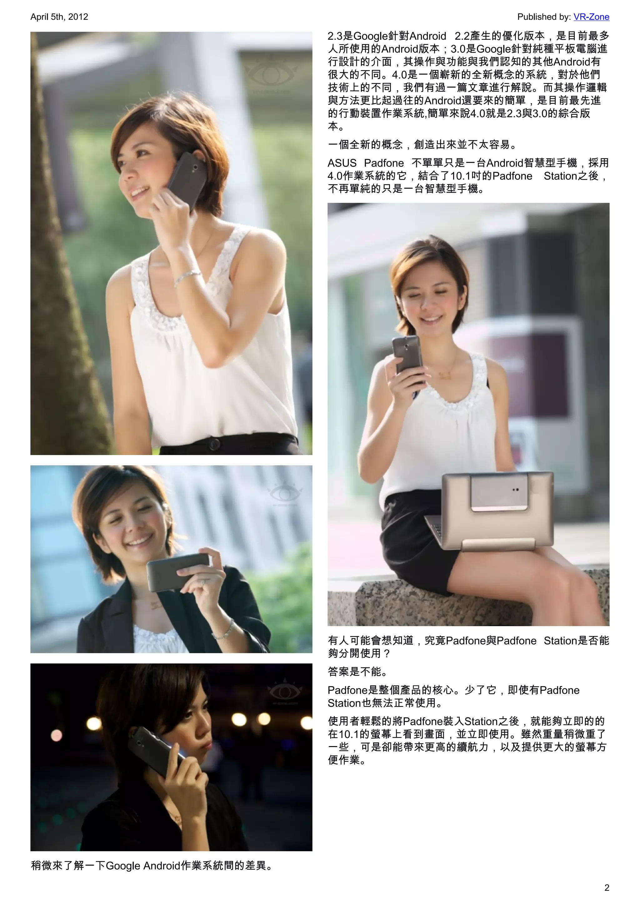 April 5th, 2012                                          Published by: VR-Zone

                                 2.3是Google針對Android 2.2產生的優化版本，是目前最多
                                 人所使用的Android版本；3.0是Google針對純種平板電腦進
                                 行設計的介面，其操作與功能與我們認知的其他Android有
                                 很大的不同。4.0是一個嶄新的全新概念的系統，對於他們
                                 技術上的不同，我們有過一篇文章進行解說。而其操作邏輯
                                 與方法更比起過往的Android還要來的簡單，是目前最先進
                                 的行動裝置作業系統,簡單來說4.0就是2.3與3.0的綜合版
                                 本。
                                 一個全新的概念，創造出來並不太容易。
                                 ASUS Padfone 不單單只是一台Android智慧型手機，採用
                                 4.0作業系統的它，結合了10.1吋的Padfone Station之後，
                                 不再單純的只是一台智慧型手機。




                                 有人可能會想知道，究竟Padfone與Padfone Station是否能
                                 夠分開使用？
                                 答案是不能。
                                 Padfone是整個產品的核心。少了它，即使有Padfone
                                 Station也無法正常使用。
                                 使用者輕鬆的將Padfone裝入Station之後，就能夠立即的的
                                 在10.1的螢幕上看到畫面，並立即使用。雖然重量稍微重了
                                 一些，可是卻能帶來更高的續航力，以及提供更大的螢幕方
                                 便作業。




稍微來了解一下Google Android作業系統間的差異。
                                                                            2
 