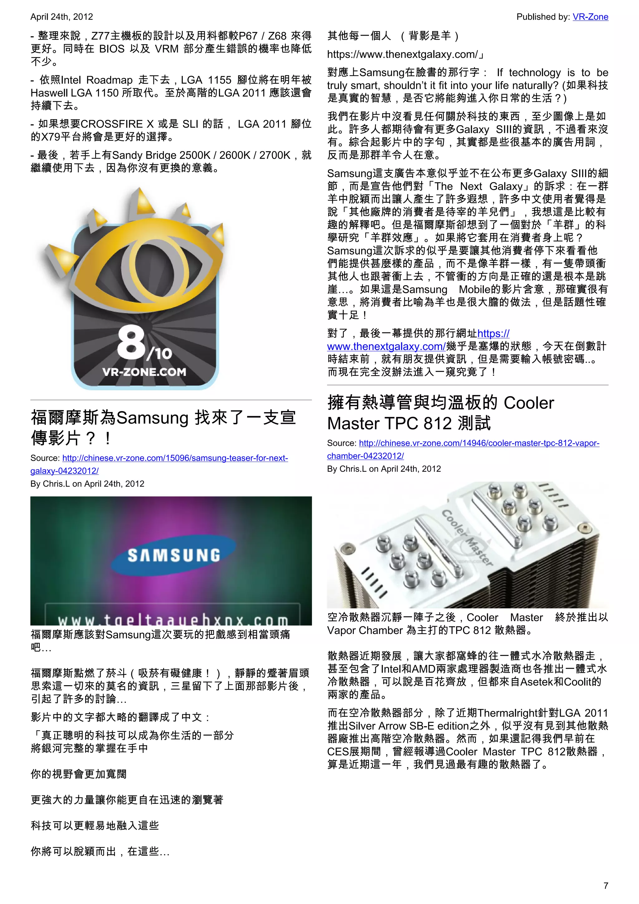 April 24th, 2012                                                                                                    Published by: VR-Zone

- 整理來說，Z77主機板的設計以及用料都較P67 / Z68 來得                                  其他每一個人  （背影是羊）
更好。同時在 BIOS 以及 VRM 部分產生錯誤的機率也降低                                     https://www.thenextgalaxy.com/」
不少。
                                                                    對應上Samsung在臉書的那行字：  If technology is to be
- 依照Intel Roadmap 走下去，LGA 1155 腳位將在明年被                              truly smart, shouldn’t it fit into your life naturally? (如果科技
Haswell LGA 1150 所取代。至於高階的LGA 2011 應該還會                             是真實的智慧，是否它將能夠進入你日常的生活？)
持續下去。
                                                                    我們在影片中沒看見任何關於科技的東西，至少圖像上是如
- 如果想要CROSSFIRE X 或是 SLI 的話， LGA 2011 腳位                            此。許多人都期待會有更多Galaxy SIII的資訊，不過看來沒
的X79平台將會是更好的選擇。                                                     有。綜合起影片中的字句，其實都是些很基本的廣告用詞，
- 最後，若手上有Sandy Bridge 2500K / 2600K / 2700K，就                       反而是那群羊令人在意。
繼續使用下去，因為你沒有更換的意義。                                                  Samsung這支廣告本意似乎並不在公布更多Galaxy SIII的細
                                                                    節，而是宣告他們對「The Next Galaxy」的訴求：在一群
                                                                    羊中脫穎而出讓人產生了許多遐想，許多中文使用者覺得是
                                                                    說「其他廠牌的消費者是待宰的羊兒們」，我想這是比較有
                                                                    趣的解釋吧。但是福爾摩斯卻想到了一個對於「羊群」的科
                                                                    學研究「羊群效應」。如果將它套用在消費者身上呢？
                                                                    Samsung這次訴求的似乎是要讓其他消費者停下來看看他
                                                                    們能提供甚麼樣的產品，而不是像羊群一樣，有一隻帶頭衝
                                                                    其他人也跟著衝上去，不管衝的方向是正確的還是根本是跳
                                                                    崖…。如果這是Samsung Mobile的影片含意，那確實很有
                                                                    意思，將消費者比喻為羊也是很大膽的做法，但是話題性確
                                                                    實十足！
                                                                    對了，最後一幕提供的那行網址https://
                                                                    www.thenextgalaxy.com/幾乎是塞爆的狀態，今天在倒數計
                                                                    時結束前，就有朋友提供資訊，但是需要輸入帳號密碼..。
                                                                    而現在完全沒辦法進入一窺究竟了！


                                                                    擁有熱導管與均溫板的 Cooler
福爾摩斯為Samsung 找來了一支宣                                                 Master TPC 812 測試
傳影片？！                                                               Source: http://chinese.vr-zone.com/14946/cooler-master-tpc-812-vapor-
Source: http://chinese.vr-zone.com/15096/samsung-teaser-for-next-   chamber-04232012/
galaxy-04232012/                                                    By Chris.L on April 24th, 2012
By Chris.L on April 24th, 2012




                                                                    空冷散熱器沉靜一陣子之後，Cooler Master                               終於推出以
福爾摩斯應該對Samsung這次要玩的把戲感到相當頭痛                                         Vapor Chamber 為主打的TPC 812 散熱器。
吧…
                                                                    散熱器近期發展，讓大家都窩蜂的往一體式水冷散熱器走，
福爾摩斯點燃了菸斗（吸菸有礙健康！），靜靜的蹙著眉頭                                          甚至包含了Intel和AMD兩家處理器製造商也各推出一體式水
思索這一切來的莫名的資訊，三星留下了上面那部影片後，                                          冷散熱器，可以說是百花齊放，但都來自Asetek和Coolit的
引起了許多的討論…                                                           兩家的產品。

影片中的文字都大略的翻譯成了中文：                                                   而在空冷散熱器部分，除了近期Thermalright針對LGA 2011
                                                                    推出Silver Arrow SB-E edition之外，似乎沒有見到其他散熱
「真正聰明的科技可以成為你生活的一部分                                                 器廠推出高階空冷散熱器。然而，如果還記得我們早前在
將銀河完整的掌握在手中                                                         CES展期間，曾經報導過Cooler Master TPC 812散熱器，
                                                                    算是近期這一年，我們見過最有趣的散熱器了。
你的視野會更加寬闊

更強大的力量讓你能更自在迅速的瀏覽著

科技可以更輕易地融入這些

你將可以脫穎而出，在這些…


                                                                                                                                            7
 