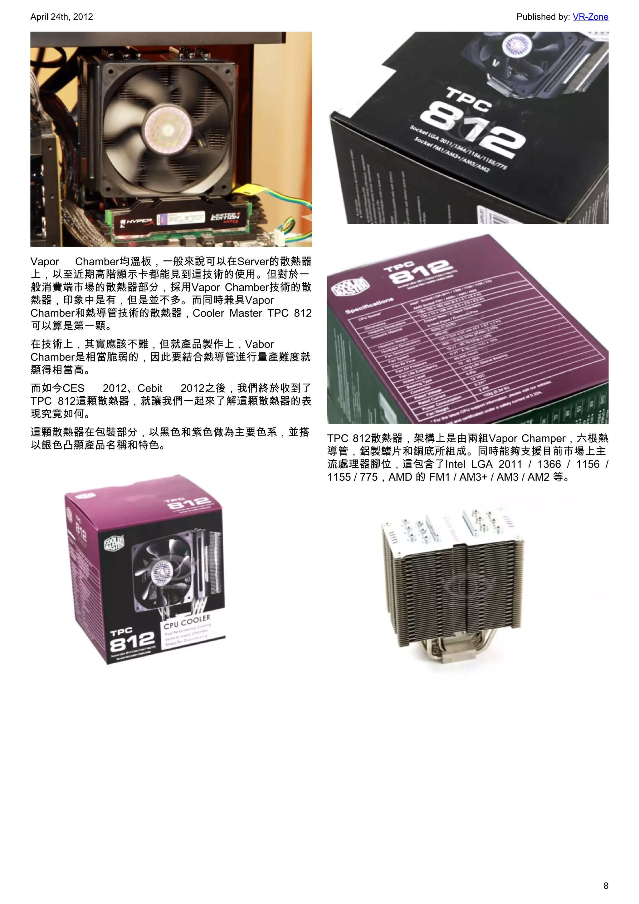 April 24th, 2012                                                      Published by: VR-Zone




Vapor Chamber均溫板，一般來說可以在Server的散熱器
上，以至近期高階顯示卡都能見到這技術的使用。但對於一
般消費端市場的散熱器部分，採用Vapor Chamber技術的散
熱器，印象中是有，但是並不多。而同時兼具Vapor
Chamber和熱導管技術的散熱器，Cooler Master TPC 812
可以算是第一顆。
在技術上，其實應該不難，但就產品製作上，Vabor
Chamber是相當脆弱的，因此要結合熱導管進行量產難度就
顯得相當高。
而如今CES    2012、Cebit 2012之後，我們終於收到了
TPC 812這顆散熱器，就讓我們一起來了解這顆散熱器的表
現究竟如何。
這顆散熱器在包裝部分，以黑色和紫色做為主要色系，並搭
                                          TPC 812散熱器，架構上是由兩組Vapor Champer，六根熱
以銀色凸顯產品名稱和特色。
                                          導管，鋁製鰭片和銅底所組成。同時能夠支援目前市場上主
                                          流處理器腳位，這包含了Intel LGA 2011 / 1366 / 1156 /
                                          1155 / 775，AMD 的 FM1 / AM3+ / AM3 / AM2 等。




                                                                                         8
 