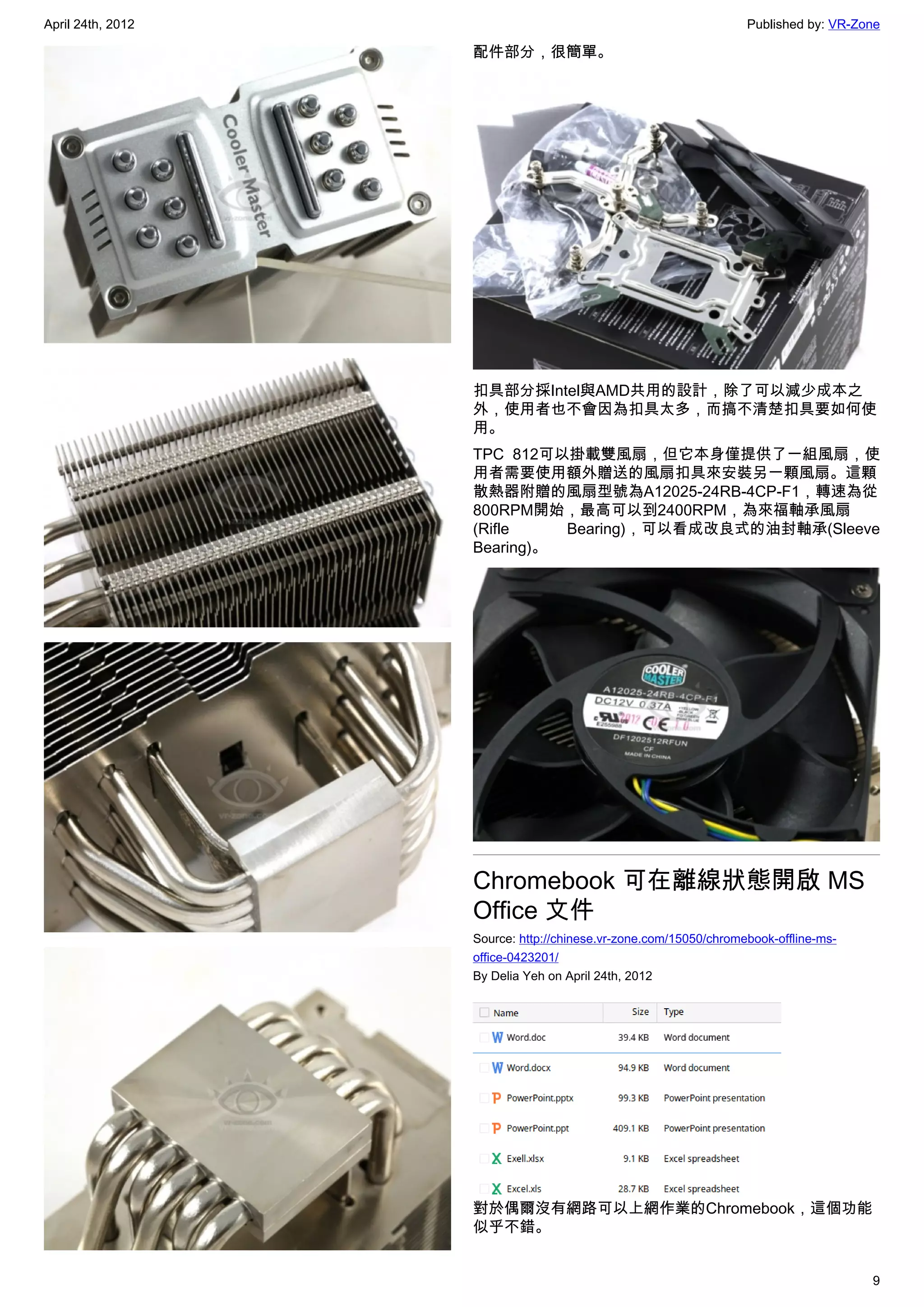 April 24th, 2012                                                  Published by: VR-Zone

                   配件部分，很簡單。




                   扣具部分採Intel與AMD共用的設計，除了可以減少成本之
                   外，使用者也不會因為扣具太多，而搞不清楚扣具要如何使
                   用。
                   TPC 812可以掛載雙風扇，但它本身僅提供了一組風扇，使
                   用者需要使用額外贈送的風扇扣具來安裝另一顆風扇。這顆
                   散熱器附贈的風扇型號為A12025-24RB-4CP-F1，轉速為從
                   800RPM開始，最高可以到2400RPM，為來福軸承風扇
                   (Rifle    Bearing)，可以看成改良式的油封軸承(Sleeve
                   Bearing)。




                   Chromebook 可在離線狀態開啟 MS
                   Office 文件
                   Source: http://chinese.vr-zone.com/15050/chromebook-offline-ms-
                   office-0423201/
                   By Delia Yeh on April 24th, 2012




                   對於偶爾沒有網路可以上網作業的Chromebook，這個功能
                   似乎不錯。


                                                                                     9
 