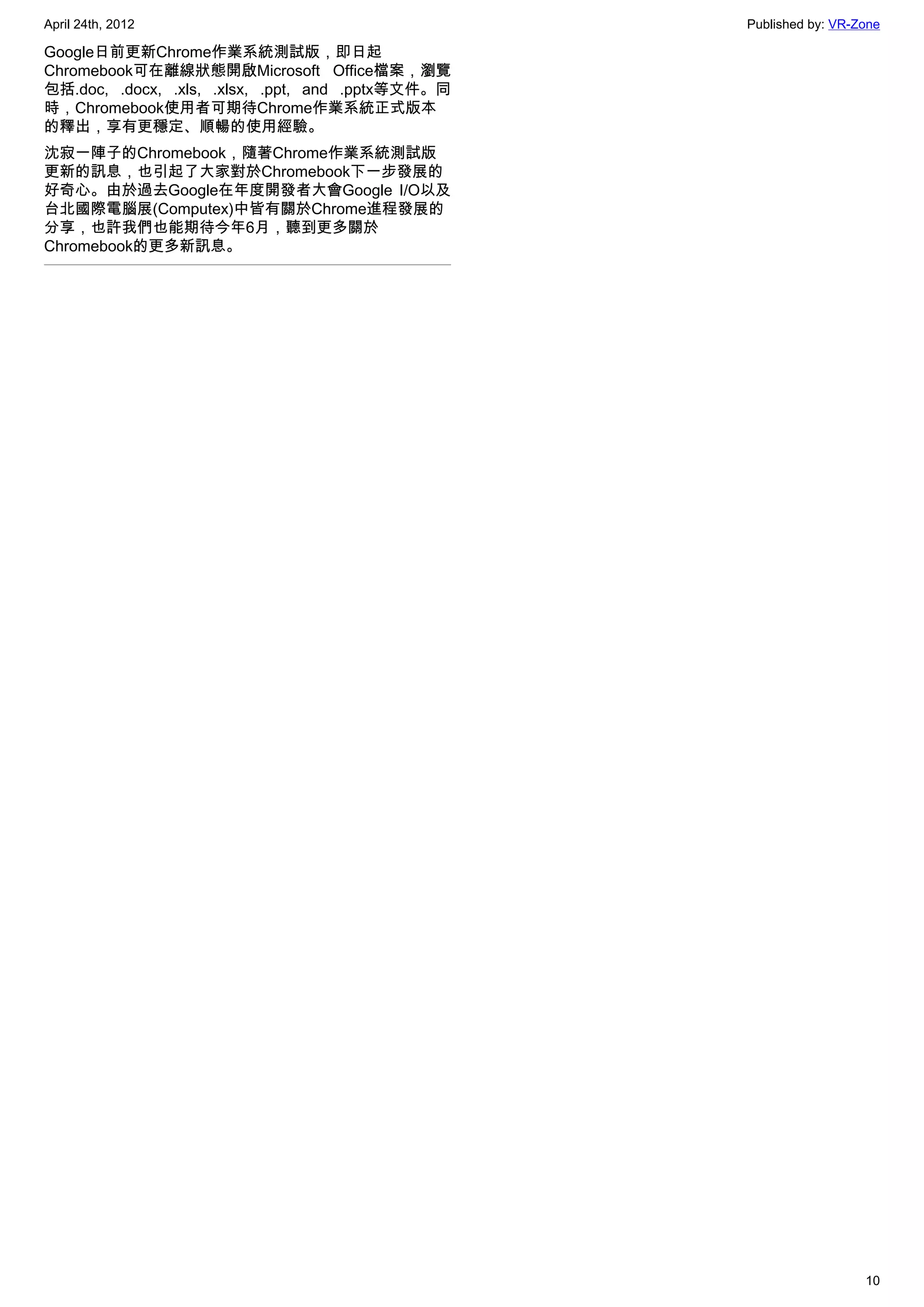 April 24th, 2012                                   Published by: VR-Zone

Google日前更新Chrome作業系統測試版，即日起
Chromebook可在離線狀態開啟Microsoft Office檔案，瀏覽
包括.doc, .docx, .xls, .xlsx, .ppt, and .pptx等文件。同
時，Chromebook使用者可期待Chrome作業系統正式版本
的釋出，享有更穩定、順暢的使用經驗。
沈寂一陣子的Chromebook，隨著Chrome作業系統測試版
更新的訊息，也引起了大家對於Chromebook下一步發展的
好奇心。由於過去Google在年度開發者大會Google I/O以及
台北國際電腦展(Computex)中皆有關於Chrome進程發展的
分享，也許我們也能期待今年6月，聽到更多關於
Chromebook的更多新訊息。




                                                                     10
 