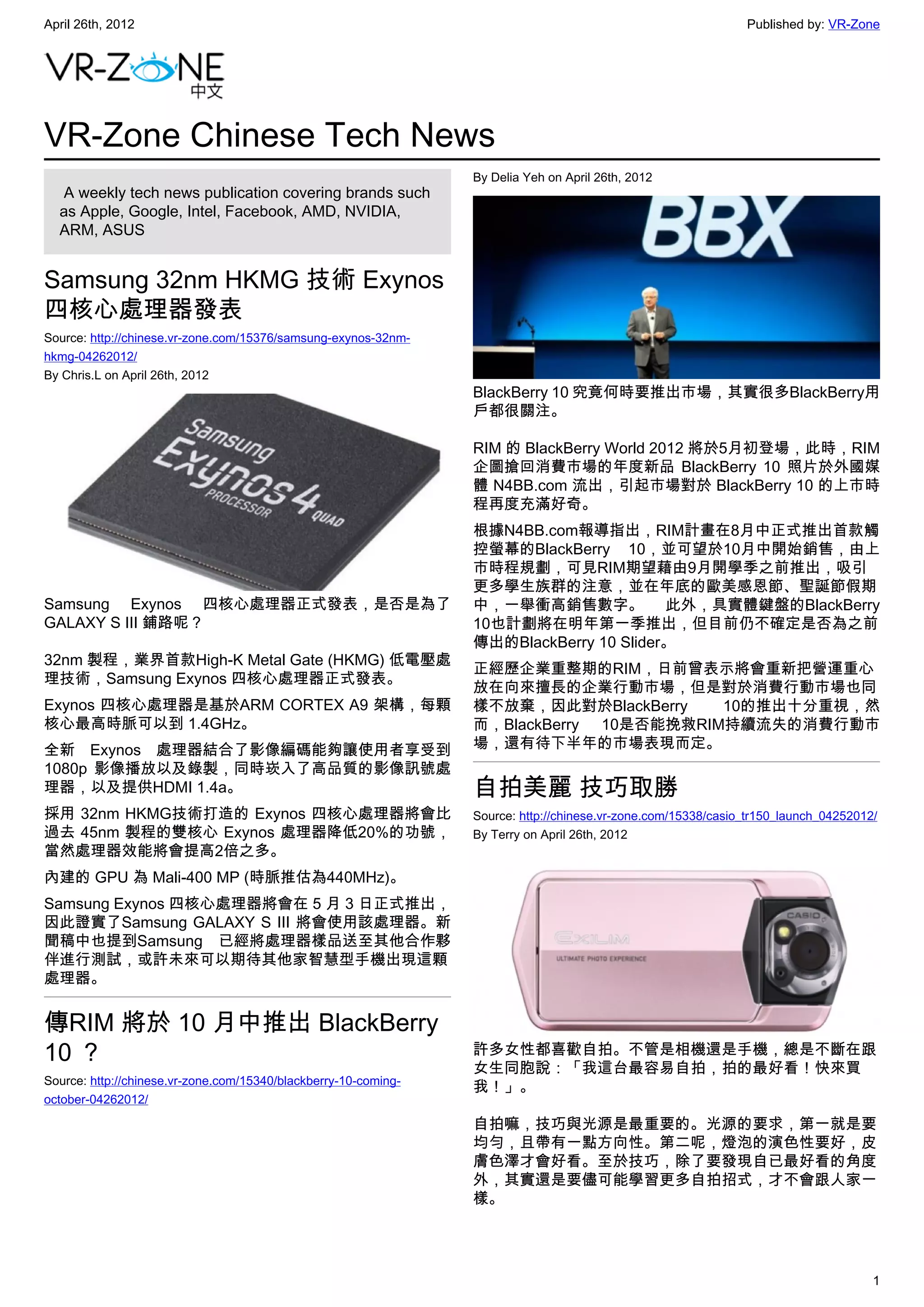 April 26th, 2012                                                                                               Published by: VR-Zone




VR-Zone Chinese Tech News
                                                                 By Delia Yeh on April 26th, 2012
   A weekly tech news publication covering brands such
  as Apple, Google, Intel, Facebook, AMD, NVIDIA,
  ARM, ASUS


Samsung 32nm HKMG 技術 Exynos
四核心處理器發表
Source: http://chinese.vr-zone.com/15376/samsung-exynos-32nm-
hkmg-04262012/
By Chris.L on April 26th, 2012
                                                                 BlackBerry 10 究竟何時要推出市場，其實很多BlackBerry用
                                                                 戶都很關注。

                                                                 RIM 的 BlackBerry World 2012 將於5月初登場，此時，RIM
                                                                 企圖搶回消費市場的年度新品 BlackBerry 10 照片於外國媒
                                                                 體 N4BB.com 流出，引起市場對於 BlackBerry 10 的上市時
                                                                 程再度充滿好奇。
                                                                 根據N4BB.com報導指出，RIM計畫在8月中正式推出首款觸
                                                                 控螢幕的BlackBerry 10，並可望於10月中開始銷售，由上
                                                                 市時程規劃，可見RIM期望藉由9月開學季之前推出，吸引
                                                                 更多學生族群的注意，並在年底的歐美感恩節、聖誕節假期
Samsung Exynos 四核心處理器正式發表，是否是為了                                  中，一舉衝高銷售數字。 此外，具實體鍵盤的BlackBerry
GALAXY S III 鋪路呢？                                                10也計劃將在明年第一季推出，但目前仍不確定是否為之前
                                                                 傳出的BlackBerry 10 Slider。
32nm 製程，業界首款High-K Metal Gate (HKMG) 低電壓處
                                                                 正經歷企業重整期的RIM，日前曾表示將會重新把營運重心
理技術，Samsung Exynos 四核心處理器正式發表。
                                                                 放在向來擅長的企業行動市場，但是對於消費行動市場也同
Exynos 四核心處理器是基於ARM CORTEX A9 架構，每顆                              樣不放棄，因此對於BlackBerry    10的推出十分重視，然
核心最高時脈可以到 1.4GHz。                                                而，BlackBerry 10是否能挽救RIM持續流失的消費行動市
全新 Exynos 處理器結合了影像編碼能夠讓使用者享受到                                    場，還有待下半年的市場表現而定。
1080p 影像播放以及錄製，同時崁入了高品質的影像訊號處
理器，以及提供HDMI 1.4a。                                                自拍美麗 技巧取勝
採用 32nm HKMG技術打造的 Exynos 四核心處理器將會比                               Source: http://chinese.vr-zone.com/15338/casio_tr150_launch_04252012/
過去 45nm 製程的雙核心 Exynos 處理器降低20%的功號，                               By Terry on April 26th, 2012
當然處理器效能將會提高2倍之多。
內建的 GPU 為 Mali-400 MP (時脈推估為440MHz)。
Samsung Exynos 四核心處理器將會在 5 月 3 日正式推出，
因此證實了Samsung GALAXY S III 將會使用該處理器。新
聞稿中也提到Samsung 已經將處理器樣品送至其他合作夥
伴進行測試，或許未來可以期待其他家智慧型手機出現這顆
處理器。


傳RIM 將於 10 月中推出 BlackBerry
10 ？                                                             許多女性都喜歡自拍。不管是相機還是手機，總是不斷在跟
                                                                 女生同胞說：「我這台最容易自拍，拍的最好看！快來買
Source: http://chinese.vr-zone.com/15340/blackberry-10-coming-
                                                                 我！」。
october-04262012/

                                                                 自拍嘛，技巧與光源是最重要的。光源的要求，第一就是要
                                                                 均勻，且帶有一點方向性。第二呢，燈泡的演色性要好，皮
                                                                 膚色澤才會好看。至於技巧，除了要發現自已最好看的角度
                                                                 外，其實還是要儘可能學習更多自拍招式，才不會跟人家一
                                                                 樣。




                                                                                                                                     1
 