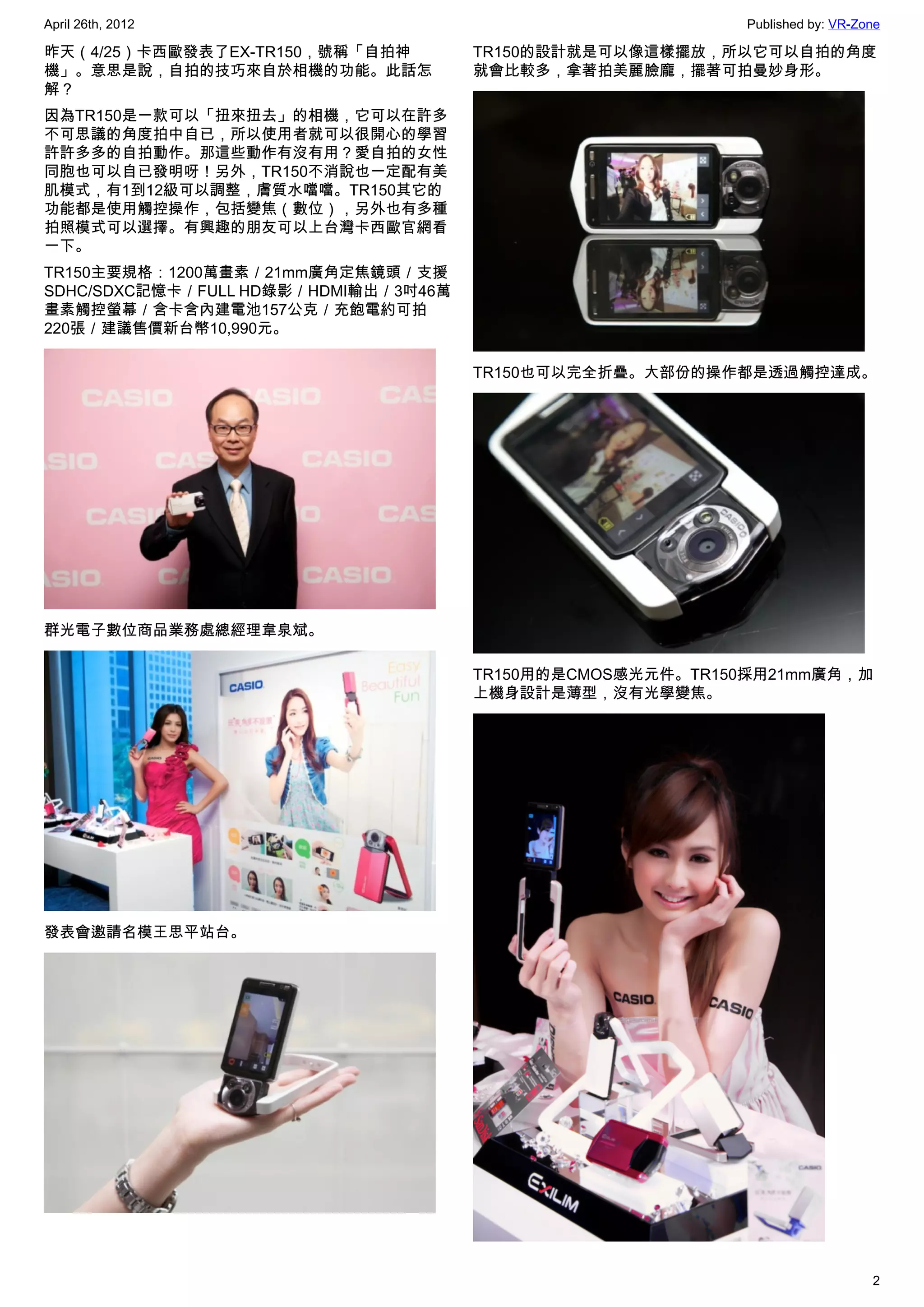 April 26th, 2012                                           Published by: VR-Zone

昨天（4/25）卡西歐發表了EX-TR150，號稱「自拍神         TR150的設計就是可以像這樣擺放，所以它可以自拍的角度
機」。意思是說，自拍的技巧來自於相機的功能。此話怎             就會比較多，拿著拍美麗臉龐，擺著可拍曼妙身形。
解？
因為TR150是一款可以「扭來扭去」的相機，它可以在許多
不可思議的角度拍中自已，所以使用者就可以很開心的學習
許許多多的自拍動作。那這些動作有沒有用？愛自拍的女性
同胞也可以自已發明呀！另外，TR150不消說也一定配有美
肌模式，有1到12級可以調整，膚質水噹噹。TR150其它的
功能都是使用觸控操作，包括變焦（數位），另外也有多種
拍照模式可以選擇。有興趣的朋友可以上台灣卡西歐官網看
一下。
TR150主要規格：1200萬畫素／21mm廣角定焦鏡頭／支援
SDHC/SDXC記憶卡／FULL HD錄影／HDMI輸出／3吋46萬
畫素觸控螢幕／含卡含內建電池157公克／充飽電約可拍
220張／建議售價新台幣10,990元。

                                      TR150也可以完全折疊。大部份的操作都是透過觸控達成。




群光電子數位商品業務處總經理韋泉斌。

                                      TR150用的是CMOS感光元件。TR150採用21mm廣角，加
                                      上機身設計是薄型，沒有光學變焦。




發表會邀請名模王思平站台。




                                                                              2
 