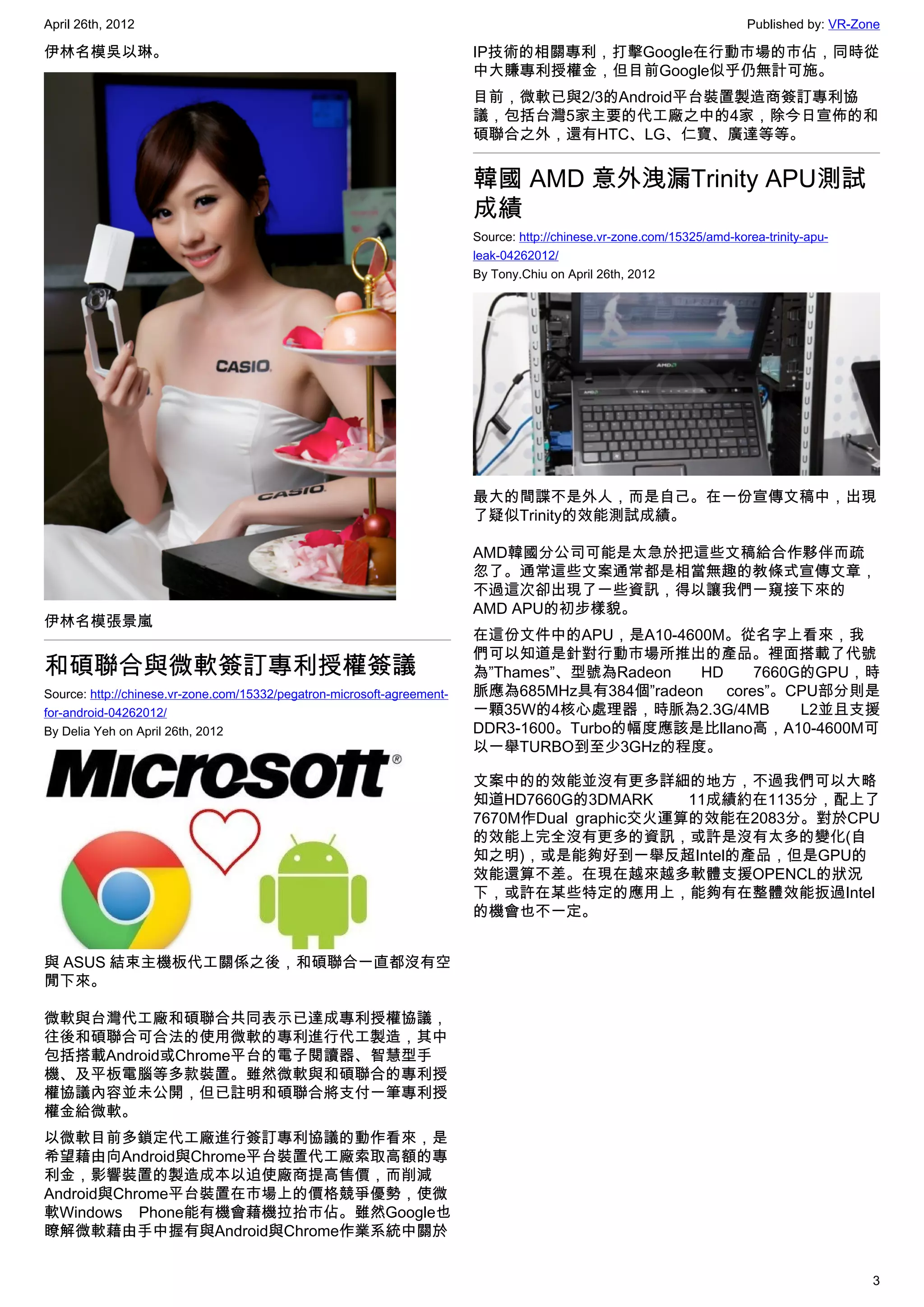 April 26th, 2012                                                                                                         Published by: VR-Zone

伊林名模吳以琳。                                                                 IP技術的相關專利，打擊Google在行動市場的市佔，同時從
                                                                         中大賺專利授權金，但目前Google似乎仍無計可施。
                                                                         目前，微軟已與2/3的Android平台裝置製造商簽訂專利協
                                                                         議，包括台灣5家主要的代工廠之中的4家，除今日宣佈的和
                                                                         碩聯合之外，還有HTC、LG、仁寶、廣達等等。


                                                                         韓國 AMD 意外洩漏Trinity APU測試
                                                                         成績
                                                                         Source: http://chinese.vr-zone.com/15325/amd-korea-trinity-apu-
                                                                         leak-04262012/
                                                                         By Tony.Chiu on April 26th, 2012




                                                                         最大的間諜不是外人，而是自己。在一份宣傳文稿中，出現
                                                                         了疑似Trinity的效能測試成績。

                                                                         AMD韓國分公司可能是太急於把這些文稿給合作夥伴而疏
                                                                         忽了。通常這些文案通常都是相當無趣的教條式宣傳文章，
                                                                         不過這次卻出現了一些資訊，得以讓我們一窺接下來的
                                                                         AMD APU的初步樣貌。
伊林名模張景嵐
                                                                         在這份文件中的APU，是A10-4600M。從名字上看來，我
                                                                         們可以知道是針對行動市場所推出的產品。裡面搭載了代號
和碩聯合與微軟簽訂專利授權簽議                                                          為”Thames”、型號為Radeon   HD   7660G的GPU，時
Source: http://chinese.vr-zone.com/15332/pegatron-microsoft-agreement-   脈應為685MHz具有384個”radeon cores”。CPU部分則是
for-android-04262012/                                                    一顆35W的4核心處理器，時脈為2.3G/4MB        L2並且支援
By Delia Yeh on April 26th, 2012                                         DDR3-1600。Turbo的幅度應該是比llano高，A10-4600M可
                                                                         以一舉TURBO到至少3GHz的程度。

                                                                         文案中的的效能並沒有更多詳細的地方，不過我們可以大略
                                                                         知道HD7660G的3DMARK      11成績約在1135分，配上了
                                                                         7670M作Dual graphic交火運算的效能在2083分。對於CPU
                                                                         的效能上完全沒有更多的資訊，或許是沒有太多的變化(自
                                                                         知之明)，或是能夠好到一舉反超Intel的產品，但是GPU的
                                                                         效能還算不差。在現在越來越多軟體支援OPENCL的狀況
                                                                         下，或許在某些特定的應用上，能夠有在整體效能扳過Intel
                                                                         的機會也不一定。


與 ASUS 結束主機板代工關係之後，和碩聯合一直都沒有空
閒下來。

微軟與台灣代工廠和碩聯合共同表示已達成專利授權協議，
往後和碩聯合可合法的使用微軟的專利進行代工製造，其中
包括搭載Android或Chrome平台的電子閱讀器、智慧型手
機、及平板電腦等多款裝置。雖然微軟與和碩聯合的專利授
權協議內容並未公開，但已註明和碩聯合將支付一筆專利授
權金給微軟。
以微軟目前多鎖定代工廠進行簽訂專利協議的動作看來，是
希望藉由向Android與Chrome平台裝置代工廠索取高額的專
利金，影響裝置的製造成本以迫使廠商提高售價，而削減
Android與Chrome平台裝置在市場上的價格競爭優勢，使微
軟Windows Phone能有機會藉機拉抬市佔。雖然Google也
瞭解微軟藉由手中握有與Android與Chrome作業系統中關於


                                                                                                                                            3
 
