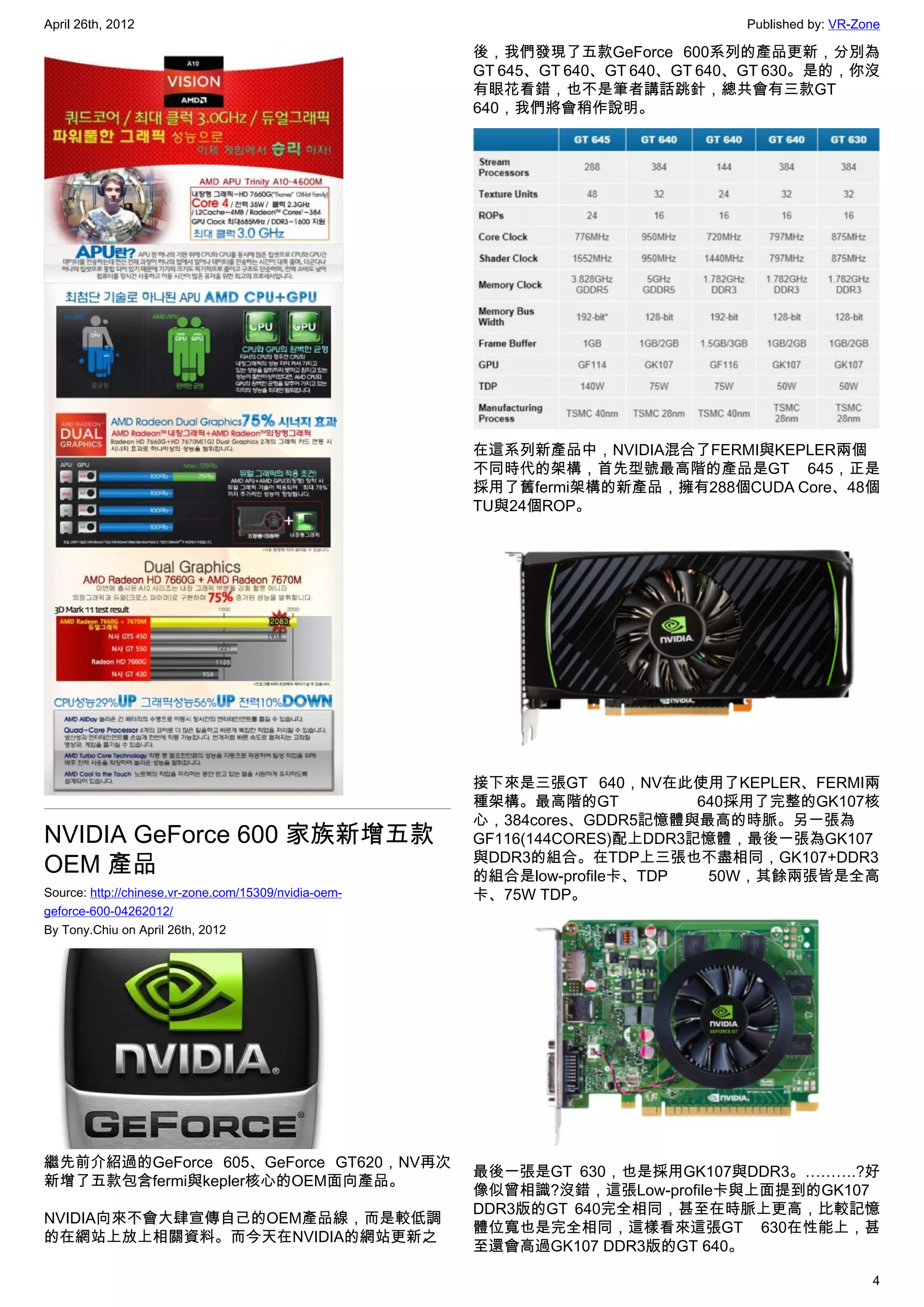 April 26th, 2012                                                                 Published by: VR-Zone

                                                       後，我們發現了五款GeForce 600系列的產品更新，分別為
                                                       GT 645、GT 640、GT 640、GT 640、GT 630。是的，你沒
                                                       有眼花看錯，也不是筆者講話跳針，總共會有三款GT
                                                       640，我們將會稍作說明。




                                                       在這系列新產品中，NVIDIA混合了FERMI與KEPLER兩個
                                                       不同時代的架構，首先型號最高階的產品是GT 645，正是
                                                       採用了舊fermi架構的新產品，擁有288個CUDA Core、48個
                                                       TU與24個ROP。




                                                       接下來是三張GT 640，NV在此使用了KEPLER、FERMI兩
                                                       種架構。最高階的GT            640採用了完整的GK107核
                                                       心，384cores、GDDR5記憶體與最高的時脈。另一張為
NVIDIA GeForce 600 家族新增五款                              GF116(144CORES)配上DDR3記憶體，最後一張為GK107
                                                       與DDR3的組合。在TDP上三張也不盡相同，GK107+DDR3
OEM 產品                                                 的組合是low-profile卡、TDP   50W，其餘兩張皆是全高
Source: http://chinese.vr-zone.com/15309/nvidia-oem-   卡、75W TDP。
geforce-600-04262012/
By Tony.Chiu on April 26th, 2012




繼先前介紹過的GeForce 605、GeForce GT620，NV再次
                                                       最後一張是GT 630，也是採用GK107與DDR3。……….?好
新增了五款包含fermi與kepler核心的OEM面向產品。
                                                       像似曾相識?沒錯，這張Low-profile卡與上面提到的GK107
                                                       DDR3版的GT 640完全相同，甚至在時脈上更高，比較記憶
NVIDIA向來不會大肆宣傳自己的OEM產品線，而是較低調
                                                       體位寬也是完全相同，這樣看來這張GT 630在性能上，甚
的在網站上放上相關資料。而今天在NVIDIA的網站更新之
                                                       至還會高過GK107 DDR3版的GT 640。

                                                                                                    4
 