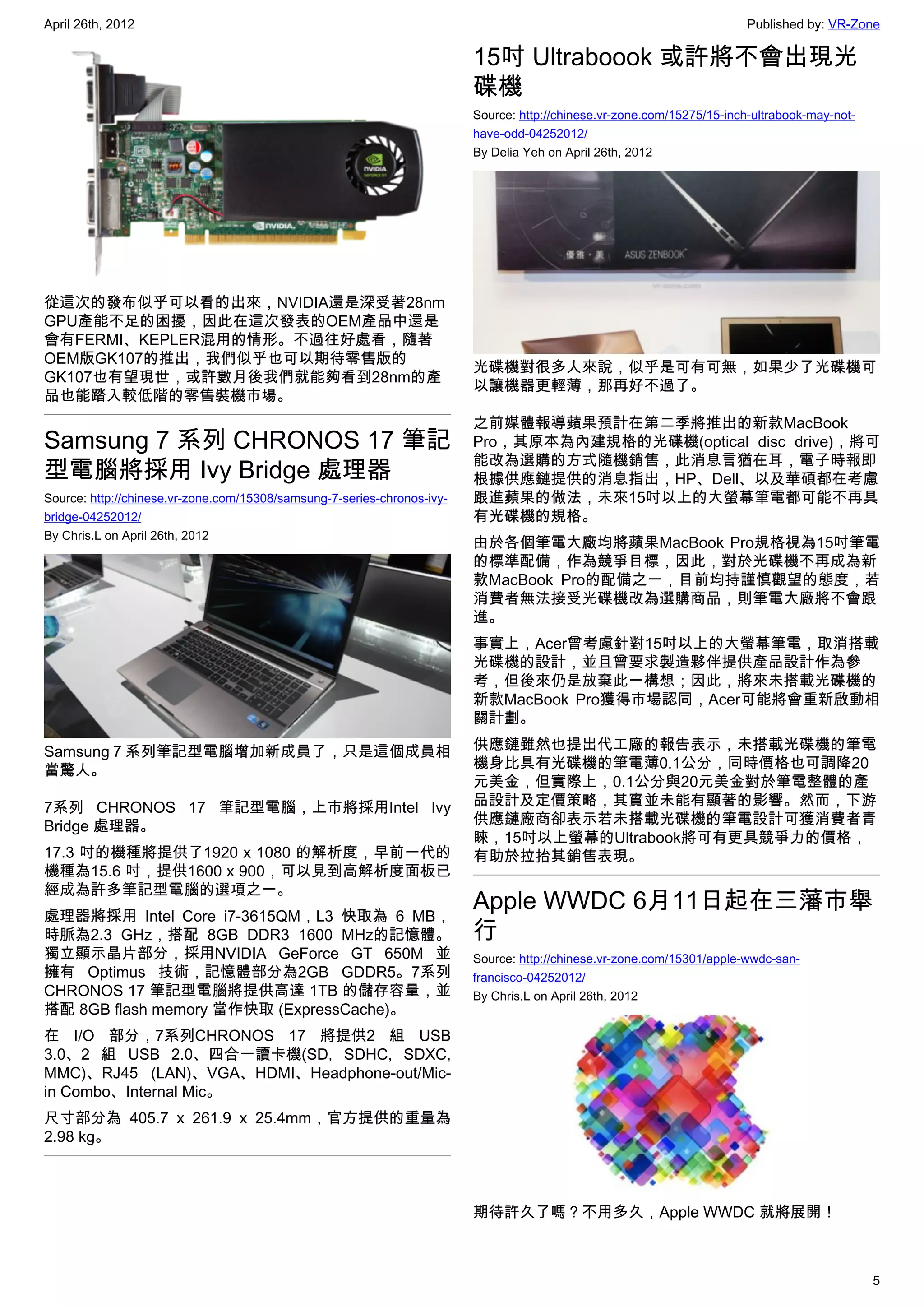 April 26th, 2012                                                                                                         Published by: VR-Zone

                                                                         15吋 Ultraboook 或許將不會出現光
                                                                         碟機
                                                                         Source: http://chinese.vr-zone.com/15275/15-inch-ultrabook-may-not-
                                                                         have-odd-04252012/
                                                                         By Delia Yeh on April 26th, 2012




從這次的發布似乎可以看的出來，NVIDIA還是深受著28nm
GPU產能不足的困擾，因此在這次發表的OEM產品中還是
會有FERMI、KEPLER混用的情形。不過往好處看，隨著
OEM版GK107的推出，我們似乎也可以期待零售版的
                                                                         光碟機對很多人來說，似乎是可有可無，如果少了光碟機可
GK107也有望現世，或許數月後我們就能夠看到28nm的產
                                                                         以讓機器更輕薄，那再好不過了。
品也能踏入較低階的零售裝機市場。
                                                                         之前媒體報導蘋果預計在第二季將推出的新款MacBook
Samsung 7 系列 CHRONOS 17 筆記                                               Pro，其原本為內建規格的光碟機(optical disc drive)，將可
                                                                         能改為選購的方式隨機銷售，此消息言猶在耳，電子時報即
型電腦將採用 Ivy Bridge 處理器                                                    根據供應鏈提供的消息指出，HP、Dell、以及華碩都在考慮
Source: http://chinese.vr-zone.com/15308/samsung-7-series-chronos-ivy-   跟進蘋果的做法，未來15吋以上的大螢幕筆電都可能不再具
bridge-04252012/                                                         有光碟機的規格。
By Chris.L on April 26th, 2012
                                                                         由於各個筆電大廠均將蘋果MacBook Pro規格視為15吋筆電
                                                                         的標準配備，作為競爭目標，因此，對於光碟機不再成為新
                                                                         款MacBook Pro的配備之一，目前均持謹慎觀望的態度，若
                                                                         消費者無法接受光碟機改為選購商品，則筆電大廠將不會跟
                                                                         進。
                                                                         事實上，Acer曾考慮針對15吋以上的大螢幕筆電，取消搭載
                                                                         光碟機的設計，並且曾要求製造夥伴提供產品設計作為參
                                                                         考，但後來仍是放棄此一構想；因此，將來未搭載光碟機的
                                                                         新款MacBook Pro獲得市場認同，Acer可能將會重新啟動相
                                                                         關計劃。

Samsung 7 系列筆記型電腦增加新成員了，只是這個成員相                                          供應鏈雖然也提出代工廠的報告表示，未搭載光碟機的筆電
當驚人。                                                                     機身比具有光碟機的筆電薄0.1公分，同時價格也可調降20
                                                                         元美金，但實際上，0.1公分與20元美金對於筆電整體的產
7系列 CHRONOS 17 筆記型電腦，上市將採用Intel Ivy                                      品設計及定價策略，其實並未能有顯著的影響。然而，下游
Bridge 處理器。                                                              供應鏈廠商卻表示若未搭載光碟機的筆電設計可獲消費者青
                                                                         睞，15吋以上螢幕的Ultrabook將可有更具競爭力的價格，
17.3 吋的機種將提供了1920 x 1080 的解析度，早前一代的                                      有助於拉抬其銷售表現。
機種為15.6 吋，提供1600 x 900，可以見到高解析度面板已
經成為許多筆記型電腦的選項之一。
處理器將採用 Intel Core i7-3615QM，L3 快取為 6 MB，
                                                                         Apple WWDC 6月11日起在三藩市舉
時脈為2.3 GHz，搭配 8GB DDR3 1600 MHz的記憶體。                                     行
獨立顯示晶片部分，採用NVIDIA GeForce GT 650M 並                                      Source: http://chinese.vr-zone.com/15301/apple-wwdc-san-
擁有 Optimus 技術，記憶體部分為2GB GDDR5。7系列                                        francisco-04252012/
CHRONOS 17 筆記型電腦將提供高達 1TB 的儲存容量，並                                        By Chris.L on April 26th, 2012
搭配 8GB flash memory 當作快取 (ExpressCache)。
在 I/O 部分，7系列CHRONOS 17 將提供2 組 USB
3.0、2 組 USB 2.0、四合一讀卡機(SD, SDHC, SDXC,
MMC)、RJ45 (LAN)、VGA、HDMI、Headphone-out/Mic-
in Combo、Internal Mic。
尺寸部分為 405.7 x 261.9 x 25.4mm，官方提供的重量為
2.98 kg。



                                                                         期待許久了嗎？不用多久，Apple WWDC 就將展開！



                                                                                                                                               5
 