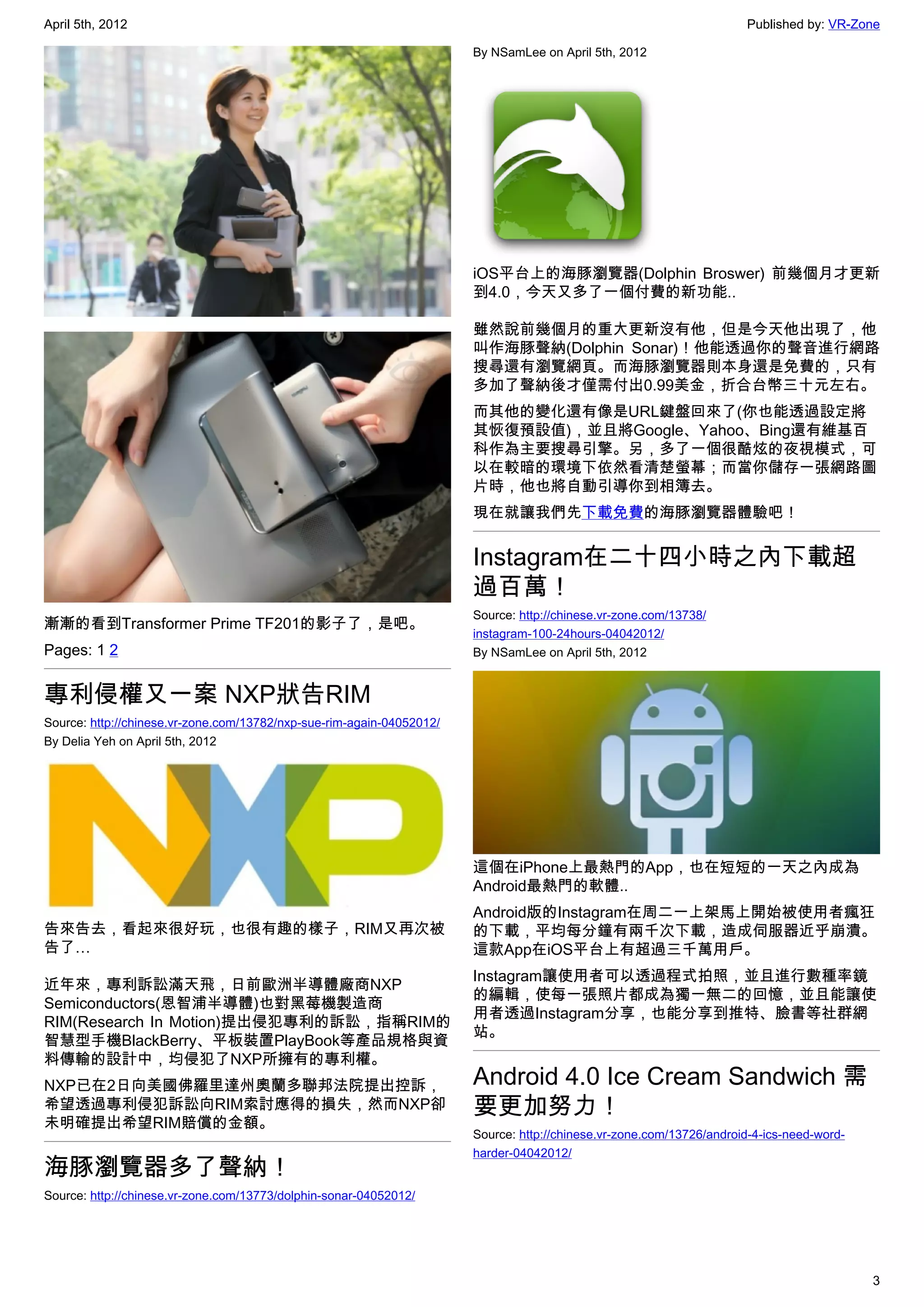 April 5th, 2012                                                                                                       Published by: VR-Zone

                                                                       By NSamLee on April 5th, 2012




                                                                       iOS平台上的海豚瀏覽器(Dolphin Broswer) 前幾個月才更新
                                                                       到4.0，今天又多了一個付費的新功能..

                                                                       雖然說前幾個月的重大更新沒有他，但是今天他出現了，他
                                                                       叫作海豚聲納(Dolphin Sonar)！他能透過你的聲音進行網路
                                                                       搜尋還有瀏覽網頁。而海豚瀏覽器則本身還是免費的，只有
                                                                       多加了聲納後才僅需付出0.99美金，折合台幣三十元左右。
                                                                       而其他的變化還有像是URL鍵盤回來了(你也能透過設定將
                                                                       其恢復預設值)，並且將Google、Yahoo、Bing還有維基百
                                                                       科作為主要搜尋引擎。另，多了一個很酷炫的夜視模式，可
                                                                       以在較暗的環境下依然看清楚螢幕；而當你儲存一張網路圖
                                                                       片時，他也將自動引導你到相簿去。
                                                                       現在就讓我們先下載免費的海豚瀏覽器體驗吧！


                                                                       Instagram在二十四小時之內下載超
                                                                       過百萬！
                                                                       Source: http://chinese.vr-zone.com/13738/
漸漸的看到Transformer Prime TF201的影子了，是吧。
                                                                       instagram-100-24hours-04042012/
Pages: 1 2                                                             By NSamLee on April 5th, 2012


專利侵權又一案 NXP狀告RIM
Source: http://chinese.vr-zone.com/13782/nxp-sue-rim-again-04052012/
By Delia Yeh on April 5th, 2012




                                                                       這個在iPhone上最熱門的App，也在短短的一天之內成為
                                                                       Android最熱門的軟體..
                                                                       Android版的Instagram在周二一上架馬上開始被使用者瘋狂
告來告去，看起來很好玩，也很有趣的樣子，RIM又再次被                                            的下載，平均每分鐘有兩千次下載，造成伺服器近乎崩潰。
告了…                                                                    這款App在iOS平台上有超過三千萬用戶。
                                                                       Instagram讓使用者可以透過程式拍照，並且進行數種率鏡
近年來，專利訴訟滿天飛，日前歐洲半導體廠商NXP
                                                                       的編輯，使每一張照片都成為獨一無二的回憶，並且能讓使
Semiconductors(恩智浦半導體)也對黑莓機製造商
                                                                       用者透過Instagram分享，也能分享到推特、臉書等社群網
RIM(Research In Motion)提出侵犯專利的訴訟，指稱RIM的
                                                                       站。
智慧型手機BlackBerry、平板裝置PlayBook等產品規格與資
料傳輸的設計中，均侵犯了NXP所擁有的專利權。
NXP已在2日向美國佛羅里達州奧蘭多聯邦法院提出控訴，                                            Android 4.0 Ice Cream Sandwich 需
希望透過專利侵犯訴訟向RIM索討應得的損失，然而NXP卻                                           要更加努力！
未明確提出希望RIM賠償的金額。
                                                                       Source: http://chinese.vr-zone.com/13726/android-4-ics-need-word-
                                                                       harder-04042012/
海豚瀏覽器多了聲納！
Source: http://chinese.vr-zone.com/13773/dolphin-sonar-04052012/




                                                                                                                                           3
 