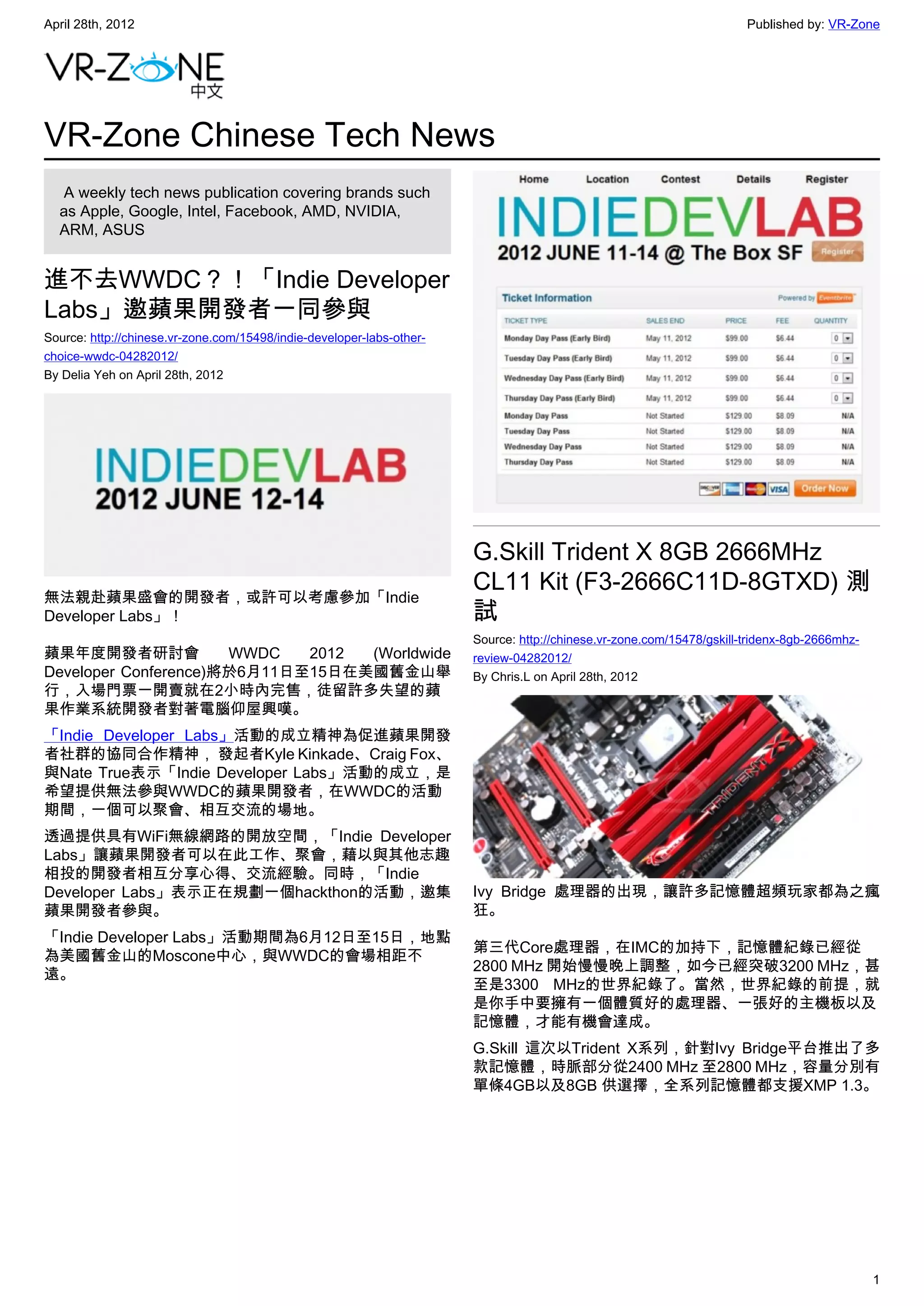 April 28th, 2012                                                                                                       Published by: VR-Zone




VR-Zone Chinese Tech News
   A weekly tech news publication covering brands such
  as Apple, Google, Intel, Facebook, AMD, NVIDIA,
  ARM, ASUS


進不去WWDC？！「Indie Developer
Labs」邀蘋果開發者一同參與
Source: http://chinese.vr-zone.com/15498/indie-developer-labs-other-
choice-wwdc-04282012/
By Delia Yeh on April 28th, 2012




                                                                       G.Skill Trident X 8GB 2666MHz
                                                                       CL11 Kit (F3-2666C11D-8GTXD) 測
無法親赴蘋果盛會的開發者，或許可以考慮參加「Indie
Developer Labs」！                                                       試
                                                                       Source: http://chinese.vr-zone.com/15478/gskill-tridenx-8gb-2666mhz-
蘋果年度開發者研討會            WWDC   2012 (Worldwide                           review-04282012/
Developer Conference)將於6月11日至15日在美國舊金山舉                                By Chris.L on April 28th, 2012
行，入場門票一開賣就在2小時內完售，徒留許多失望的蘋
果作業系統開發者對著電腦仰屋興嘆。
「Indie Developer Labs」活動的成立精神為促進蘋果開發
者社群的協同合作精神， 發起者Kyle Kinkade、Craig Fox、
與Nate True表示「Indie Developer Labs」活動的成立，是
希望提供無法參與WWDC的蘋果開發者，在WWDC的活動
期間，一個可以聚會、相互交流的場地。
透過提供具有WiFi無線網路的開放空間，「Indie Developer
Labs」讓蘋果開發者可以在此工作、聚會，藉以與其他志趣
相投的開發者相互分享心得、交流經驗。同時，「Indie
Developer Labs」表示正在規劃一個hackthon的活動，邀集                                  Ivy Bridge 處理器的出現，讓許多記憶體超頻玩家都為之瘋
蘋果開發者參與。                                                               狂。
「Indie Developer Labs」活動期間為6月12日至15日，地點
                                                                       第三代Core處理器，在IMC的加持下，記憶體紀錄已經從
為美國舊金山的Moscone中心，與WWDC的會場相距不
                                                                       2800 MHz 開始慢慢晚上調整，如今已經突破3200 MHz，甚
遠。
                                                                       至是3300 MHz的世界紀錄了。當然，世界紀錄的前提，就
                                                                       是你手中要擁有一個體質好的處理器、一張好的主機板以及
                                                                       記憶體，才能有機會達成。
                                                                       G.Skill 這次以Trident X系列，針對Ivy Bridge平台推出了多
                                                                       款記憶體，時脈部分從2400 MHz 至2800 MHz，容量分別有
                                                                       單條4GB以及8GB 供選擇，全系列記憶體都支援XMP 1.3。




                                                                                                                                              1
 