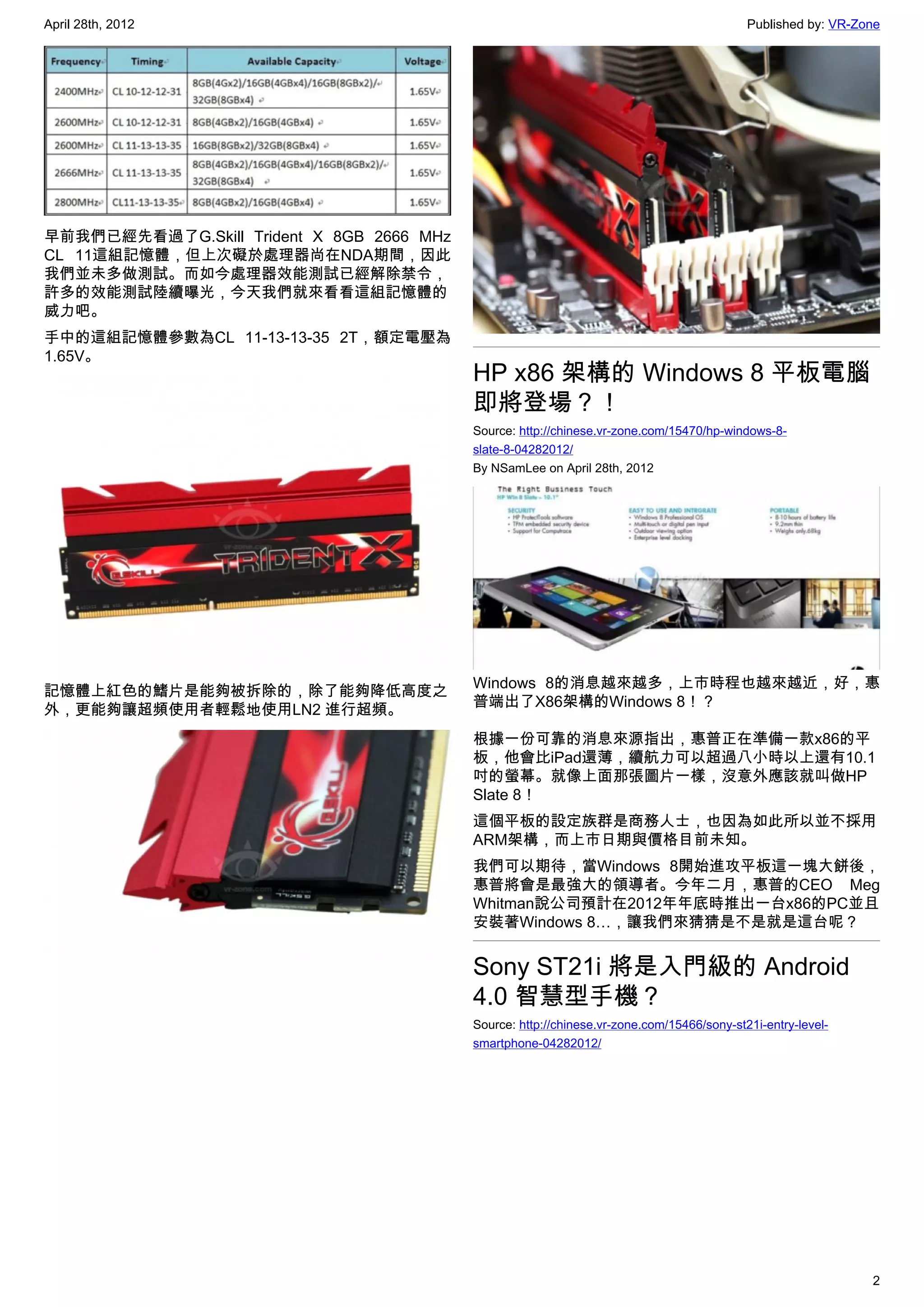 April 28th, 2012                                                                            Published by: VR-Zone




早前我們已經先看過了G.Skill Trident X 8GB 2666 MHz
CL 11這組記憶體，但上次礙於處理器尚在NDA期間，因此
我們並未多做測試。而如今處理器效能測試已經解除禁令，
許多的效能測試陸續曝光，今天我們就來看看這組記憶體的
威力吧。
手中的這組記憶體參數為CL 11-13-13-35 2T，額定電壓為
1.65V。
                                           HP x86 架構的 Windows 8 平板電腦
                                           即將登場？！
                                           Source: http://chinese.vr-zone.com/15470/hp-windows-8-
                                           slate-8-04282012/
                                           By NSamLee on April 28th, 2012




                                           Windows 8的消息越來越多，上市時程也越來越近，好，惠
記憶體上紅色的鰭片是能夠被拆除的，除了能夠降低高度之
                                           普端出了X86架構的Windows 8！？
外，更能夠讓超頻使用者輕鬆地使用LN2 進行超頻。
                                           根據一份可靠的消息來源指出，惠普正在準備一款x86的平
                                           板，他會比iPad還薄，續航力可以超過八小時以上還有10.1
                                           吋的螢幕。就像上面那張圖片一樣，沒意外應該就叫做HP
                                           Slate 8！
                                           這個平板的設定族群是商務人士，也因為如此所以並不採用
                                           ARM架構，而上市日期與價格目前未知。
                                           我們可以期待，當Windows 8開始進攻平板這一塊大餅後，
                                           惠普將會是最強大的領導者。今年二月，惠普的CEO Meg
                                           Whitman說公司預計在2012年年底時推出一台x86的PC並且
                                           安裝著Windows 8…，讓我們來猜猜是不是就是這台呢？


                                           Sony ST21i 將是入門級的 Android
                                           4.0 智慧型手機？
                                           Source: http://chinese.vr-zone.com/15466/sony-st21i-entry-level-
                                           smartphone-04282012/




                                                                                                               2
 