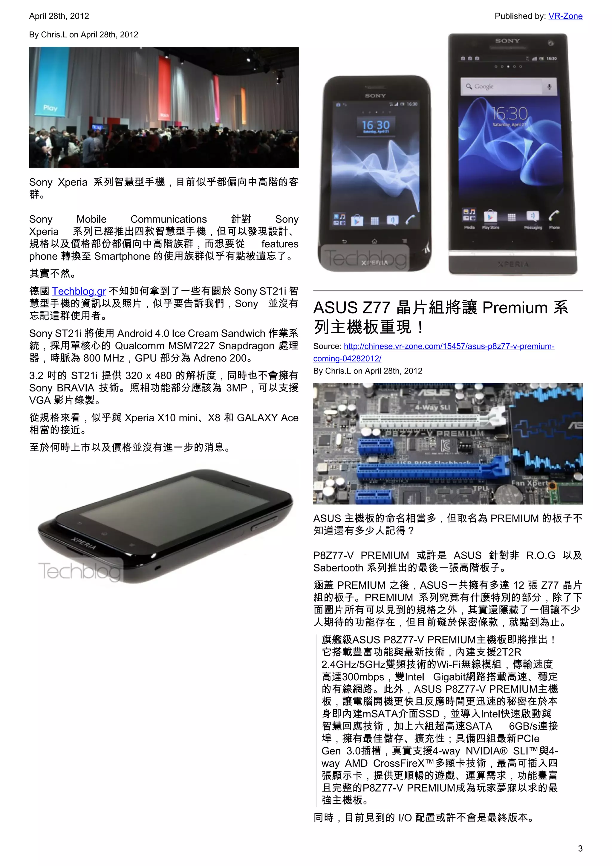 April 28th, 2012                                                                                  Published by: VR-Zone

By Chris.L on April 28th, 2012




Sony Xperia 系列智慧型手機，目前似乎都偏向中高階的客
群。

Sony    Mobile   Communications 針對    Sony
Xperia 系列已經推出四款智慧型手機，但可以發現設計、
規格以及價格部份都偏向中高階族群，而想要從              features
phone 轉換至 Smartphone 的使用族群似乎有點被遺忘了。
其實不然。
德國 Techblog.gr 不知如何拿到了一些有關於 Sony ST21i 智
慧型手機的資訊以及照片，似乎要告訴我們，Sony 並沒有
忘記這群使用者。
                                                    ASUS Z77 晶片組將讓 Premium 系
Sony ST21i 將使用 Android 4.0 Ice Cream Sandwich 作業系   列主機板重現！
統，採用單核心的 Qualcomm MSM7227 Snapdragon 處理             Source: http://chinese.vr-zone.com/15457/asus-p8z77-v-premium-
器，時脈為 800 MHz，GPU 部分為 Adreno 200。                   coming-04282012/
                                                    By Chris.L on April 28th, 2012
3.2 吋的 ST21i 提供 320 x 480 的解析度，同時也不會擁有
Sony BRAVIA 技術。照相功能部分應該為 3MP，可以支援
VGA 影片錄製。
從規格來看，似乎與 Xperia X10 mini、X8 和 GALAXY Ace
相當的接近。
至於何時上市以及價格並沒有進一步的消息。




                                                    ASUS 主機板的命名相當多，但取名為 PREMIUM 的板子不
                                                    知道還有多少人記得？

                                                    P8Z77-V PREMIUM 或許是 ASUS 針對非 R.O.G 以及
                                                    Sabertooth 系列推出的最後一張高階板子。
                                                    涵蓋 PREMIUM 之後，ASUS一共擁有多達 12 張 Z77 晶片
                                                    組的板子。PREMIUM 系列究竟有什麼特別的部分，除了下
                                                    面圖片所有可以見到的規格之外，其實還隱藏了一個讓不少
                                                    人期待的功能存在，但目前礙於保密條款，就點到為止。
                                                      旗艦級ASUS P8Z77-V PREMIUM主機板即將推出！
                                                      它搭載豐富功能與最新技術，內建支援2T2R
                                                      2.4GHz/5GHz雙頻技術的Wi-Fi無線模組，傳輸速度
                                                      高達300mbps，雙Intel Gigabit網路搭載高速、穩定
                                                      的有線網路。此外，ASUS P8Z77-V PREMIUM主機
                                                      板，讓電腦開機更快且反應時間更迅速的秘密在於本
                                                      身即內建mSATA介面SSD，並導入Intel快速啟動與
                                                      智慧回應技術，加上六組超高速SATA          6GB/s連接
                                                      埠，擁有最佳儲存、擴充性；具備四組最新PCIe
                                                      Gen 3.0插槽，真實支援4-way NVIDIA® SLI™與4-
                                                      way AMD CrossFireX™多顯卡技術，最高可插入四
                                                      張顯示卡，提供更順暢的遊戲、運算需求，功能豐富
                                                      且完整的P8Z77-V PREMIUM成為玩家夢寐以求的最
                                                      強主機板。
                                                    同時，目前見到的 I/O 配置或許不會是最終版本。

                                                                                                                     3
 