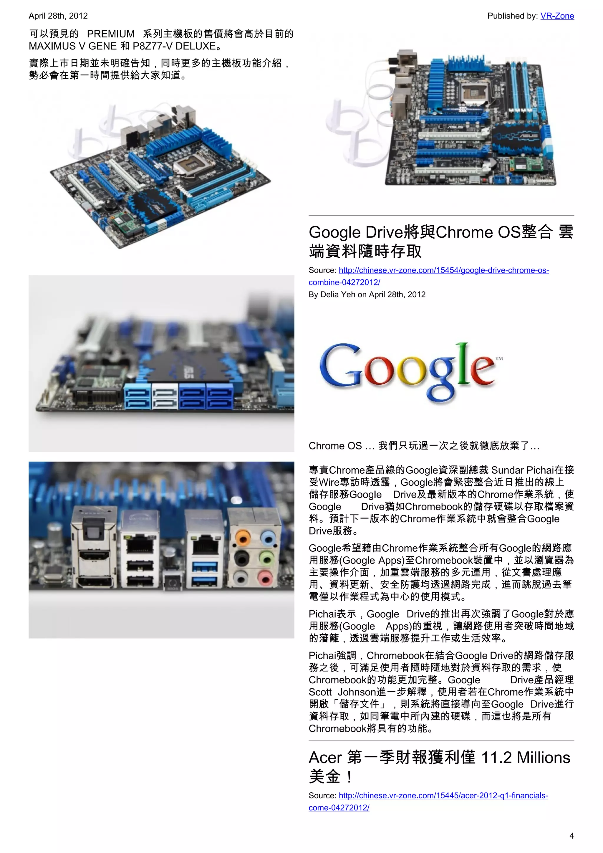 April 28th, 2012                                                                   Published by: VR-Zone

可以預見的 PREMIUM 系列主機板的售價將會高於目前的
MAXIMUS V GENE 和 P8Z77-V DELUXE。
實際上市日期並未明確告知，同時更多的主機板功能介紹，
勢必會在第一時間提供給大家知道。




                                   Google Drive將與Chrome OS整合 雲
                                   端資料隨時存取
                                   Source: http://chinese.vr-zone.com/15454/google-drive-chrome-os-
                                   combine-04272012/
                                   By Delia Yeh on April 28th, 2012




                                   Chrome OS … 我們只玩過一次之後就徹底放棄了…

                                   專責Chrome產品線的Google資深副總裁 Sundar Pichai在接
                                   受Wire專訪時透露，Google將會緊密整合近日推出的線上
                                   儲存服務Google Drive及最新版本的Chrome作業系統，使
                                   Google  Drive猶如Chromebook的儲存硬碟以存取檔案資
                                   料。預計下一版本的Chrome作業系統中就會整合Google
                                   Drive服務。
                                   Google希望藉由Chrome作業系統整合所有Google的網路應
                                   用服務(Google Apps)至Chromebook裝置中，並以瀏覽器為
                                   主要操作介面，加重雲端服務的多元運用，從文書處理應
                                   用、資料更新、安全防護均透過網路完成，進而跳脫過去筆
                                   電僅以作業程式為中心的使用模式。
                                   Pichai表示，Google Drive的推出再次強調了Google對於應
                                   用服務(Google Apps)的重視，讓網路使用者突破時間地域
                                   的藩籬，透過雲端服務提升工作或生活效率。
                                   Pichai強調，Chromebook在結合Google Drive的網路儲存服
                                   務之後，可滿足使用者隨時隨地對於資料存取的需求，使
                                   Chromebook的功能更加完整。Google         Drive產品經理
                                   Scott Johnson進一步解釋，使用者若在Chrome作業系統中
                                   開啟「儲存文件」，則系統將直接導向至Google Drive進行
                                   資料存取，如同筆電中所內建的硬碟，而這也將是所有
                                   Chromebook將具有的功能。


                                   Acer 第一季財報獲利僅 11.2 Millions
                                   美金！
                                   Source: http://chinese.vr-zone.com/15445/acer-2012-q1-financials-
                                   come-04272012/


                                                                                                       4
 
