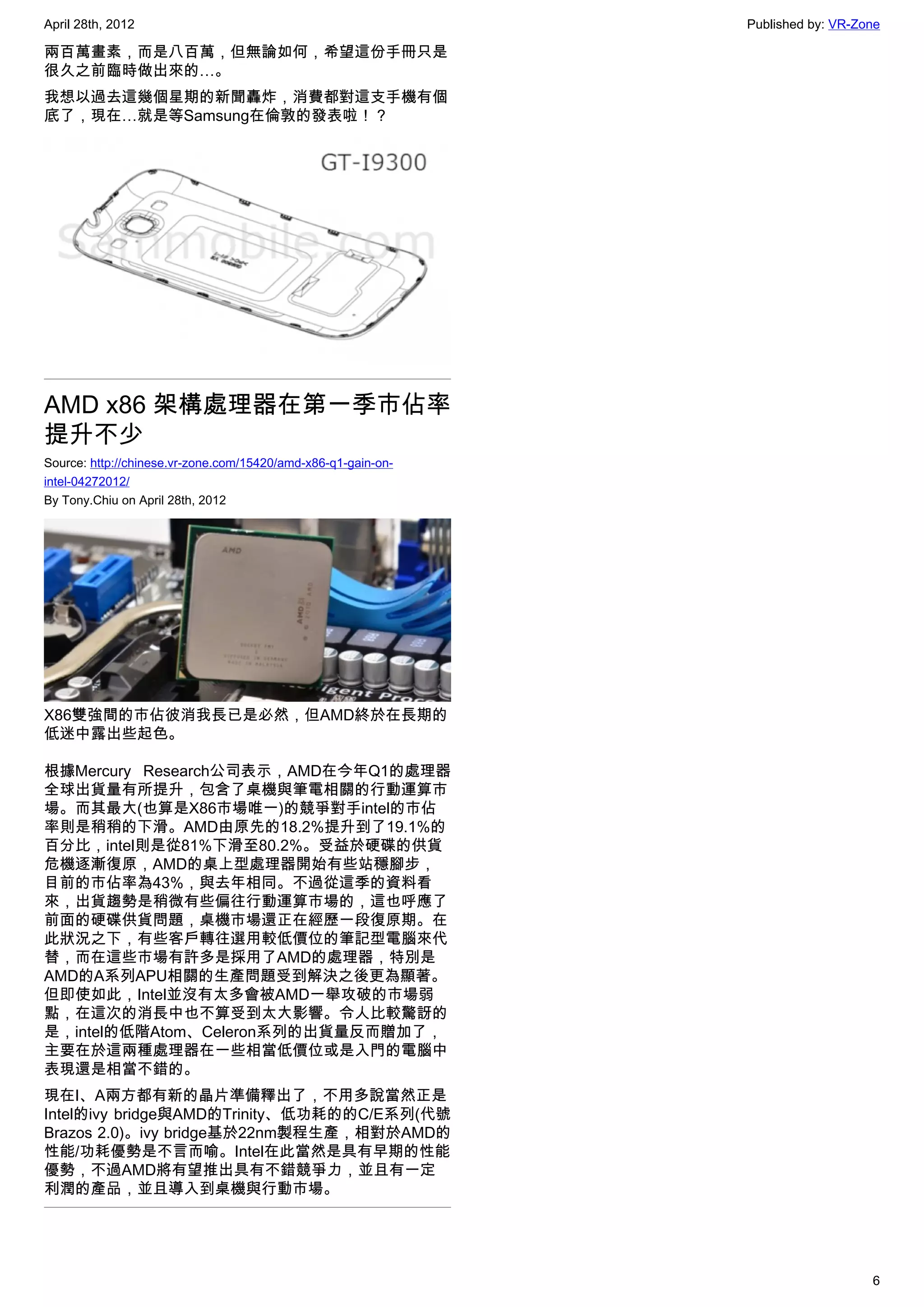 April 28th, 2012                                               Published by: VR-Zone

兩百萬畫素，而是八百萬，但無論如何，希望這份手冊只是
很久之前臨時做出來的…。
我想以過去這幾個星期的新聞轟炸，消費都對這支手機有個
底了，現在…就是等Samsung在倫敦的發表啦！？




AMD x86 架構處理器在第一季市佔率
提升不少
Source: http://chinese.vr-zone.com/15420/amd-x86-q1-gain-on-
intel-04272012/
By Tony.Chiu on April 28th, 2012




X86雙強間的市佔彼消我長已是必然，但AMD終於在長期的
低迷中露出些起色。

根據Mercury Research公司表示，AMD在今年Q1的處理器
全球出貨量有所提升，包含了桌機與筆電相關的行動運算市
場。而其最大(也算是X86市場唯一)的競爭對手intel的市佔
率則是稍稍的下滑。AMD由原先的18.2%提升到了19.1%的
百分比，intel則是從81%下滑至80.2%。受益於硬碟的供貨
危機逐漸復原，AMD的桌上型處理器開始有些站穩腳步，
目前的市佔率為43%，與去年相同。不過從這季的資料看
來，出貨趨勢是稍微有些偏往行動運算市場的，這也呼應了
前面的硬碟供貨問題，桌機市場還正在經歷一段復原期。在
此狀況之下，有些客戶轉往選用較低價位的筆記型電腦來代
替，而在這些市場有許多是採用了AMD的處理器，特別是
AMD的A系列APU相關的生產問題受到解決之後更為顯著。
但即使如此，Intel並沒有太多會被AMD一舉攻破的市場弱
點，在這次的消長中也不算受到太大影響。令人比較驚訝的
是，intel的低階Atom、Celeron系列的出貨量反而贈加了，
主要在於這兩種處理器在一些相當低價位或是入門的電腦中
表現還是相當不錯的。
現在I、A兩方都有新的晶片準備釋出了，不用多說當然正是
Intel的ivy bridge與AMD的Trinity、低功耗的的C/E系列(代號
Brazos 2.0)。ivy bridge基於22nm製程生產，相對於AMD的
性能/功耗優勢是不言而喻。Intel在此當然是具有早期的性能
優勢，不過AMD將有望推出具有不錯競爭力，並且有一定
利潤的產品，並且導入到桌機與行動市場。




                                                                                  6
 