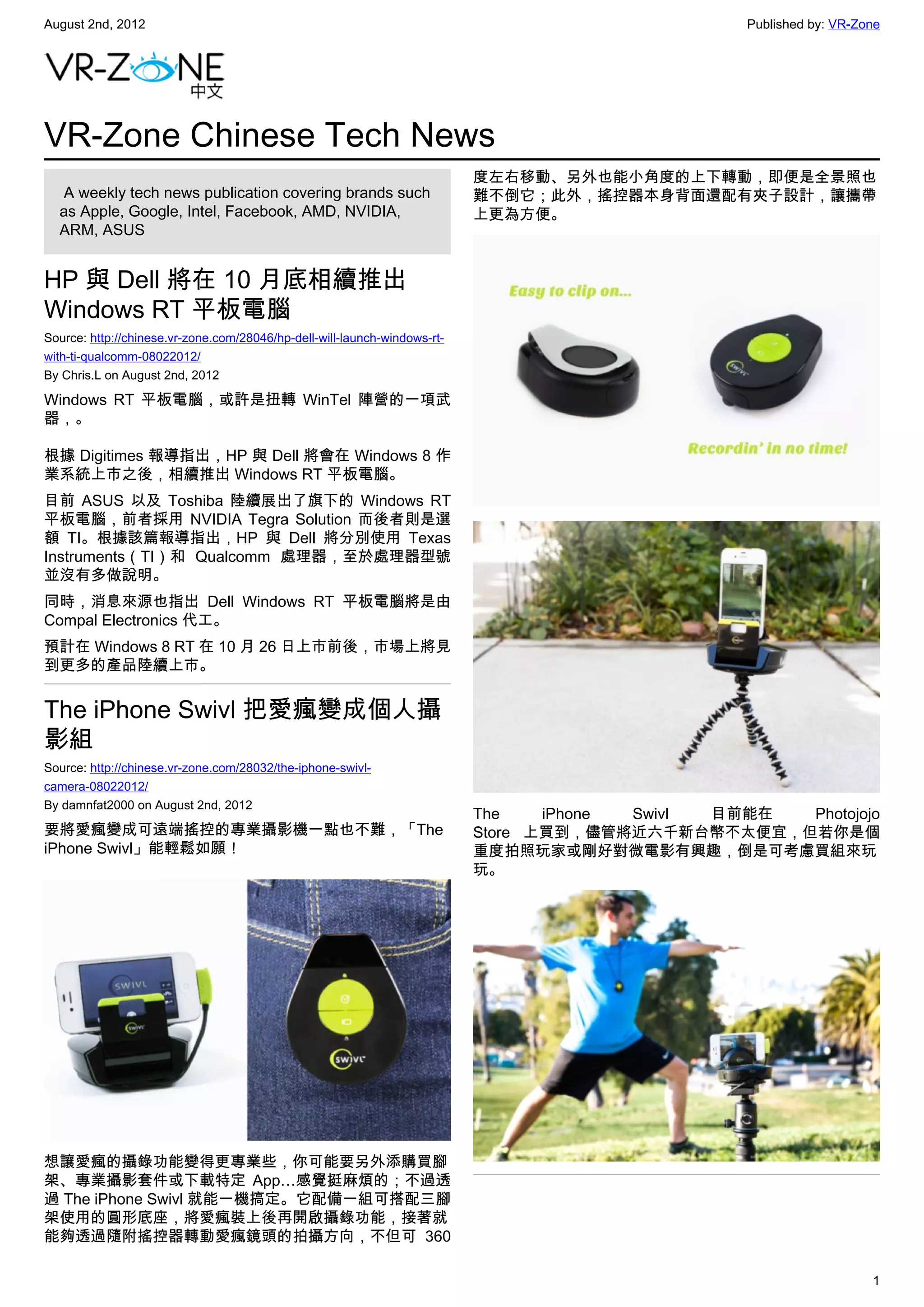 August 2nd, 2012                                                                                 Published by: VR-Zone




VR-Zone Chinese Tech News
                                                                           度左右移動、另外也能小角度的上下轉動，即便是全景照也
   A weekly tech news publication covering brands such                     難不倒它；此外，搖控器本身背面還配有夾子設計，讓攜帶
  as Apple, Google, Intel, Facebook, AMD, NVIDIA,                          上更為方便。
  ARM, ASUS


HP 與 Dell 將在 10 月底相續推出
Windows RT 平板電腦
Source: http://chinese.vr-zone.com/28046/hp-dell-will-launch-windows-rt-
with-ti-qualcomm-08022012/
By Chris.L on August 2nd, 2012

Windows RT 平板電腦，或許是扭轉 WinTel 陣營的一項武
器，。

根據 Digitimes 報導指出，HP 與 Dell 將會在 Windows 8 作
業系統上市之後，相續推出 Windows RT 平板電腦。
目前 ASUS 以及 Toshiba 陸續展出了旗下的 Windows RT
平板電腦，前者採用 NVIDIA Tegra Solution 而後者則是選
額 TI。根據該篇報導指出，HP 與 Dell 將分別使用 Texas
Instruments（TI）和 Qualcomm 處理器，至於處理器型號
並沒有多做說明。
同時，消息來源也指出 Dell Windows RT 平板電腦將是由
Compal Electronics 代工。
預計在 Windows 8 RT 在 10 月 26 日上市前後，市場上將見
到更多的產品陸續上市。


The iPhone Swivl 把愛瘋變成個人攝
影組
Source: http://chinese.vr-zone.com/28032/the-iphone-swivl-
camera-08022012/
By damnfat2000 on August 2nd, 2012
                                                                           The    iPhone Swivl 目前能在 Photojojo
要將愛瘋變成可遠端搖控的專業攝影機一點也不難，「The                                                Store 上買到，儘管將近六千新台幣不太便宜，但若你是個
iPhone Swivl」能輕鬆如願！                                                        重度拍照玩家或剛好對微電影有興趣，倒是可考慮買組來玩
                                                                           玩。




想讓愛瘋的攝錄功能變得更專業些，你可能要另外添購買腳
架、專業攝影套件或下載特定 App…感覺挺麻煩的；不過透
過 The iPhone Swivl 就能一機搞定。它配備一組可搭配三腳
架使用的圓形底座，將愛瘋裝上後再開啟攝錄功能，接著就
能夠透過隨附搖控器轉動愛瘋鏡頭的拍攝方向，不但可 360

                                                                                                                    1
 
