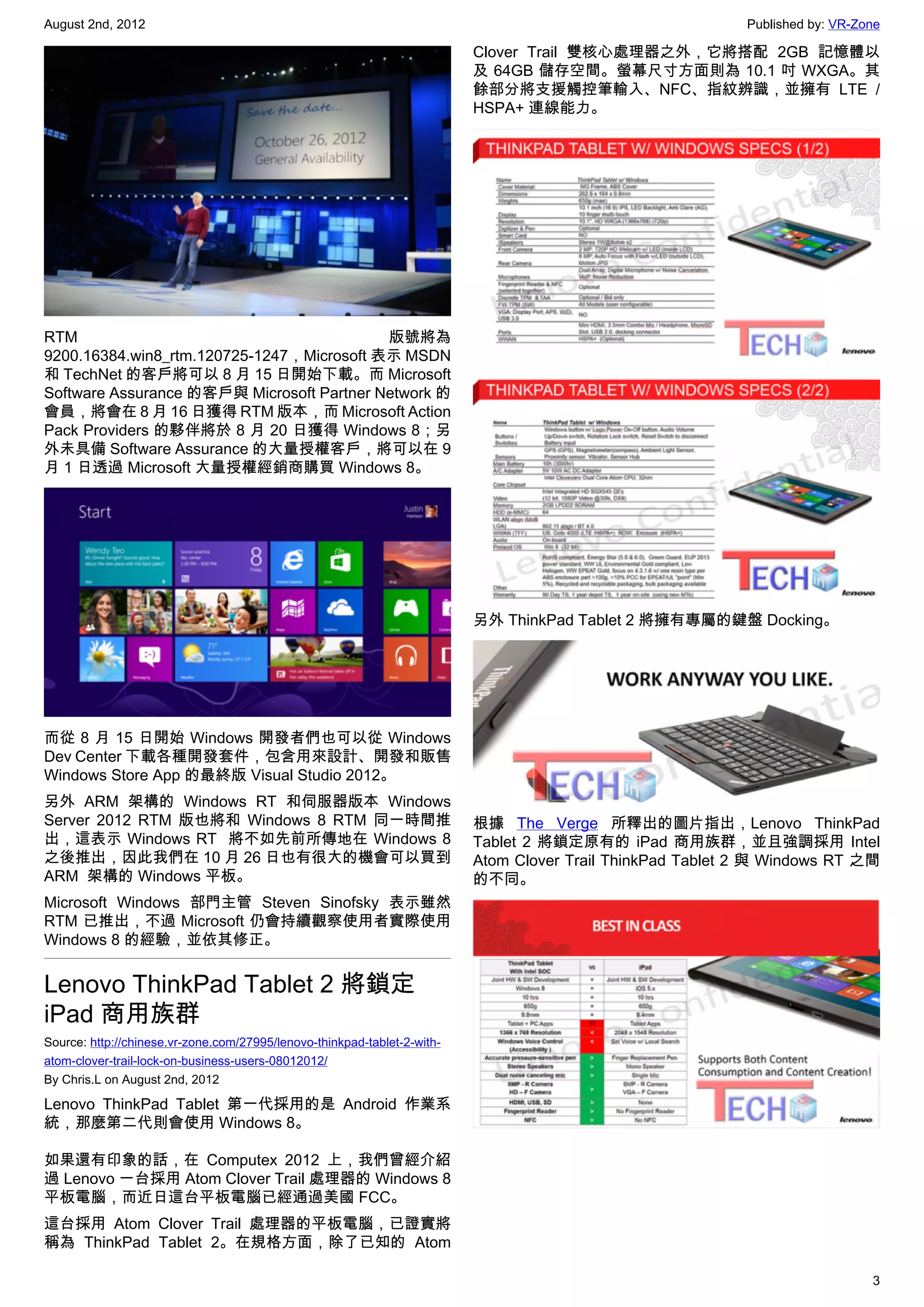 August 2nd, 2012                                                                                            Published by: VR-Zone

                                                                          Clover Trail 雙核心處理器之外，它將搭配 2GB 記憶體以
                                                                          及 64GB 儲存空間。螢幕尺寸方面則為 10.1 吋 WXGA。其
                                                                          餘部分將支援觸控筆輸入、NFC、指紋辨識，並擁有 LTE /
                                                                          HSPA+ 連線能力。




RTM                                        版號將為
9200.16384.win8_rtm.120725-1247，Microsoft 表示 MSDN
和 TechNet 的客戶將可以 8 月 15 日開始下載。而 Microsoft
Software Assurance 的客戶與 Microsoft Partner Network 的
會員，將會在 8 月 16 日獲得 RTM 版本，而 Microsoft Action
Pack Providers 的夥伴將於 8 月 20 日獲得 Windows 8；另
外未具備 Software Assurance 的大量授權客戶，將可以在 9
月 1 日透過 Microsoft 大量授權經銷商購買 Windows 8。




                                                                          另外 ThinkPad Tablet 2 將擁有專屬的鍵盤 Docking。




而從 8 月 15 日開始 Windows 開發者們也可以從 Windows
Dev Center 下載各種開發套件，包含用來設計、開發和販售
Windows Store App 的最終版 Visual Studio 2012。
另外 ARM 架構的 Windows RT 和伺服器版本 Windows
Server 2012 RTM 版也將和 Windows 8 RTM 同一時間推                                  根據 The Verge 所釋出的圖片指出，Lenovo ThinkPad
出，這表示 Windows RT  將不如先前所傳地在 Windows 8                                     Tablet 2 將鎖定原有的 iPad 商用族群，並且強調採用 Intel
之後推出，因此我們在 10 月 26 日也有很大的機會可以買到                                           Atom Clover Trail ThinkPad Tablet 2 與 Windows RT 之間
ARM  架構的 Windows 平板。                                                      的不同。
Microsoft Windows 部門主管 Steven Sinofsky 表示雖然
RTM 已推出，不過 Microsoft 仍會持續觀察使用者實際使用
Windows 8 的經驗，並依其修正。


Lenovo ThinkPad Tablet 2 將鎖定
iPad 商用族群
Source: http://chinese.vr-zone.com/27995/lenovo-thinkpad-tablet-2-with-
atom-clover-trail-lock-on-business-users-08012012/
By Chris.L on August 2nd, 2012

Lenovo ThinkPad Tablet 第一代採用的是 Android 作業系
統，那麼第二代則會使用 Windows 8。

如果還有印象的話，在 Computex 2012 上，我們曾經介紹
過 Lenovo 一台採用 Atom Clover Trail 處理器的 Windows 8
平板電腦，而近日這台平板電腦已經通過美國 FCC。
這台採用 Atom Clover Trail 處理器的平板電腦，已證實將
稱為 ThinkPad Tablet 2。在規格方面，除了已知的 Atom

                                                                                                                               3
 