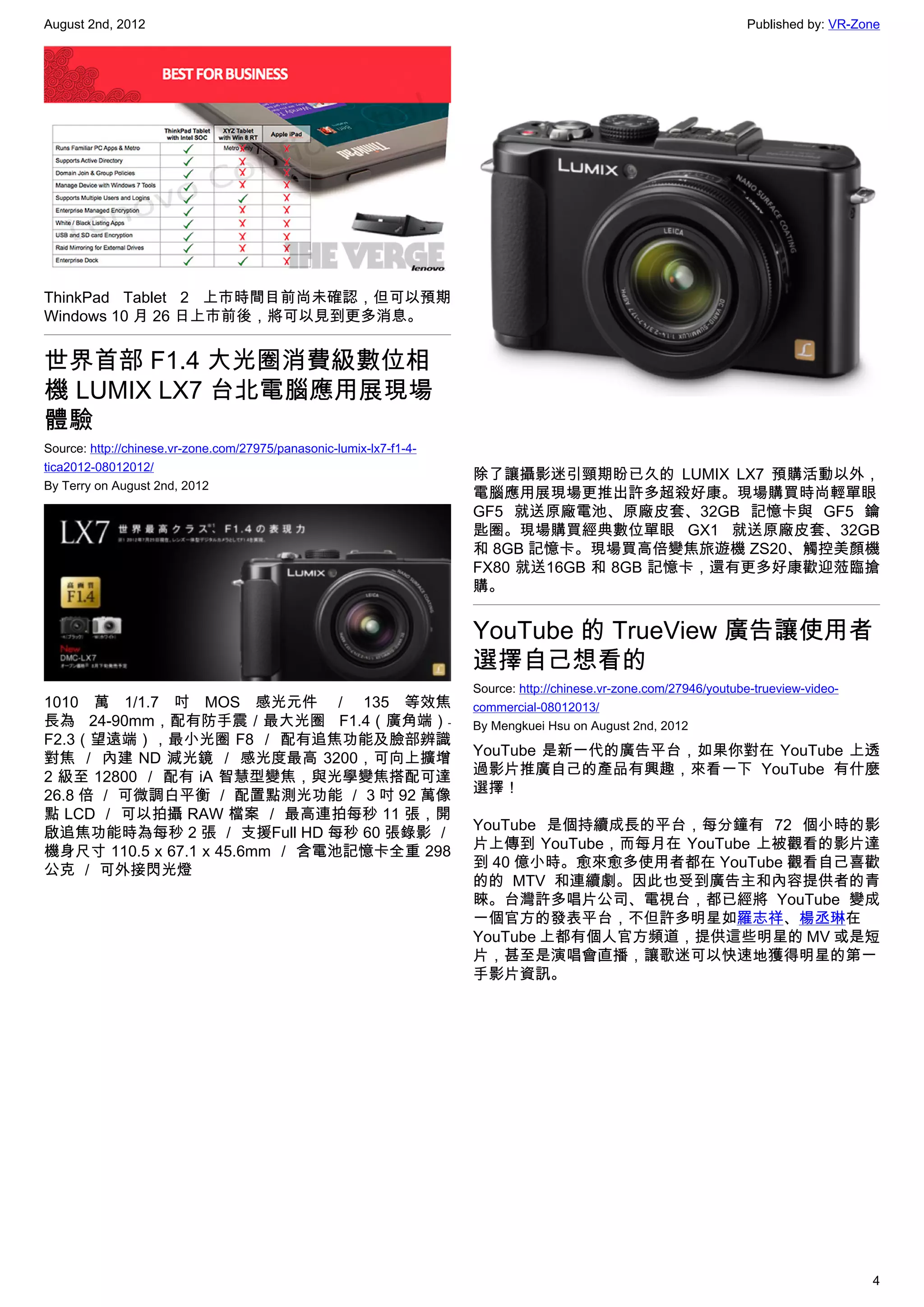 August 2nd, 2012                                                                                                    Published by: VR-Zone




ThinkPad Tablet 2 上市時間目前尚未確認，但可以預期
Windows 10 月 26 日上市前後，將可以見到更多消息。


世界首部 F1.4 大光圈消費級數位相
機 LUMIX LX7 台北電腦應用展現場
體驗
Source: http://chinese.vr-zone.com/27975/panasonic-lumix-lx7-f1-4-
tica2012-08012012/
                                                                     除了讓攝影迷引頸期盼已久的 LUMIX LX7 預購活動以外，
By Terry on August 2nd, 2012
                                                                     電腦應用展現場更推出許多超殺好康。現場購買時尚輕單眼
                                                                     GF5 就送原廠電池、原廠皮套、32GB 記憶卡與 GF5 鑰
                                                                     匙圈。現場購買經典數位單眼 GX1 就送原廠皮套、32GB
                                                                     和 8GB 記憶卡。現場買高倍變焦旅遊機 ZS20、觸控美顏機
                                                                     FX80 就送16GB 和 8GB 記憶卡，還有更多好康歡迎蒞臨搶
                                                                     購。


                                                                     YouTube 的 TrueView 廣告讓使用者
                                                                     選擇自己想看的
                                                                     Source: http://chinese.vr-zone.com/27946/youtube-trueview-video-
1010 萬 1/1.7 吋 MOS 感光元件 ／ 135 等效焦                                    commercial-08012013/
長為 24-90mm，配有防手震／最大光圈 F1.4（廣角端）﹣                                     By Mengkuei Hsu on August 2nd, 2012
F2.3（望遠端），最小光圈 F8 ／ 配有追焦功能及臉部辨識
對焦 ／ 內建 ND 減光鏡 ／ 感光度最高 3200，可向上擴增                                    YouTube 是新一代的廣告平台，如果你對在 YouTube 上透
2 級至 12800 ／ 配有 iA 智慧型變焦，與光學變焦搭配可達                                   過影片推廣自己的產品有興趣，來看一下 YouTube 有什麼
26.8 倍 ／ 可微調白平衡 ／ 配置點測光功能 ／ 3 吋 92 萬像                                選擇！
點 LCD ／ 可以拍攝 RAW 檔案 ／ 最高連拍每秒 11 張，開
啟追焦功能時為每秒 2 張 ／ 支援Full HD 每秒 60 張錄影 ／                                YouTube 是個持續成長的平台，每分鐘有 72 個小時的影
機身尺寸 110.5 x 67.1 x 45.6mm ／ 含電池記憶卡全重 298                            片上傳到 YouTube，而每月在 YouTube 上被觀看的影片達
公克 ／ 可外接閃光燈                                                          到 40 億小時。愈來愈多使用者都在 YouTube 觀看自己喜歡
                                                                     的的 MTV 和連續劇。因此也受到廣告主和內容提供者的青
                                                                     睞。台灣許多唱片公司、電視台，都已經將 YouTube 變成
                                                                     一個官方的發表平台，不但許多明星如羅志祥、楊丞琳在
                                                                     YouTube 上都有個人官方頻道，提供這些明星的 MV 或是短
                                                                     片，甚至是演唱會直播，讓歌迷可以快速地獲得明星的第一
                                                                     手影片資訊。




                                                                                                                                        4
 