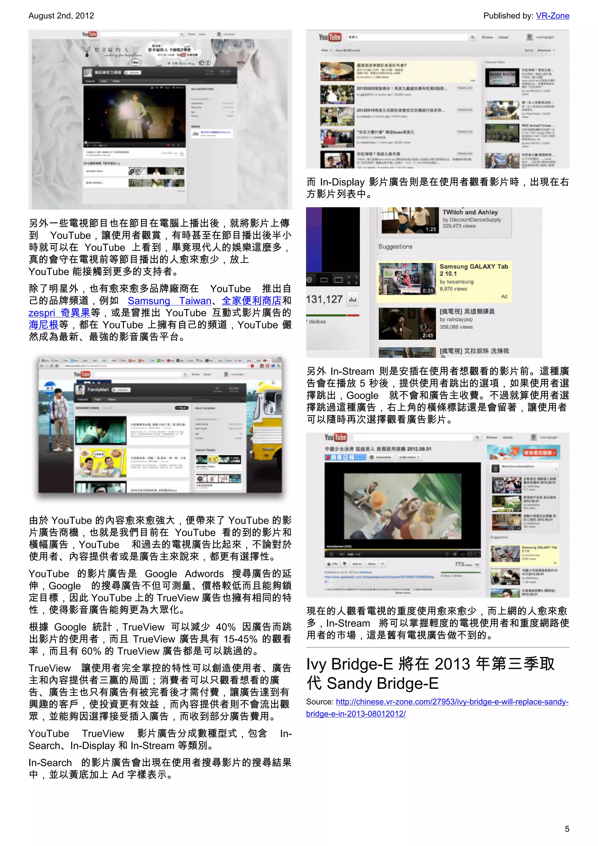 August 2nd, 2012                                                                            Published by: VR-Zone




                                           而 In-Display 影片廣告則是在使用者觀看影片時，出現在右
                                           方影片列表中。

另外一些電視節目也在節目在電腦上播出後，就將影片上傳
到 YouTube，讓使用者觀賞，有時甚至在節目播出後半小
時就可以在 YouTube 上看到，畢竟現代人的娛樂這麼多，
真的會守在電視前等節目播出的人愈來愈少，放上
YouTube 能接觸到更多的支持者。
除了明星外，也有愈來愈多品牌廠商在 YouTube 推出自
己的品牌頻道，例如 Samsung Taiwan、全家便利商店和
zespri 奇異果等，或是曾推出 YouTube 互動式影片廣告的
海尼根等，都在 YouTube 上擁有自己的頻道，YouTube 儼
然成為最新、最強的影音廣告平台。


                                           另外 In-Stream 則是安插在使用者想觀看的影片前。這種廣
                                           告會在播放 5 秒後，提供使用者跳出的選項，如果使用者選
                                           擇跳出，Google 就不會和廣告主收費。不過就算使用者選
                                           擇跳過這種廣告，右上角的橫條標誌還是會留著，讓使用者
                                           可以隨時再次選擇觀看廣告影片。




由於 YouTube 的內容愈來愈強大，便帶來了 YouTube 的影
片廣告商機，也就是我們目前在 YouTube 看的到的影片和
橫幅廣告，YouTube 和過去的電視廣告比起來，不論對於
使用者、內容提供者或是廣告主來說來，都更有選擇性。
YouTube 的影片廣告是 Google Adwords 搜尋廣告的延
伸，Google 的搜尋廣告不但可測量、價格較低而且能夠鎖
定目標，因此 YouTube 上的 TrueView 廣告也擁有相同的特
性，使得影音廣告能夠更為大眾化。                           現在的人觀看電視的重度使用愈來愈少，而上網的人愈來愈
根據 Google 統計，TrueView 可以減少 40% 因廣告而跳       多，In-Stream 將可以掌握輕度的電視使用者和重度網路使
出影片的使用者，而且 TrueView 廣告具有 15-45% 的觀看        用者的市場，這是舊有電視廣告做不到的。
率，而且有 60% 的 TrueView 廣告都是可以跳過的。
TrueView 讓使用者完全掌控的特性可以創造使用者、廣告             Ivy Bridge-E 將在 2013 年第三季取
主和內容提供者三贏的局面；消費者可以只觀看想看的廣
告、廣告主也只有廣告有被完看後才需付費，讓廣告達到有
                                           代 Sandy Bridge-E
興趣的客戶，使投資更有效益，而內容提供者則不會流出觀                 Source: http://chinese.vr-zone.com/27953/ivy-bridge-e-will-replace-sandy-
眾，並能夠因選擇接受插入廣告，而收到部分廣告費用。                  bridge-e-in-2013-08012012/

YouTube TrueView 影片廣告分成數種型式，包含       In-
Search、In-Display 和 In-Stream 等類別。
In-Search 的影片廣告會出現在使用者搜尋影片的搜尋結果
中，並以黃底加上 Ad 字樣表示。




                                                                                                                  5
 