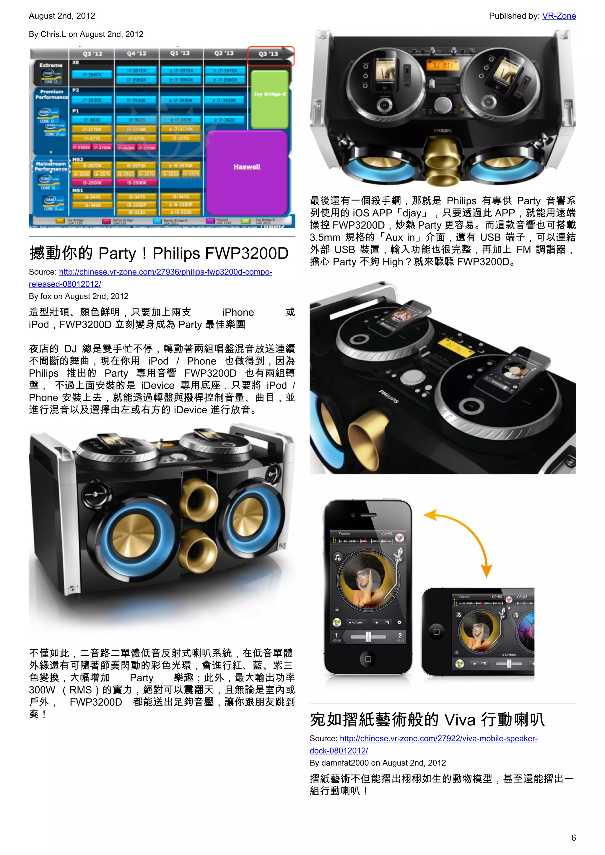 August 2nd, 2012                                                                                                      Published by: VR-Zone

By Chris.L on August 2nd, 2012




                                                                       最後還有一個殺手鐧，那就是 Philips 有專供 Party 音響系
                                                                       列使用的 iOS APP「djay」，只要透過此 APP，就能用遠端
                                                                       操控 FWP3200D，炒熱 Party 更容易。而這款音響也可搭載
                                                                       3.5mm 規格的「Aux in」介面，還有 USB 端子，可以連結
撼動你的 Party！Philips FWP3200D                                            外部 USB 裝置，輸入功能也很完整，再加上 FM 調諧器，
                                                                       擔心 Party 不夠 High？就來聽聽 FWP3200D。
Source: http://chinese.vr-zone.com/27936/philips-fwp3200d-compo-
released-08012012/
By fox on August 2nd, 2012

造型壯碩、顏色鮮明，只要加上兩支             iPhone                                或
iPod，FWP3200D 立刻變身成為 Party 最佳樂團

夜店的 DJ 總是雙手忙不停，轉動著兩組唱盤混音放送連續
不間斷的舞曲，現在你用 iPod / Phone 也做得到，因為
Philips 推出的 Party 專用音響 FWP3200D 也有兩組轉
盤， 不過上面安裝的是 iDevice 專用底座，只要將  iPod /
Phone 安裝上去，就能透過轉盤與撥桿控制音量、曲目，並
進行混音以及選擇由左或右方的 iDevice 進行放音。




不僅如此，二音路二單體低音反射式喇叭系統，在低音單體
外緣還有可隨著節奏閃動的彩色光環，會進行紅、藍、紫三
色變換，大幅增加     Party 樂趣；此外，最大輸出功率
300W （RMS）的實力，絕對可以震翻天，且無論是室內或
戶外， FWP3200D 都能送出足夠音壓，讓你跟朋友跳到
爽！
                                                                       宛如摺紙藝術般的 Viva 行動喇叭
                                                                       Source: http://chinese.vr-zone.com/27922/viva-mobile-speaker-
                                                                       dock-08012012/
                                                                       By damnfat2000 on August 2nd, 2012

                                                                       摺紙藝術不但能摺出栩栩如生的動物模型，甚至還能摺出一
                                                                       組行動喇叭！



                                                                                                                                         6
 