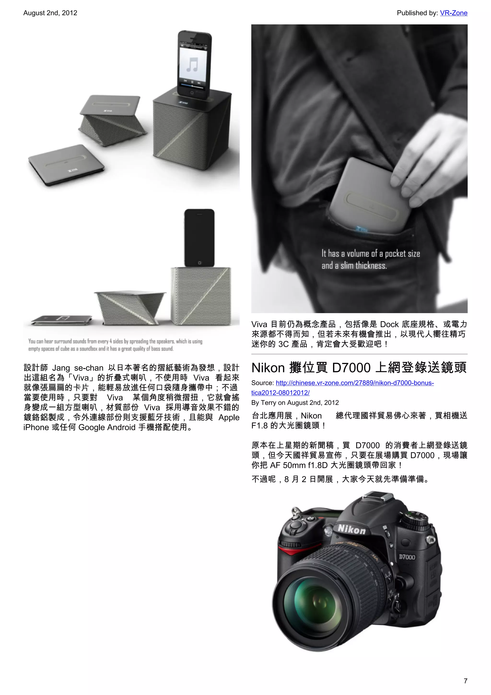 August 2nd, 2012                                                                   Published by: VR-Zone




                                    Viva 目前仍為概念產品，包括像是 Dock 底座規格、或電力
                                    來源都不得而知，但若未來有機會推出，以現代人嚮往精巧
                                    迷你的 3C 產品，肯定會大受歡迎吧！

設計師 Jang se-chan 以日本著名的摺紙藝術為發想，設計   Nikon 攤位買 D7000 上網登錄送鏡頭
出這組名為「Viva」的折疊式喇叭，不使用時 Viva 看起來
                                    Source: http://chinese.vr-zone.com/27889/nikon-d7000-bonus-
就像張扁扁的卡片，能輕易放進任何口袋隨身攜帶中；不過
                                    tica2012-08012012/
當要使用時，只要對 Viva 某個角度稍微摺扭，它就會搖
                                    By Terry on August 2nd, 2012
身變成一組方型喇叭，材質部份 Viva 採用導音效果不錯的
鍍鉻鋁製成，令外連線部份則支援藍牙技術，且能與 Apple       台北應用展，Nikon  總代理國祥貿易佛心來著，買相機送
iPhone 或任何 Google Android 手機搭配使用。   F1.8 的大光圈鏡頭！

                                    原本在上星期的新聞稿，買 D7000 的消費者上網登錄送鏡
                                    頭，但今天國祥貿易宣佈，只要在展場購買 D7000，現場讓
                                    你把 AF 50mm f1.8D 大光圈鏡頭帶回家！
                                    不過呢，8 月 2 日開展，大家今天就先準備準備。




                                                                                                      7
 