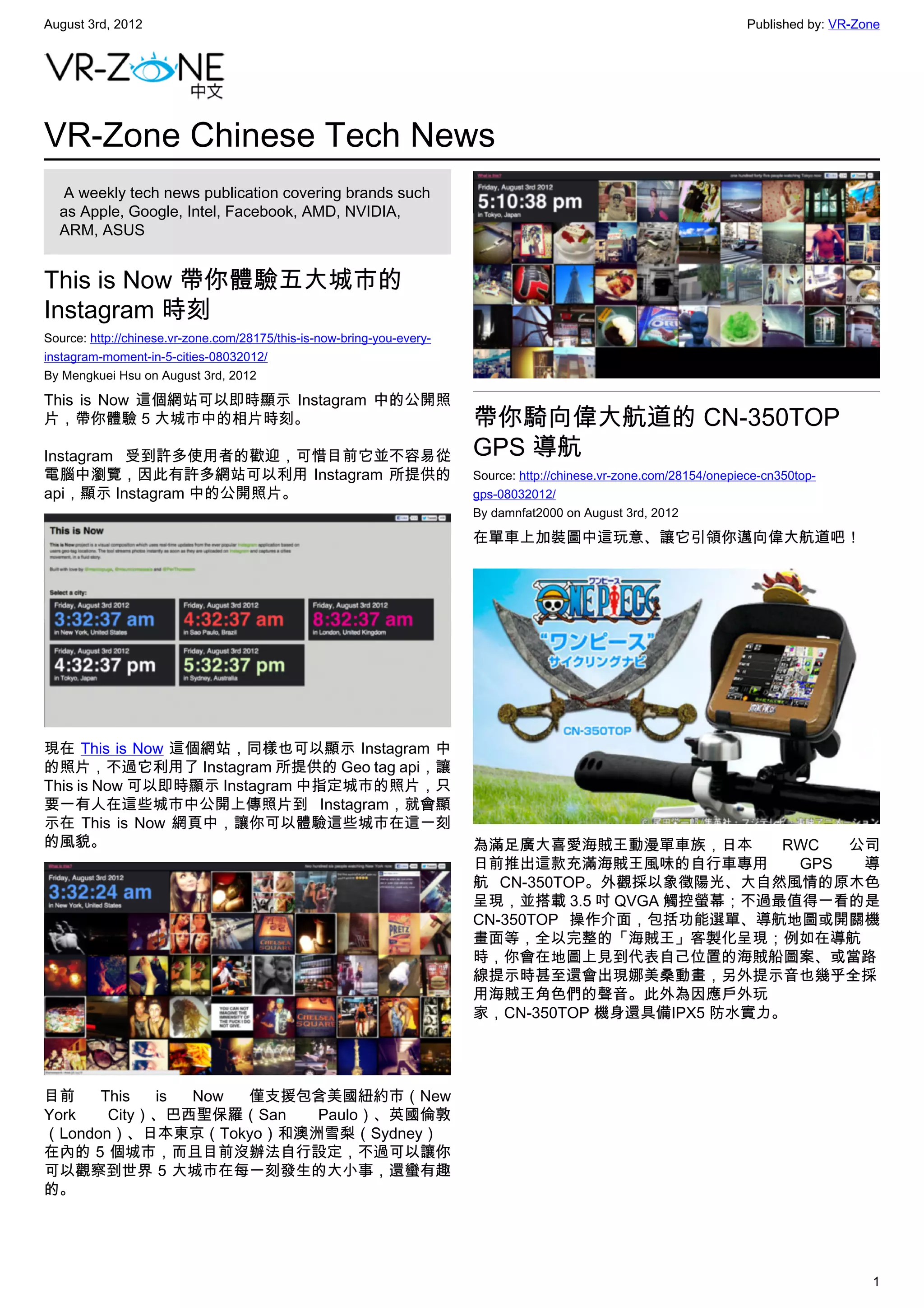 August 3rd, 2012                                                                                                       Published by: VR-Zone




VR-Zone Chinese Tech News
   A weekly tech news publication covering brands such
  as Apple, Google, Intel, Facebook, AMD, NVIDIA,
  ARM, ASUS


This is Now 帶你體驗五大城市的
Instagram 時刻
Source: http://chinese.vr-zone.com/28175/this-is-now-bring-you-every-
instagram-moment-in-5-cities-08032012/
By Mengkuei Hsu on August 3rd, 2012

This is Now 這個網站可以即時顯示 Instagram 中的公開照
片，帶你體驗 5 大城市中的相片時刻。                                                     帶你騎向偉大航道的 CN-350TOP
Instagram 受到許多使用者的歡迎，可惜目前它並不容易從                                         GPS 導航
電腦中瀏覽，因此有許多網站可以利用 Instagram 所提供的                                        Source: http://chinese.vr-zone.com/28154/onepiece-cn350top-
api，顯示 Instagram 中的公開照片。                                                gps-08032012/
                                                                        By damnfat2000 on August 3rd, 2012

                                                                        在單車上加裝圖中這玩意、讓它引領你邁向偉大航道吧！




現在 This is Now 這個網站，同樣也可以顯示 Instagram 中
的照片，不過它利用了 Instagram 所提供的 Geo tag api，讓
This is Now 可以即時顯示 Instagram 中指定城市的照片，只
要一有人在這些城市中公開上傳照片到 Instagram，就會顯
示在 This is Now 網頁中，讓你可以體驗這些城市在這一刻
的風貌。                                                                    為滿足廣大喜愛海賊王動漫單車族，日本         RWC  公司
                                                                        日前推出這款充滿海賊王風味的自行車專用         GPS  導
                                                                        航 CN-350TOP。外觀採以象徵陽光、大自然風情的原木色
                                                                        呈現，並搭載 3.5 吋 QVGA 觸控螢幕；不過最值得一看的是
                                                                        CN-350TOP 操作介面，包括功能選單、導航地圖或開關機
                                                                        畫面等，全以完整的「海賊王」客製化呈現；例如在導航
                                                                        時，你會在地圖上見到代表自己位置的海賊船圖案、或當路
                                                                        線提示時甚至還會出現娜美桑動畫，另外提示音也幾乎全採
                                                                        用海賊王角色們的聲音。此外為因應戶外玩
                                                                        家，CN-350TOP 機身還具備IPX5 防水實力。




目前    This  is Now 僅支援包含美國紐約市（New
York   City）、巴西聖保羅（San Paulo）、英國倫敦
（London）、日本東京（Tokyo）和澳洲雪梨（Sydney）
在內的 5 個城市，而且目前沒辦法自行設定，不過可以讓你
可以觀察到世界 5 大城市在每一刻發生的大小事，還蠻有趣
的。




                                                                                                                                          1
 