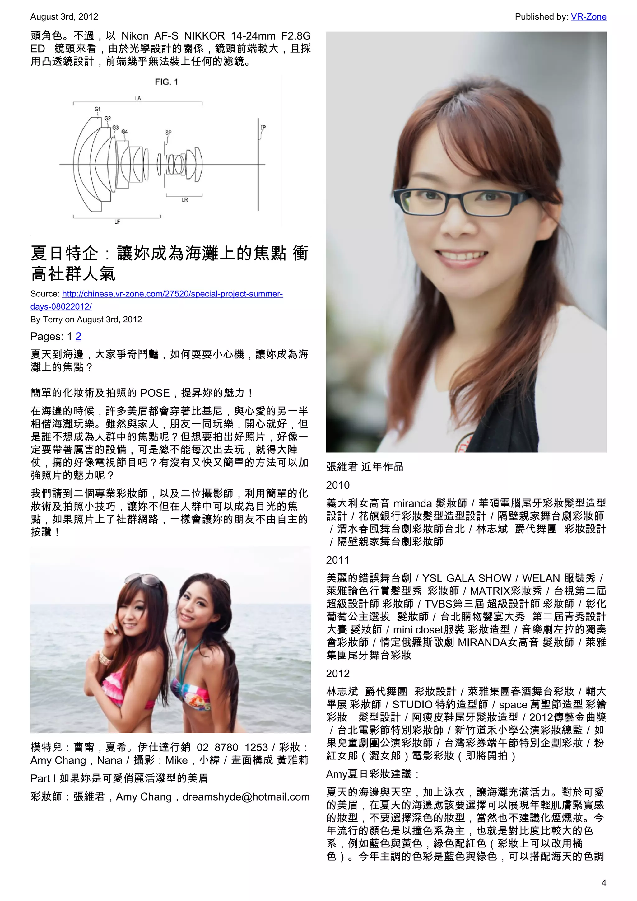 August 3rd, 2012                                                                         Published by: VR-Zone

頭角色。不過，以 Nikon  AF-S NIKKOR 14-24mm F2.8G
ED 鏡頭來看，由於光學設計的關係，鏡頭前端較大，且採
用凸透鏡設計，前端幾乎無法裝上任何的濾鏡。




夏日特企：讓妳成為海灘上的焦點 衝
高社群人氣
Source: http://chinese.vr-zone.com/27520/special-project-summer-
days-08022012/
By Terry on August 3rd, 2012

Pages: 1 2
夏天到海邊，大家爭奇鬥豔，如何耍耍小心機，讓妳成為海
灘上的焦點？

簡單的化妝術及拍照的 POSE，提昇妳的魅力！
在海邊的時候，許多美眉都會穿著比基尼，與心愛的另一半
相偕海灘玩樂。雖然與家人，朋友一同玩樂，開心就好，但
是誰不想成為人群中的焦點呢？但想要拍出好照片，好像一
定要帶著厲害的設備，可是總不能每次出去玩，就得大陣
仗，搞的好像電視節目吧？有沒有又快又簡單的方法可以加                                         張維君 近年作品
強照片的魅力呢？
                                                                   2010
我們請到二個專業彩妝師，以及二位攝影師，利用簡單的化
妝術及拍照小技巧，讓妳不但在人群中可以成為目光的焦                                          義大利女高音 miranda 髮妝師／華碩電腦尾牙彩妝髮型造型
點，如果照片上了社群網路，一樣會讓妳的朋友不由自主的                                         設計／花旗銀行彩妝髮型造型設計／隔壁親家舞台劇彩妝師
按讚！                                                                ／渭水春風舞台劇彩妝師台北／林志斌 爵代舞團 彩妝設計
                                                                   ／隔壁親家舞台劇彩妝師
                                                                   2011
                                                                   美麗的錯誤舞台劇／YSL GALA SHOW／WELAN 服裝秀／
                                                                   萊雅論色行賞髮型秀 彩妝師／MATRIX彩妝秀／台視第二屆
                                                                   超級設計師 彩妝師／TVBS第三屆 超級設計師 彩妝師／彰化
                                                                   葡萄公主選拔 髮妝師／台北購物饗宴大秀 第二屆青秀設計
                                                                   大賽 髮妝師／mini closet服裝 彩妝造型／音樂劇左拉的獨奏
                                                                   會彩妝師／情定俄羅斯歌劇 MIRANDA女高音 髮妝師／萊雅
                                                                   集團尾牙舞台彩妝
                                                                   2012
                                                                   林志斌 爵代舞團 彩妝設計／萊雅集團春酒舞台彩妝／輔大
                                                                   畢展 彩妝師／STUDIO 特約造型師／space 萬聖節造型 彩繪
                                                                   彩妝 髮型設計／阿瘦皮鞋尾牙髮妝造型／2012傳藝金曲獎
                                                                   ／台北電影節特別彩妝師／新竹道禾小學公演彩妝總監／如
模特兒：曹甯，夏希。伊仕達行銷  02 8780 1253／彩妝：                                  果兒童劇團公演彩妝師／台灣彩券端午節特別企劃彩妝／粉
Amy Chang，Nana／攝影：Mike，小緯／畫面構成 黃雅莉                                 紅女郎（澀女郎）電影彩妝（即將開拍）

Part I 如果妳是可愛俏麗活潑型的美眉                                              Amy夏日彩妝建議：

彩妝師：張維君，Amy Chang，dreamshyde@hotmail.com                           夏天的海邊與天空，加上泳衣，讓海灘充滿活力。對於可愛
                                                                   的美眉，在夏天的海邊應該要選擇可以展現年輕肌膚緊實感
                                                                   的妝型，不要選擇深色的妝型，當然也不建議化煙燻妝。今
                                                                   年流行的顏色是以撞色系為主，也就是對比度比較大的色
                                                                   系，例如藍色與黃色，綠色配紅色（彩妝上可以改用橘
                                                                   色）。今年主調的色彩是藍色與綠色，可以搭配海天的色調

                                                                                                            4
 