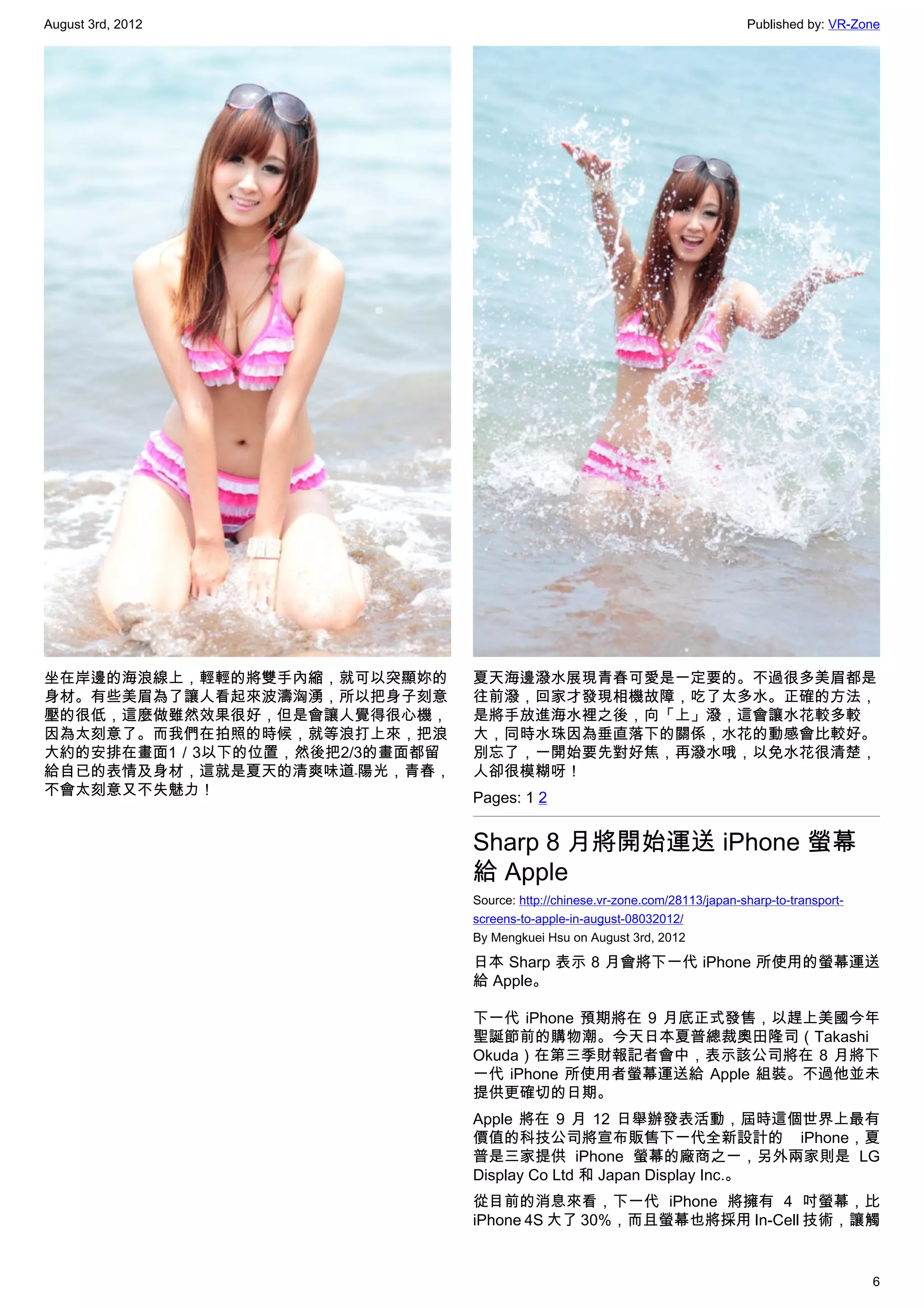 August 3rd, 2012                                                               Published by: VR-Zone




坐在岸邊的海浪線上，輕輕的將雙手內縮，就可以突顯妳的     夏天海邊潑水展現青春可愛是一定要的。不過很多美眉都是
身材。有些美眉為了讓人看起來波濤洶湧，所以把身子刻意     往前潑，回家才發現相機故障，吃了太多水。正確的方法，
壓的很低，這麼做雖然效果很好，但是會讓人覺得很心機，     是將手放進海水裡之後，向「上」潑，這會讓水花較多較
因為太刻意了。而我們在拍照的時候，就等浪打上來，把浪     大，同時水珠因為垂直落下的關係，水花的動感會比較好。
大約的安排在畫面1／3以下的位置，然後把2/3的畫面都留   別忘了，一開始要先對好焦，再潑水哦，以免水花很清楚，
給自已的表情及身材，這就是夏天的清爽味道﹣陽光，青春，    人卻很模糊呀！
不會太刻意又不失魅力！                    Pages: 1 2


                               Sharp 8 月將開始運送 iPhone 螢幕
                               給 Apple
                               Source: http://chinese.vr-zone.com/28113/japan-sharp-to-transport-
                               screens-to-apple-in-august-08032012/
                               By Mengkuei Hsu on August 3rd, 2012

                               日本 Sharp 表示 8 月會將下一代 iPhone 所使用的螢幕運送
                               給 Apple。

                               下一代 iPhone 預期將在 9 月底正式發售，以趕上美國今年
                               聖誕節前的購物潮。今天日本夏普總裁奧田隆司（Takashi
                               Okuda）在第三季財報記者會中，表示該公司將在 8 月將下
                               一代 iPhone 所使用者螢幕運送給 Apple 組裝。不過他並未
                               提供更確切的日期。
                               Apple 將在 9 月 12 日舉辦發表活動，屆時這個世界上最有
                               價值的科技公司將宣布販售下一代全新設計的 iPhone，夏
                               普是三家提供 iPhone 螢幕的廠商之一，另外兩家則是 LG
                               Display Co Ltd 和 Japan Display Inc.。
                               從目前的消息來看，下一代 iPhone 將擁有 4 吋螢幕，比
                               iPhone 4S 大了 30%，而且螢幕也將採用 In-Cell 技術，讓觸


                                                                                                    6
 