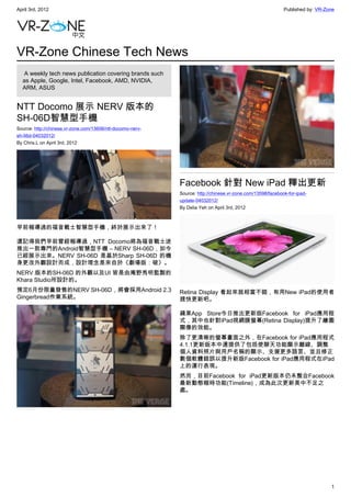 April 3rd, 2012                                                                                             Published by: VR-Zone




VR-Zone Chinese Tech News
   A weekly tech news publication covering brands such
  as Apple, Google, Intel, Facebook, AMD, NVIDIA,
  ARM, ASUS


NTT Docomo 展示 NERV 版本的
SH-06D智慧型手機
Source: http://chinese.vr-zone.com/13606/ntt-docomo-nerv-
sh-06d-04032012/
By Chris.L on April 3rd, 2012




                                                            Facebook 針對 New iPad 釋出更新
                                                            Source: http://chinese.vr-zone.com/13598/facebook-for-ipad-
                                                            update-04032012/
                                                            By Delia Yeh on April 3rd, 2012



早前報導過的福音戰士智慧型手機，終於展示出來了！

還記得我們早前曾經報導過，NTT Docomo將為福音戰士迷
推出一款專門的Android智慧型手機 – NERV SH-06D，如今
已經展示出來。NERV SH-06D 是基於Sharp SH-06D 的機
身更改外觀設計而成，設計理念是來自於《劇場版：破》。
NERV 版本的SH-06D 的外觀以及UI 皆是由庵野秀明監製的
Khara Studio所設計的。
預定6月份限量發售的NERV SH-06D，將會採用Android 2.3                       Retina Display 看起來就相當不錯，有用New iPad的使用者
Gingerbread作業系統。                                            趕快更新吧。

                                                            蘋果App Store今日推出更新版Facebook for iPad應用程
                                                            式，其中也針對iPad視網膜螢幕(Retina Display)提升了繪圖
                                                            顯像的效能。
                                                            除了更清晰的螢幕畫面之外，在Facebook for iPad應用程式
                                                            4.1.1更新版本中還提供了包括使聊天功能顯示離線、調整
                                                            個人資料照片與用戶名稱的顯示、支援更多語言、並且修正
                                                            數個軟體錯誤以提升新版Facebook for iPad應用程式在iPad
                                                            上的運行表現。
                                                            然而，目前Facebook for iPad更新版本仍未整合Facebook
                                                            最新動態報時功能(Timeline)，成為此次更新美中不足之
                                                            處。




                                                                                                                               1
 