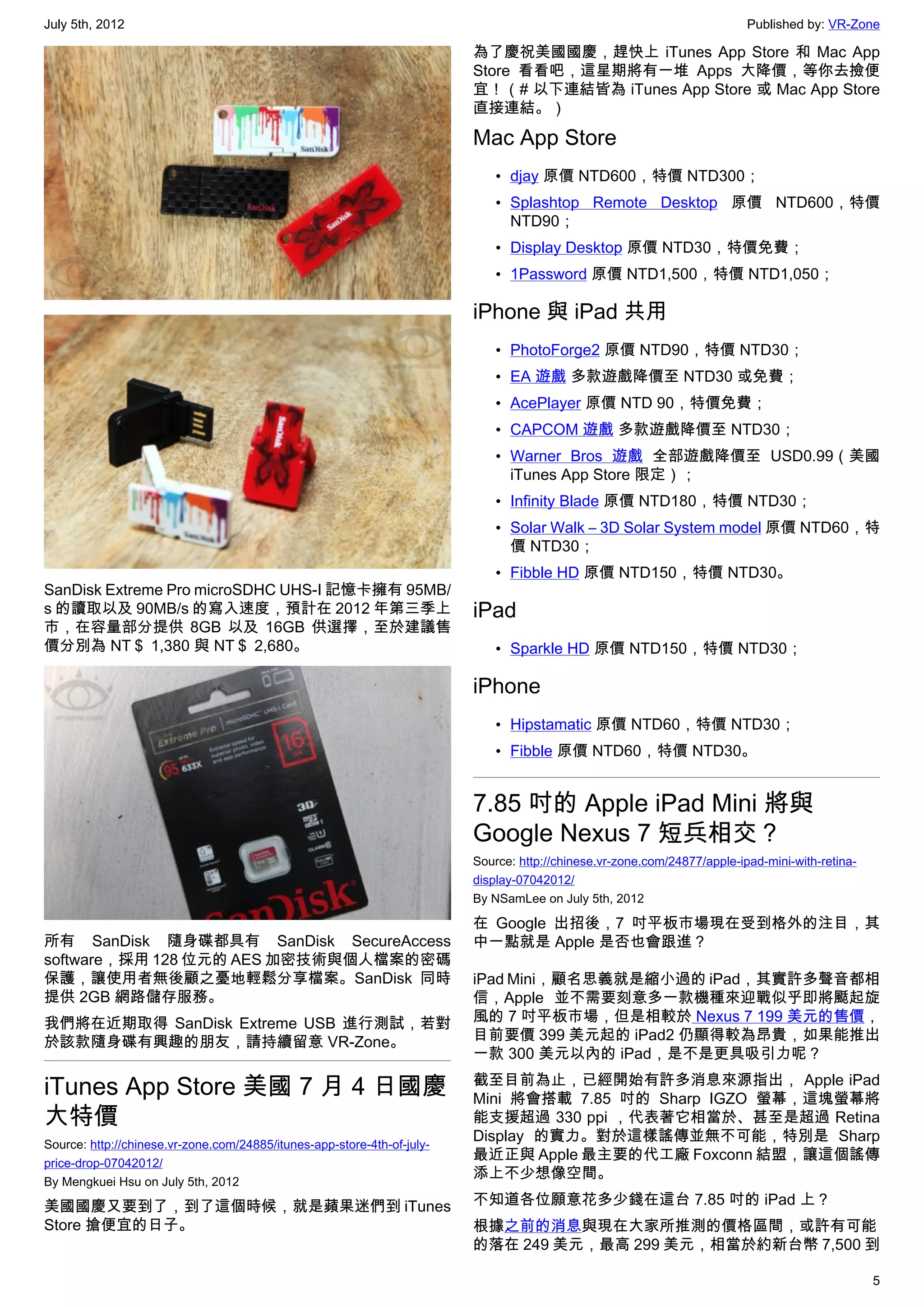 July 5th, 2012                                                                                                            Published by: VR-Zone

                                                                         為了慶祝美國國慶，趕快上 iTunes App Store 和 Mac App
                                                                         Store 看看吧，這星期將有一堆 Apps 大降價，等你去撿便
                                                                         宜！（# 以下連結皆為 iTunes App Store 或 Mac App Store
                                                                         直接連結。）

                                                                         Mac App Store
                                                                             • djay 原價 NTD600，特價 NTD300；
                                                                             • Splashtop Remote Desktop  原價 NTD600，特價
                                                                               NTD90；
                                                                             • Display Desktop 原價 NTD30，特價免費；
                                                                             • 1Password 原價 NTD1,500，特價 NTD1,050；

                                                                         iPhone 與 iPad 共用
                                                                             • PhotoForge2 原價 NTD90，特價 NTD30；
                                                                             • EA 遊戲 多款遊戲降價至 NTD30 或免費；
                                                                             • AcePlayer 原價 NTD 90，特價免費；
                                                                             • CAPCOM 遊戲 多款遊戲降價至 NTD30；
                                                                             • Warner Bros 遊戲  全部遊戲降價至 USD0.99（美國
                                                                               iTunes App Store 限定）；
                                                                             • Infinity Blade 原價 NTD180，特價 NTD30；
                                                                             • Solar Walk – 3D Solar System model 原價 NTD60，特
                                                                               價 NTD30；
                                                                             • Fibble HD 原價 NTD150，特價 NTD30。
SanDisk Extreme Pro microSDHC UHS-I 記憶卡擁有 95MB/
s 的讀取以及 90MB/s 的寫入速度，預計在 2012 年第三季上                                      iPad
市，在容量部分提供 8GB 以及 16GB 供選擇，至於建議售
價分別為 NT＄ 1,380 與 NT＄ 2,680。                                                  • Sparkle HD 原價 NTD150，特價 NTD30；

                                                                         iPhone
                                                                             • Hipstamatic 原價 NTD60，特價 NTD30；
                                                                             • Fibble 原價 NTD60，特價 NTD30。


                                                                         7.85 吋的 Apple iPad Mini 將與
                                                                         Google Nexus 7 短兵相交？
                                                                         Source: http://chinese.vr-zone.com/24877/apple-ipad-mini-with-retina-
                                                                         display-07042012/
                                                                         By NSamLee on July 5th, 2012

                                                                         在 Google 出招後，7 吋平板市場現在受到格外的注目，其
所有 SanDisk 隨身碟都具有 SanDisk SecureAccess                                   中一點就是 Apple 是否也會跟進？
software，採用 128 位元的 AES 加密技術與個人檔案的密碼
保護，讓使用者無後顧之憂地輕鬆分享檔案。SanDisk 同時                                           iPad Mini，顧名思義就是縮小過的 iPad，其實許多聲音都相
提供 2GB 網路儲存服務。                                                           信，Apple 並不需要刻意多一款機種來迎戰似乎即將颳起旋
我們將在近期取得 SanDisk Extreme USB 進行測試，若對                                     風的 7 吋平板市場，但是相較於 Nexus 7 199 美元的售價，
於該款隨身碟有興趣的朋友，請持續留意 VR-Zone。                                              目前要價 399 美元起的 iPad2 仍顯得較為昂貴，如果能推出
                                                                         一款 300 美元以內的 iPad，是不是更具吸引力呢？

iTunes App Store 美國 7 月 4 日國慶                                            截至目前為止，已經開始有許多消息來源指出， Apple iPad
                                                                         Mini 將會搭載 7.85 吋的 Sharp IGZO 螢幕，這塊螢幕將
大特價                                                                      能支援超過 330 ppi ，代表著它相當於、甚至是超過 Retina
Source: http://chinese.vr-zone.com/24885/itunes-app-store-4th-of-july-
                                                                         Display 的實力。對於這樣謠傳並無不可能，特別是 Sharp
price-drop-07042012/
                                                                         最近正與 Apple 最主要的代工廠 Foxconn 結盟，讓這個謠傳
By Mengkuei Hsu on July 5th, 2012
                                                                         添上不少想像空間。

美國國慶又要到了，到了這個時候，就是蘋果迷們到 iTunes                                           不知道各位願意花多少錢在這台 7.85 吋的 iPad 上？
Store 搶便宜的日子。                                                            根據之前的消息與現在大家所推測的價格區間，或許有可能
                                                                         的落在 249 美元，最高 299 美元，相當於約新台幣 7,500 到

                                                                                                                                                 5
 