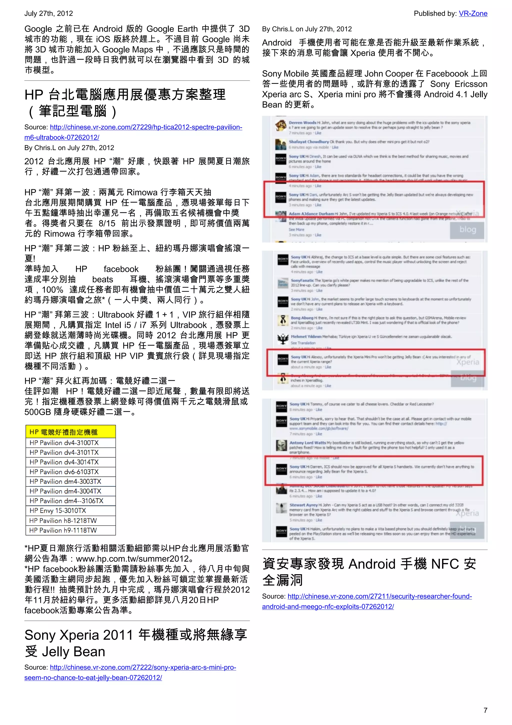July 27th, 2012                                                                                                          Published by: VR-Zone

Google 之前已在 Android 版的 Google Earth 中提供了 3D                              By Chris.L on July 27th, 2012
城市的功能，現在 iOS 版終於趕上。不過目前 Google 尚未                                        Android 手機使用者可能在意是否能升級至最新作業系統，
將 3D 城市功能加入 Google Maps 中，不過應該只是時間的                                      接下來的消息可能會讓 Xperia 使用者不開心。
問題，也許過一段時日我們就可以在瀏覽器中看到 3D 的城
市模型。                                                                     Sony Mobile 英國產品經理 John Cooper 在 Faceboook 上回
                                                                         答一些使用者的問題時，或許有意的透露了 Sony Ericsson
HP 台北電腦應用展優惠方案整理                                                         Xperia arc S、Xperia mini pro 將不會獲得 Android 4.1 Jelly
                                                                         Bean 的更新。
（筆記型電腦）
Source: http://chinese.vr-zone.com/27229/hp-tica2012-spectre-pavilion-
m6-ultrabook-07262012/
By Chris.L on July 27th, 2012

2012 台北應用展 HP “潮” 好康，快跟著 HP 展開夏日潮旅
行，好禮一次打包通通帶回家。

HP “潮” 拜第一波：兩萬元 Rimowa 行李箱天天抽
台北應用展期間購買 HP 任一電腦產品，憑現場簽單每日下
午五點鐘準時抽出幸運兒一名，再備取五名候補機會中獎
者。得獎者只要在 8/15 前出示發票證明，即可將價值兩萬
元的 Rimowa 行李箱帶回家。
HP “潮” 拜第二波：HP 粉絲至上、紐約瑪丹娜演唱會搖滾一
夏!
準時加入     HP   facebook 粉絲團！闖關通過視任務
達成率分別抽      beats   耳機、搖滾演場會門票等多重獎
項，100% 達成任務者即有機會抽中價值二十萬元之雙人紐
約瑪丹娜演唱會之旅*（一人中獎、兩人同行）。
HP “潮” 拜第三波：Ultrabook 好禮 1 + 1，VIP 旅行組伴相隨
展期間，凡購買指定 Intel i5 / i7 系列 Ultrabook，憑發票上
網登錄就送潮薄時尚光碟機。同時 2012 台北應用展 HP 更
準備貼心成交禮，凡購買 HP 任一電腦產品，現場憑簽單立
即送 HP 旅行組和頂級 HP VIP 貴賓旅行袋（詳見現場指定
機種不同活動）。
HP “潮” 拜火紅再加碼：電競好禮二選一
佳評如潮 HP！電競好禮二選一即近尾聲，數量有限即將送
完！指定機種憑發票上網登錄可得價值兩千元之電競滑鼠或
500GB 隨身硬碟好禮二選一。




*HP夏日潮旅行活動相關活動細節需以HP台北應用展活動官
網公告為準：www.hp.com.tw/summer2012。
*HP facebook粉絲團活動需請粉絲事先加入，待八月中旬與                                         資安專家發現 Android 手機 NFC 安
美國活動主網同步起跑，優先加入粉絲可鎖定並掌握最新活                                               全漏洞
動行程!! 抽獎預計於九月中完成，瑪丹娜演唱會行程於2012
                                                                         Source: http://chinese.vr-zone.com/27211/security-researcher-found-
年11月於紐約舉行。更多活動細節詳見八月20日HP
                                                                         android-and-meego-nfc-exploits-07262012/
facebook活動專案公告為準。


Sony Xperia 2011 年機種或將無緣享
受 Jelly Bean
Source: http://chinese.vr-zone.com/27222/sony-xperia-arc-s-mini-pro-
seem-no-chance-to-eat-jelly-bean-07262012/



                                                                                                                                               7
 