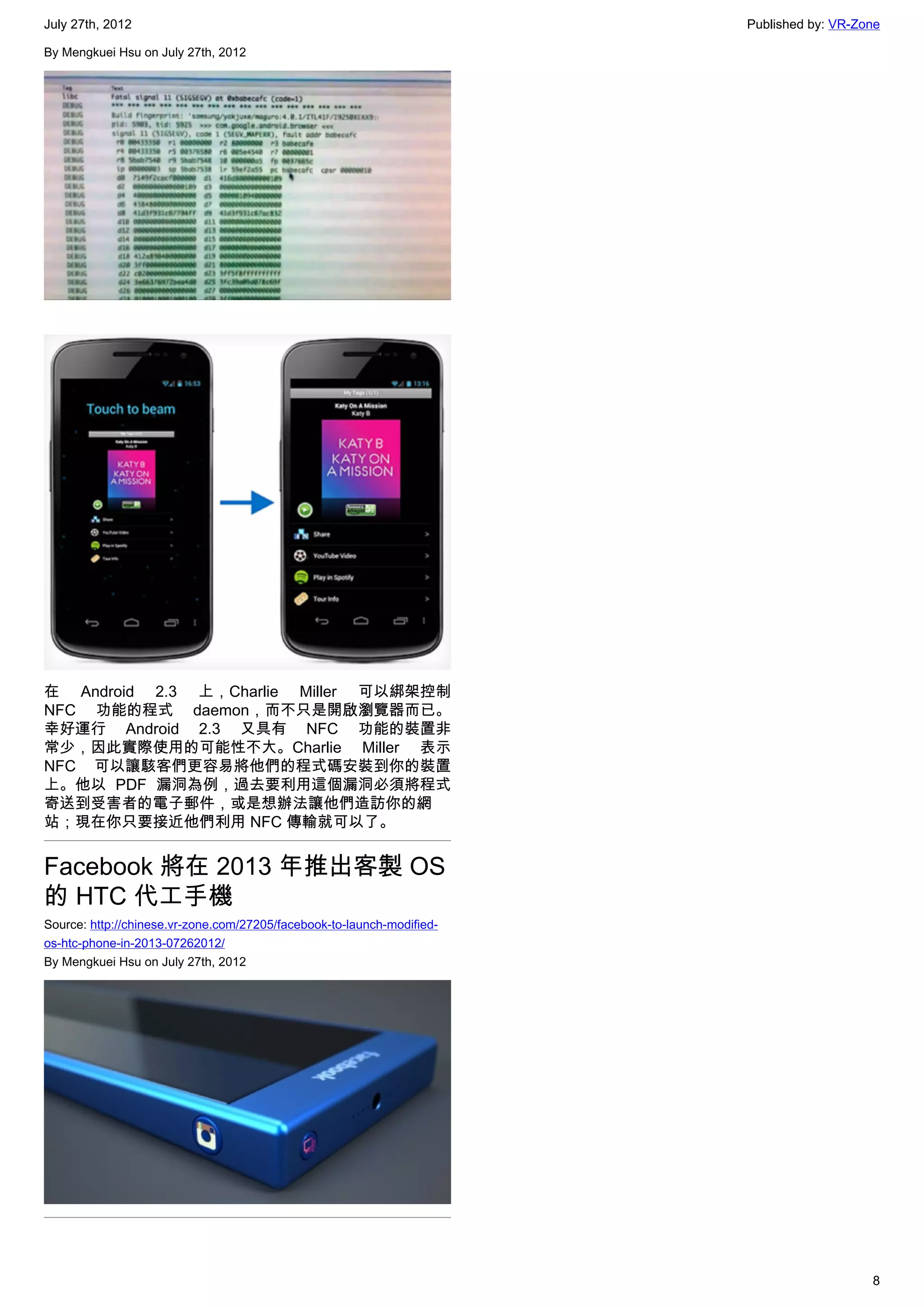July 27th, 2012                                                         Published by: VR-Zone

By Mengkuei Hsu on July 27th, 2012




在 Android 2.3 上，Charlie Miller 可以綁架控制
NFC 功能的程式 daemon，而不只是開啟瀏覽器而已。
幸好運行 Android 2.3 又具有 NFC 功能的裝置非
常少，因此實際使用的可能性不大。Charlie Miller 表示
NFC 可以讓駭客們更容易將他們的程式碼安裝到你的裝置
上。他以 PDF 漏洞為例，過去要利用這個漏洞必須將程式
寄送到受害者的電子郵件，或是想辦法讓他們造訪你的網
站；現在你只要接近他們利用 NFC 傳輸就可以了。


Facebook 將在 2013 年推出客製 OS
的 HTC 代工手機
Source: http://chinese.vr-zone.com/27205/facebook-to-launch-modified-
os-htc-phone-in-2013-07262012/
By Mengkuei Hsu on July 27th, 2012




                                                                                           8
 