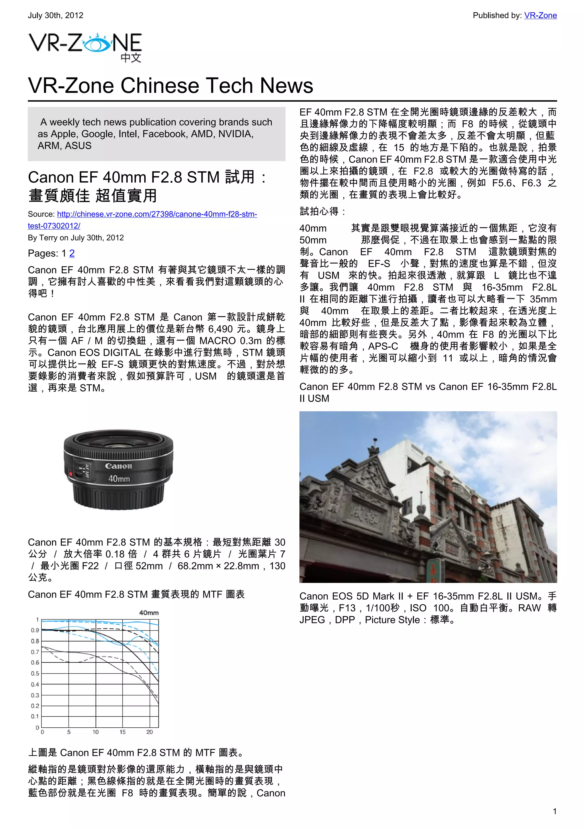 July 30th, 2012                                                                                 Published by: VR-Zone




VR-Zone Chinese Tech News
                                                                EF 40mm F2.8 STM 在全開光圈時鏡頭邊緣的反差較大，而
   A weekly tech news publication covering brands such          且邊緣解像力的下降幅度較明顯；而 F8 的時候，從鏡頭中
  as Apple, Google, Intel, Facebook, AMD, NVIDIA,               央到邊緣解像力的表現不會差太多，反差不會太明顯，但藍
  ARM, ASUS                                                     色的細線及虛線，在 15 的地方是下陷的。也就是說，拍景
                                                                色的時候，Canon EF 40mm F2.8 STM 是一款適合使用中光
                                                                圈以上來拍攝的鏡頭，在 F2.8 或較大的光圈做特寫的話，
Canon EF 40mm F2.8 STM 試用：                                      物件擺在較中間而且使用略小的光圈，例如 F5.6、F6.3 之
畫質頗佳 超值實用                                                       類的光圈，在畫質的表現上會比較好。
Source: http://chinese.vr-zone.com/27398/canone-40mm-f28-stm-   試拍心得：
test-07302012/                                                  40mm   其實是跟雙眼視覺算滿接近的一個焦距，它沒有
By Terry on July 30th, 2012                                     50mm    那麼侷促，不過在取景上也會感到一點點的限
Pages: 1 2                                                      制。Canon EF 40mm F2.8 STM 這款鏡頭對焦的
                                                                聲音比一般的 EF-S 小聲，對焦的速度也算是不錯，但沒
Canon EF 40mm F2.8 STM 有著與其它鏡頭不太一樣的調
                                                                有 USM 來的快。拍起來很透澈，就算跟 L 鏡比也不遑
調，它擁有討人喜歡的中性美，來看看我們對這顆鏡頭的心
                                                                多讓。我們讓 40mm F2.8 STM 與 16-35mm F2.8L
得吧！
                                                                II 在相同的距離下進行拍攝，讀者也可以大略看一下 35mm
                                                                與 40mm 在取景上的差距。二者比較起來，在透光度上
Canon EF 40mm F2.8 STM 是 Canon 第一款設計成餅乾
                                                                40mm 比較好些，但是反差大了點，影像看起來較為立體，
貌的鏡頭，台北應用展上的價位是新台幣 6,490 元。鏡身上
                                                                暗部的細節則有些喪失。另外，40mm 在 F8 的光圈以下比
只有一個 AF / M 的切換鈕，還有一個 MACRO 0.3m 的標
                                                                較容易有暗角，APS-C 機身的使用者影響較小，如果是全
示。Canon EOS DIGITAL 在錄影中進行對焦時，STM 鏡頭
                                                                片幅的使用者，光圈可以縮小到 11 或以上，暗角的情況會
可以提供比一般 EF-S 鏡頭更快的對焦速度。不過，對於想
                                                                輕微的的多。
要錄影的消費者來說，假如預算許可，USM 的鏡頭還是首
選，再來是 STM。                                                      Canon EF 40mm F2.8 STM vs Canon EF 16-35mm F2.8L
                                                                II USM




Canon EF 40mm F2.8 STM 的基本規格：最短對焦距離 30
公分 ／ 放大倍率 0.18 倍 ／ 4 群共 6 片鏡片 ／ 光圈葉片 7
／ 最小光圏 F22 ／ 口徑 52mm ／ 68.2mm × 22.8mm，130
公克。
Canon EF 40mm F2.8 STM 畫質表現的 MTF 圖表                             Canon EOS 5D Mark II + EF 16-35mm F2.8L II USM。手
                                                                動曝光，F13，1/100秒，ISO 100。自動白平衡。RAW 轉
                                                                JPEG，DPP，Picture Style：標準。




上圖是 Canon EF 40mm F2.8 STM 的 MTF 圖表。
縱軸指的是鏡頭對於影像的還原能力，橫軸指的是與鏡頭中
心點的距離；黑色線條指的就是在全開光圈時的畫質表現，
藍色部份就是在光圈 F8 時的畫質表現。簡單的說，Canon
                                                                                                                   1
 