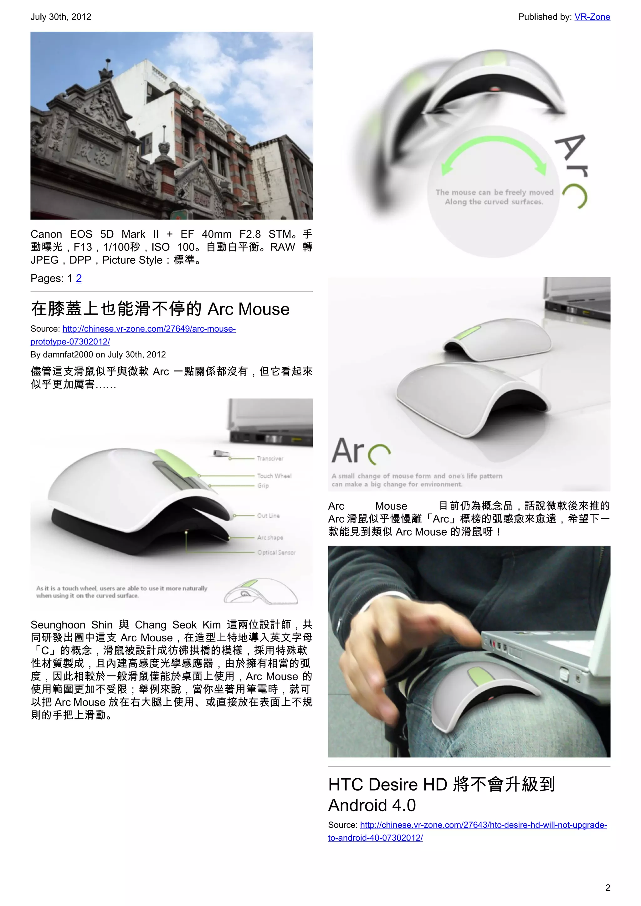 July 30th, 2012                                                                                        Published by: VR-Zone




Canon EOS 5D Mark II + EF 40mm F2.8 STM。手
動曝光，F13，1/100秒，ISO 100。自動白平衡。RAW 轉
JPEG，DPP，Picture Style：標準。
Pages: 1 2


在膝蓋上也能滑不停的 Arc Mouse
Source: http://chinese.vr-zone.com/27649/arc-mouse-
prototype-07302012/
By damnfat2000 on July 30th, 2012

儘管這支滑鼠似乎與微軟 Arc 一點關係都沒有，但它看起來
似乎更加厲害……




                                                      Arc    Mouse  目前仍為概念品，話說微軟後來推的
                                                      Arc 滑鼠似乎慢慢離「Arc」標榜的弧感愈來愈遠，希望下一
                                                      款能見到類似 Arc Mouse 的滑鼠呀！




Seunghoon Shin 與 Chang Seok Kim 這兩位設計師，共
同研發出圖中這支 Arc Mouse，在造型上特地導入英文字母
「C」的概念，滑鼠被設計成彷彿拱橋的模樣，採用特殊軟
性材質製成，且內建高感度光學感應器，由於擁有相當的弧
度，因此相較於一般滑鼠僅能於桌面上使用，Arc Mouse 的
使用範圍更加不受限；舉例來說，當你坐著用筆電時，就可
以把 Arc Mouse 放在右大腿上使用、或直接放在表面上不規
則的手把上滑動。




                                                      HTC Desire HD 將不會升級到
                                                      Android 4.0
                                                      Source: http://chinese.vr-zone.com/27643/htc-desire-hd-will-not-upgrade-
                                                      to-android-40-07302012/




                                                                                                                             2
 