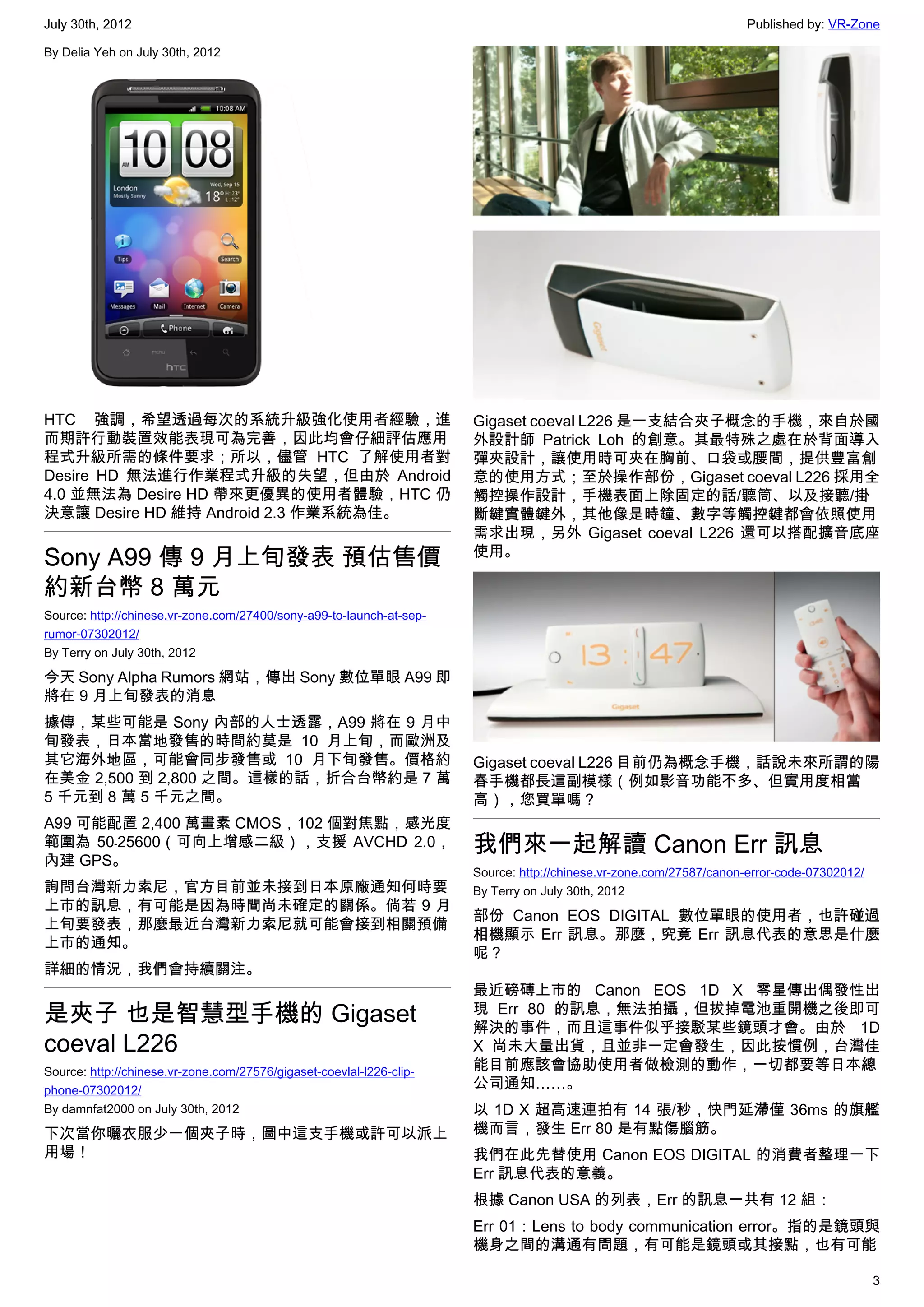 July 30th, 2012                                                                                                     Published by: VR-Zone

By Delia Yeh on July 30th, 2012




HTC 強調，希望透過每次的系統升級強化使用者經驗，進                                           Gigaset coeval L226 是一支結合夾子概念的手機，來自於國
而期許行動裝置效能表現可為完善，因此均會仔細評估應用                                            外設計師  Patrick Loh 的創意。其最特殊之處在於背面導入
程式升級所需的條件要求；所以，儘管 HTC 了解使用者對                                          彈夾設計，讓使用時可夾在胸前、口袋或腰間，提供豐富創
Desire HD 無法進行作業程式升級的失望，但由於 Android                                   意的使用方式；至於操作部份，Gigaset coeval L226 採用全
4.0 並無法為 Desire HD 帶來更優異的使用者體驗，HTC 仍                                  觸控操作設計，手機表面上除固定的話/聽筒、以及接聽/掛
決意讓 Desire HD 維持 Android 2.3 作業系統為佳。                                  斷鍵實體鍵外，其他像是時鐘、數字等觸控鍵都會依照使用
                                                                      需求出現，另外 Gigaset coeval L226 還可以搭配擴音底座
Sony A99 傳 9 月上旬發表 預估售價                                               使用。

約新台幣 8 萬元
Source: http://chinese.vr-zone.com/27400/sony-a99-to-launch-at-sep-
rumor-07302012/
By Terry on July 30th, 2012

今天 Sony Alpha Rumors 網站，傳出 Sony 數位單眼 A99 即
將在 9 月上旬發表的消息
據傳，某些可能是 Sony 內部的人士透露，A99 將在 9 月中
旬發表，日本當地發售的時間約莫是 10 月上旬，而歐洲及
其它海外地區，可能會同步發售或 10 月下旬發售。價格約                                          Gigaset coeval L226 目前仍為概念手機，話說未來所謂的陽
在美金 2,500 到 2,800 之間。這樣的話，折合台幣約是 7 萬                                  春手機都長這副模樣（例如影音功能不多、但實用度相當
5 千元到 8 萬 5 千元之間。                                                     高），您買單嗎？
A99 可能配置 2,400 萬畫素 CMOS，102 個對焦點，感光度
範圍為 50﹣25600（可向上增感二級），支援 AVCHD 2.0，                                   我們來一起解讀 Canon Err 訊息
內建 GPS。
                                                                      Source: http://chinese.vr-zone.com/27587/canon-error-code-07302012/
詢問台灣新力索尼，官方目前並未接到日本原廠通知何時要                                            By Terry on July 30th, 2012
上市的訊息，有可能是因為時間尚未確定的關係。倘若 9 月
                                                                      部份 Canon EOS DIGITAL 數位單眼的使用者，也許碰過
上旬要發表，那麼最近台灣新力索尼就可能會接到相關預備
                                                                      相機顯示 Err 訊息。那麼，究竟 Err 訊息代表的意思是什麼
上市的通知。
                                                                      呢？
詳細的情況，我們會持續關注。
                                                                      最近磅磗上市的 Canon EOS 1D X 零星傳出偶發性出
是夾子 也是智慧型手機的 Gigaset                                                  現 Err 80 的訊息，無法拍攝，但拔掉電池重開機之後即可
                                                                      解決的事件，而且這事件似乎接駁某些鏡頭才會。由於 1D
coeval L226                                                           X 尚未大量出貨，且並非一定會發生，因此按慣例，台灣佳
Source: http://chinese.vr-zone.com/27576/gigaset-coevlal-l226-clip-   能目前應該會協助使用者做檢測的動作，一切都要等日本總
phone-07302012/                                                       公司通知……。
By damnfat2000 on July 30th, 2012                                     以 1D X 超高速連拍有 14 張/秒，快門延滯僅 36ms 的旗艦
下次當你曬衣服少一個夾子時，圖中這支手機或許可以派上                                            機而言，發生 Err 80 是有點傷腦筋。
用場！                                                                   我們在此先替使用 Canon EOS DIGITAL 的消費者整理一下
                                                                      Err 訊息代表的意義。
                                                                      根據 Canon USA 的列表，Err 的訊息一共有 12 組：
                                                                      Err 01：Lens to body communication error。指的是鏡頭與
                                                                      機身之間的溝通有問題，有可能是鏡頭或其接點，也有可能

                                                                                                                                            3
 