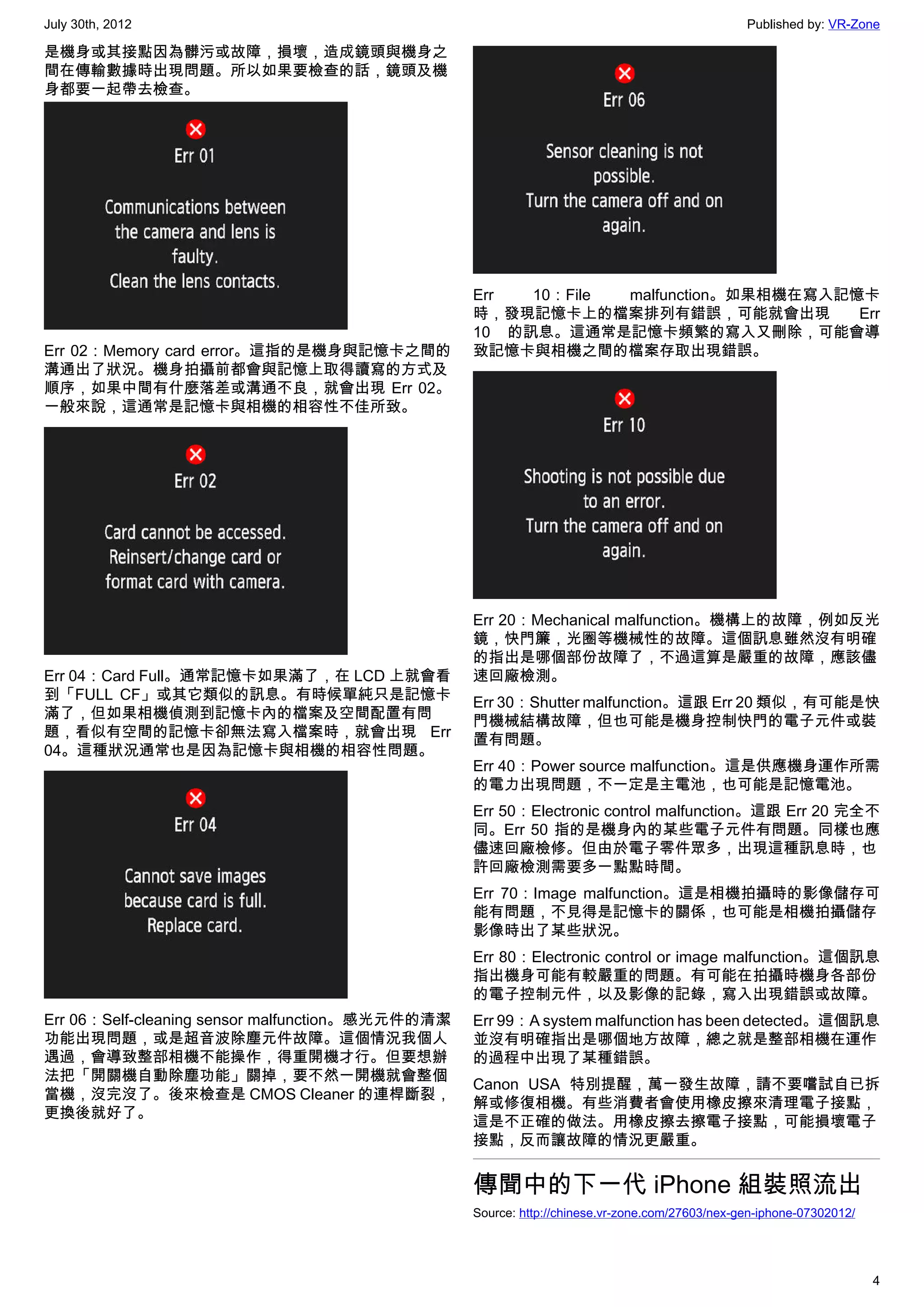 July 30th, 2012                                                                                 Published by: VR-Zone

是機身或其接點因為髒污或故障，損壞，造成鏡頭與機身之
間在傳輸數據時出現問題。所以如果要檢查的話，鏡頭及機
身都要一起帶去檢查。




                                                  Err  10：File malfunction。如果相機在寫入記憶卡
                                                  時，發現記憶卡上的檔案排列有錯誤，可能就會出現           Err
                                                  10 的訊息。這通常是記憶卡頻繁的寫入又刪除，可能會導
Err 02：Memory card error。這指的是機身與記憶卡之間的            致記憶卡與相機之間的檔案存取出現錯誤。
溝通出了狀況。機身拍攝前都會與記憶上取得讀寫的方式及
順序，如果中間有什麼落差或溝通不良，就會出現 Err 02。
一般來說，這通常是記憶卡與相機的相容性不佳所致。




                                                  Err 20：Mechanical malfunction。機構上的故障，例如反光
                                                  鏡，快門簾，光圈等機械性的故障。這個訊息雖然沒有明確
                                                  的指出是哪個部份故障了，不過這算是嚴重的故障，應該儘
Err 04：Card Full。通常記憶卡如果滿了，在 LCD 上就會看             速回廠檢測。
到「FULL CF」或其它類似的訊息。有時候單純只是記憶卡                     Err 30：Shutter malfunction。這跟 Err 20 類似，有可能是快
滿了，但如果相機偵測到記憶卡內的檔案及空間配置有問                         門機械結構故障，但也可能是機身控制快門的電子元件或裝
題，看似有空間的記憶卡卻無法寫入檔案時，就會出現 Err                      置有問題。
04。這種狀況通常也是因為記憶卡與相機的相容性問題。
                                                  Err 40：Power source malfunction。這是供應機身運作所需
                                                  的電力出現問題，不一定是主電池，也可能是記憶電池。
                                                  Err 50：Electronic control malfunction。這跟 Err 20 完全不
                                                  同。Err 50 指的是機身內的某些電子元件有問題。同樣也應
                                                  儘速回廠檢修。但由於電子零件眾多，出現這種訊息時，也
                                                  許回廠檢測需要多一點點時間。
                                                  Err 70：Image malfunction。這是相機拍攝時的影像儲存可
                                                  能有問題，不見得是記憶卡的關係，也可能是相機拍攝儲存
                                                  影像時出了某些狀況。
                                                  Err 80：Electronic control or image malfunction。這個訊息
                                                  指出機身可能有較嚴重的問題。有可能在拍攝時機身各部份
                                                  的電子控制元件，以及影像的記錄，寫入出現錯誤或故障。
Err 06：Self-cleaning sensor malfunction。感光元件的清潔   Err 99：A system malfunction has been detected。這個訊息
功能出現問題，或是超音波除塵元件故障。這個情況我個人                        並沒有明確指出是哪個地方故障，總之就是整部相機在運作
遇過，會導致整部相機不能操作，得重開機才行。但要想辦                        的過程中出現了某種錯誤。
法把「開關機自動除塵功能」關掉，要不然一開機就會整個
                                                  Canon USA 特別提醒，萬一發生故障，請不要嚐試自已拆
當機，沒完沒了。後來檢查是 CMOS Cleaner 的連桿斷裂，
                                                  解或修復相機。有些消費者會使用橡皮擦來清理電子接點，
更換後就好了。
                                                  這是不正確的做法。用橡皮擦去擦電子接點，可能損壞電子
                                                  接點，反而讓故障的情況更嚴重。


                                                  傳聞中的下一代 iPhone 組裝照流出
                                                  Source: http://chinese.vr-zone.com/27603/nex-gen-iphone-07302012/




                                                                                                                      4
 