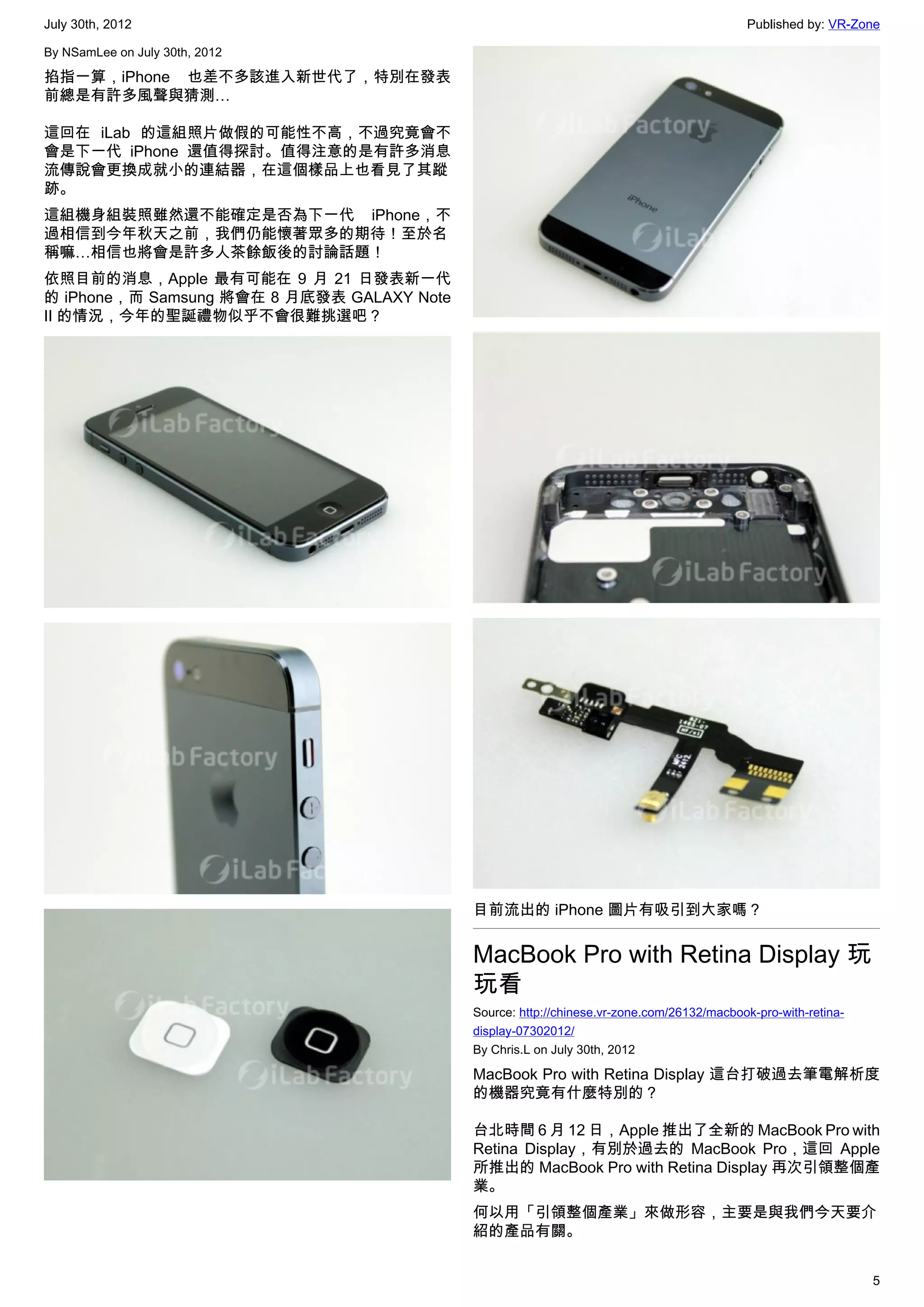 July 30th, 2012                                                                            Published by: VR-Zone

By NSamLee on July 30th, 2012

掐指一算，iPhone 也差不多該進入新世代了，特別在發表
前總是有許多風聲與猜測…

這回在 iLab 的這組照片做假的可能性不高，不過究竟會不
會是下一代 iPhone 還值得探討。值得注意的是有許多消息
流傳說會更換成就小的連結器，在這個樣品上也看見了其蹤
跡。
這組機身組裝照雖然還不能確定是否為下一代 iPhone，不
過相信到今年秋天之前，我們仍能懷著眾多的期待！至於名
稱嘛…相信也將會是許多人茶餘飯後的討論話題！
依照目前的消息，Apple 最有可能在 9 月 21 日發表新一代
的 iPhone，而 Samsung 將會在 8 月底發表 GALAXY Note
II 的情況，今年的聖誕禮物似乎不會很難挑選吧？




                                            目前流出的 iPhone 圖片有吸引到大家嗎？


                                            MacBook Pro with Retina Display 玩
                                            玩看
                                            Source: http://chinese.vr-zone.com/26132/macbook-pro-with-retina-
                                            display-07302012/
                                            By Chris.L on July 30th, 2012

                                            MacBook Pro with Retina Display 這台打破過去筆電解析度
                                            的機器究竟有什麼特別的？

                                            台北時間 6 月 12 日，Apple 推出了全新的 MacBook Pro with
                                            Retina Display，有別於過去的 MacBook Pro，這回 Apple
                                            所推出的 MacBook Pro with Retina Display 再次引領整個產
                                            業。
                                            何以用「引領整個產業」來做形容，主要是與我們今天要介
                                            紹的產品有關。


                                                                                                                5
 