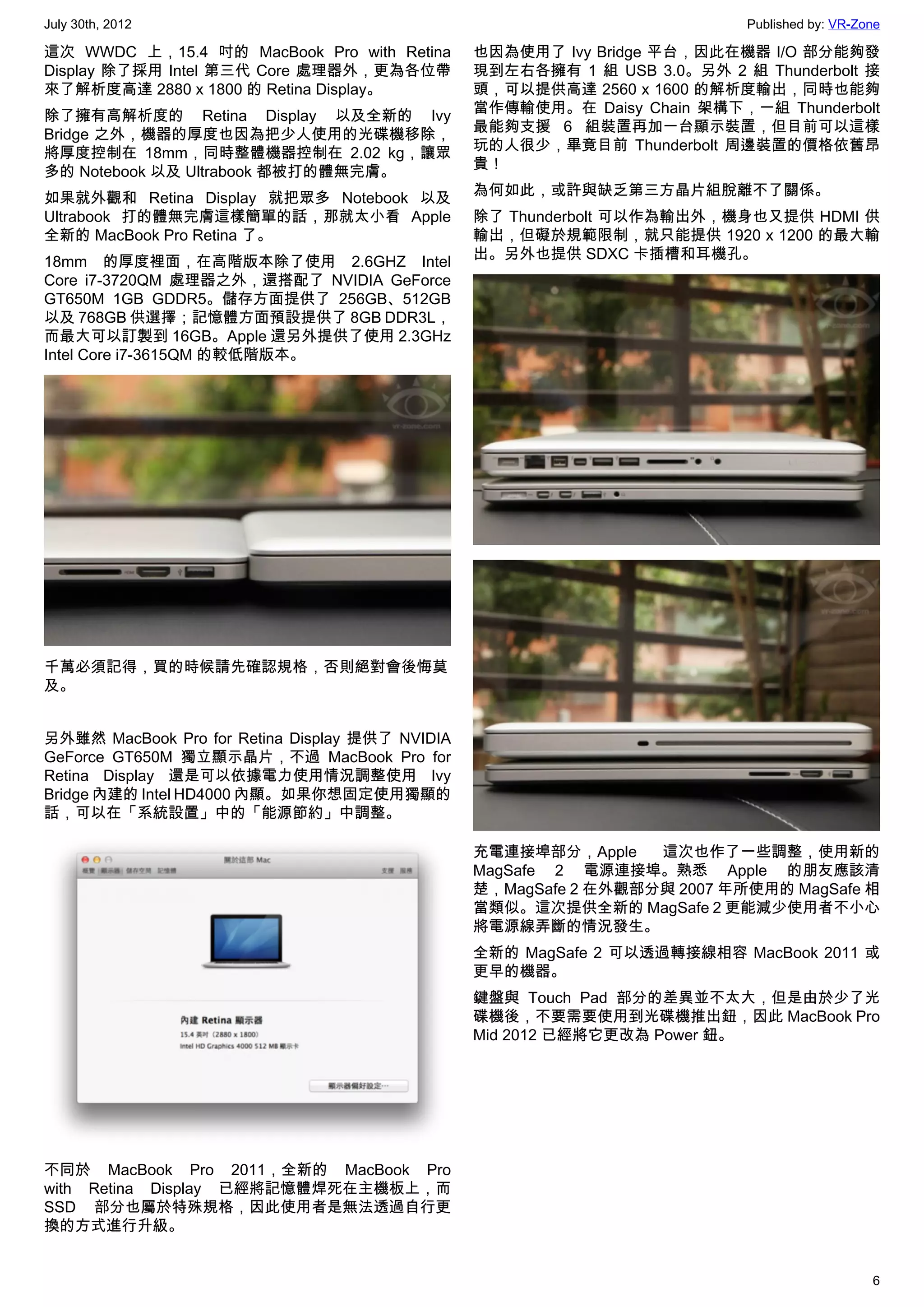 July 30th, 2012                                                            Published by: VR-Zone

這次 WWDC 上，15.4 吋的 MacBook Pro with Retina        也因為使用了 Ivy Bridge 平台，因此在機器 I/O 部分能夠發
Display 除了採用 Intel 第三代 Core 處理器外，更為各位帶           現到左右各擁有 1 組 USB 3.0。另外 2 組 Thunderbolt 接
來了解析度高達 2880 x 1800 的 Retina Display。            頭，可以提供高達 2560 x 1600 的解析度輸出，同時也能夠
                                                 當作傳輸使用。在 Daisy Chain 架構下，一組 Thunderbolt
除了擁有高解析度的 Retina Display 以及全新的 Ivy
                                                 最能夠支援 6 組裝置再加一台顯示裝置，但目前可以這樣
Bridge 之外，機器的厚度也因為把少人使用的光碟機移除，
                                                 玩的人很少，畢竟目前 Thunderbolt 周邊裝置的價格依舊昂
將厚度控制在 18mm，同時整體機器控制在 2.02 kg，讓眾
                                                 貴！
多的 Notebook 以及 Ultrabook 都被打的體無完膚。
                                                 為何如此，或許與缺乏第三方晶片組脫離不了關係。
如果就外觀和 Retina Display 就把眾多 Notebook 以及
Ultrabook 打的體無完膚這樣簡單的話，那就太小看 Apple               除了 Thunderbolt 可以作為輸出外，機身也又提供 HDMI 供
全新的 MacBook Pro Retina 了。                        輸出，但礙於規範限制，就只能提供 1920 x 1200 的最大輸
                                                 出。另外也提供 SDXC 卡插槽和耳機孔。
18mm 的厚度裡面，在高階版本除了使用 2.6GHZ Intel
Core i7-3720QM 處理器之外，還搭配了 NVIDIA GeForce
GT650M 1GB GDDR5。儲存方面提供了 256GB、512GB
以及 768GB 供選擇；記憶體方面預設提供了 8GB DDR3L，
而最大可以訂製到 16GB。Apple 還另外提供了使用 2.3GHz
Intel Core i7-3615QM 的較低階版本。




千萬必須記得，買的時候請先確認規格，否則絕對會後悔莫
及。


另外雖然 MacBook Pro for Retina Display 提供了 NVIDIA
GeForce GT650M 獨立顯示晶片，不過 MacBook Pro for
Retina Display 還是可以依據電力使用情況調整使用 Ivy
Bridge 內建的 Intel HD4000 內顯。如果你想固定使用獨顯的
話，可以在「系統設置」中的「能源節約」中調整。

                                                 充電連接埠部分，Apple    這次也作了一些調整，使用新的
                                                 MagSafe 2 電源連接埠。熟悉 Apple 的朋友應該清
                                                 楚，MagSafe 2 在外觀部分與 2007 年所使用的 MagSafe 相
                                                 當類似。這次提供全新的 MagSafe 2 更能減少使用者不小心
                                                 將電源線弄斷的情況發生。
                                                 全新的 MagSafe 2 可以透過轉接線相容 MacBook 2011 或
                                                 更早的機器。
                                                 鍵盤與 Touch Pad 部分的差異並不太大，但是由於少了光
                                                 碟機後，不要需要使用到光碟機推出鈕，因此 MacBook Pro
                                                 Mid 2012 已經將它更改為 Power 鈕。




不同於 MacBook Pro 2011，全新的 MacBook Pro
with Retina Display 已經將記憶體焊死在主機板上，而
SSD 部分也屬於特殊規格，因此使用者是無法透過自行更
換的方式進行升級。


                                                                                              6
 