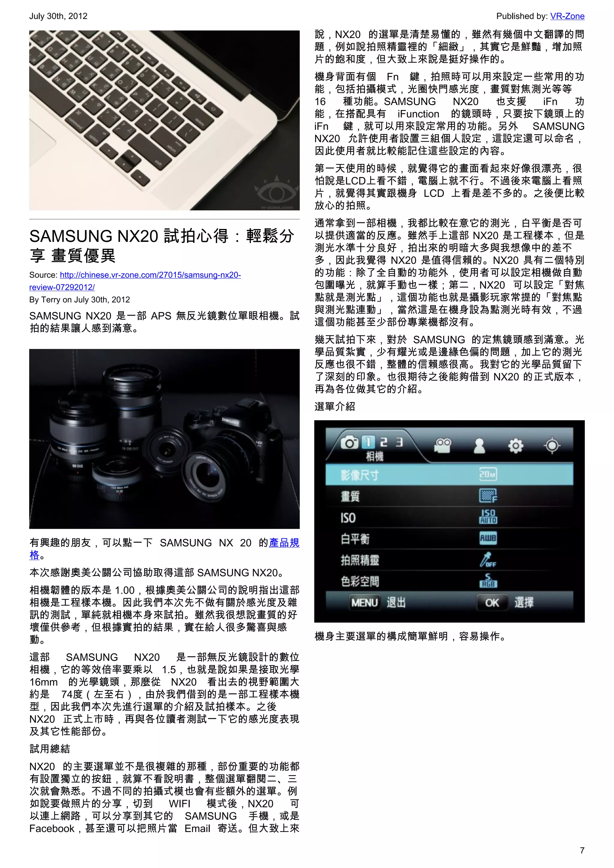 July 30th, 2012                                                               Published by: VR-Zone

                                                         說，NX20 的選單是清楚易懂的，雖然有幾個中文翻譯的問
                                                         題，例如說拍照精靈裡的「細緻」，其實它是鮮豔，增加照
                                                         片的飽和度，但大致上來說是挺好操作的。
                                                         機身背面有個 Fn 鍵，拍照時可以用來設定一些常用的功
                                                         能，包括拍攝模式，光圈快門感光度，畫質對焦測光等等
                                                         16  種功能。SAMSUNG   NX20 也支援 iFn 功
                                                         能，在搭配具有 iFunction 的鏡頭時，只要按下鏡頭上的
                                                         iFn 鍵，就可以用來設定常用的功能。另外 SAMSUNG
                                                         NX20 允許使用者設置三組個人設定，這設定還可以命名，
                                                         因此使用者就比較能記住這些設定的內容。
                                                         第一天使用的時候，就覺得它的畫面看起來好像很漂亮，很
                                                         怕說是LCD上看不錯，電腦上就不行。不過後來電腦上看照
                                                         片，就覺得其實跟機身 LCD 上看是差不多的。之後便比較
                                                         放心的拍照。
                                                         通常拿到一部相機，我都比較在意它的測光，白平衡是否可
SAMSUNG NX20 試拍心得：輕鬆分                                    以提供適當的反應。雖然手上這部 NX20 是工程樣本，但是
                                                         測光水準十分良好，拍出來的明暗大多與我想像中的差不
享 畫質優異                                                   多，因此我覺得 NX20 是值得信賴的。NX20 具有二個特別
Source: http://chinese.vr-zone.com/27015/samsung-nx20-   的功能：除了全自動的功能外，使用者可以設定相機做自動
review-07292012/                                         包圍曝光，就算手動也一樣；第二，NX20 可以設定「對焦
By Terry on July 30th, 2012                              點就是測光點」，這個功能也就是攝影玩家常提的「對焦點
                                                         與測光點連動」，當然這是在機身設為點測光時有效，不過
SAMSUNG NX20 是一部 APS 無反光鏡數位單眼相機。試
                                                         這個功能甚至少部份專業機都沒有。
拍的結果讓人感到滿意。
                                                         幾天試拍下來，對於 SAMSUNG 的定焦鏡頭感到滿意。光
                                                         學品質紮實，少有耀光或是邊緣色偏的問題，加上它的測光
                                                         反應也很不錯，整體的信賴感很高。我對它的光學品質留下
                                                         了深刻的印象。也很期待之後能夠借到 NX20 的正式版本，
                                                         再為各位做其它的介紹。
                                                         選單介紹




有興趣的朋友，可以點一下 SAMSUNG NX 20 的產品規
格。
本次感謝奧美公關公司協助取得這部 SAMSUNG NX20。
相機韌體的版本是 1.00，根據奧美公關公司的說明指出這部
相機是工程樣本機。因此我們本次先不做有關於感光度及雜
訊的測試，單純就相機本身來試拍。雖然我很想說畫質的好
壞僅供參考，但根據實拍的結果，實在給人很多驚喜與感
動。                                                       機身主要選單的構成簡單鮮明，容易操作。

這部   SAMSUNG NX20 是一部無反光鏡設計的數位
相機，它的等效倍率要乘以 1.5，也就是說如果是接取光學
16mm 的光學鏡頭，那麼從 NX20 看出去的視野範圍大
約是 74度（左至右），由於我們借到的是一部工程樣本機
型，因此我們本次先進行選單的介紹及試拍樣本。之後
NX20 正式上市時，再與各位讀者測試一下它的感光度表現
及其它性能部份。
試用總結
NX20 的主要選單並不是很複雜的那種，部份重要的功能都
有設置獨立的按鈕，就算不看說明書，整個選單翻閱二、三
次就會熟悉。不過不同的拍攝式模也會有些額外的選單。例
如說要做照片的分享，切到     WIFI 模式後，NX20  可
以連上網路，可以分享到其它的 SAMSUNG 手機，或是
Facebook，甚至還可以把照片當 Email 寄送。但大致上來

                                                                                                 7
 