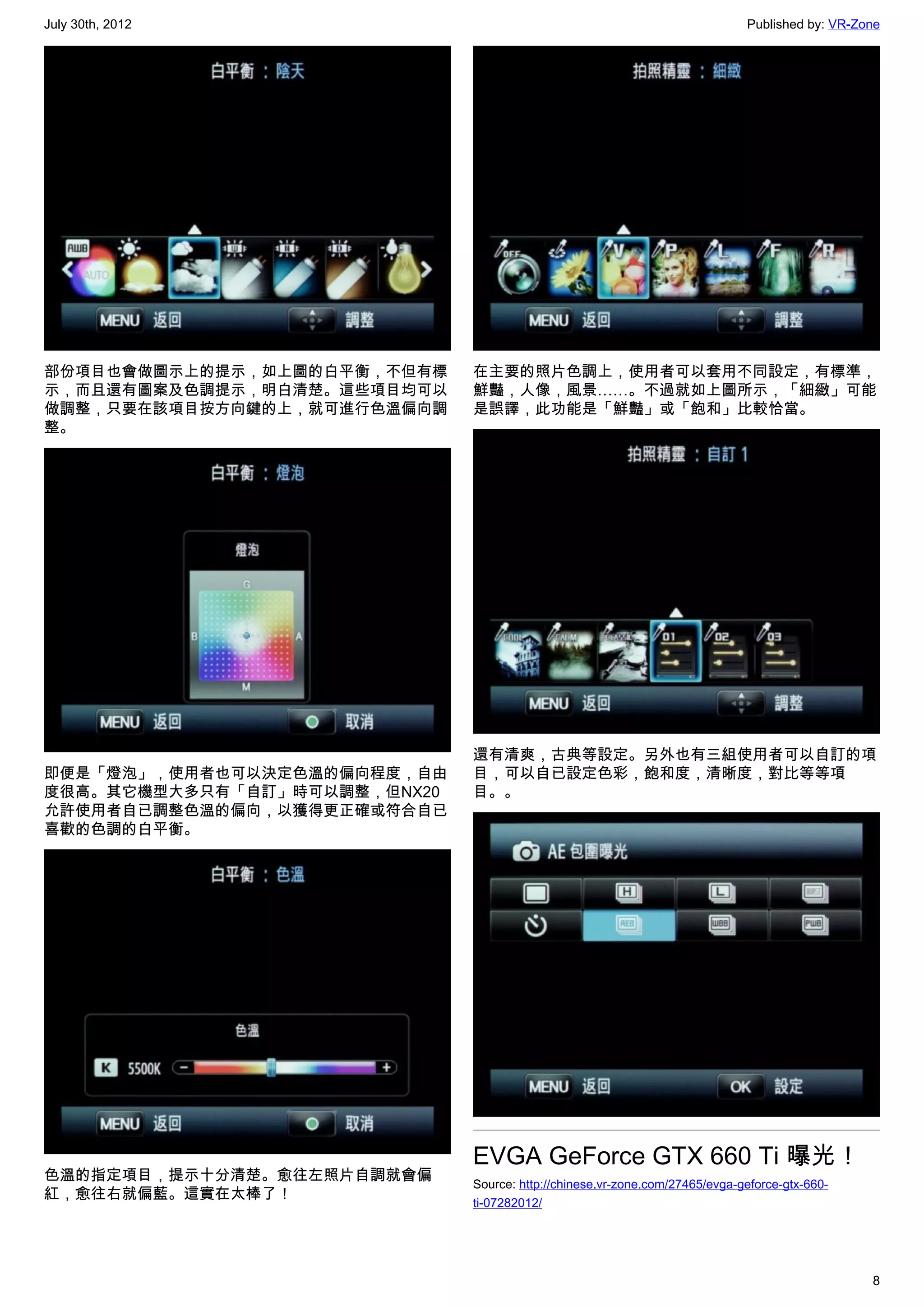 July 30th, 2012                                                              Published by: VR-Zone




部份項目也會做圖示上的提示，如上圖的白平衡，不但有標    在主要的照片色調上，使用者可以套用不同設定，有標準，
示，而且還有圖案及色調提示，明白清楚。這些項目均可以    鮮豔，人像，風景……。不過就如上圖所示，「細緻」可能
做調整，只要在該項目按方向鍵的上，就可進行色溫偏向調    是誤譯，此功能是「鮮豔」或「飽和」比較恰當。
整。




                              還有清爽，古典等設定。另外也有三組使用者可以自訂的項
即便是「燈泡」，使用者也可以決定色溫的偏向程度，自由    目，可以自已設定色彩，飽和度，清晰度，對比等等項
度很高。其它機型大多只有「自訂」時可以調整，但NX20   目。。
允許使用者自已調整色溫的偏向，以獲得更正確或符合自已
喜歡的色調的白平衡。




                              EVGA GeForce GTX 660 Ti 曝光！
色溫的指定項目，提示十分清楚。愈往左照片自調就會偏
                              Source: http://chinese.vr-zone.com/27465/evga-geforce-gtx-660-
紅，愈往右就偏藍。這實在太棒了！
                              ti-07282012/




                                                                                                8
 