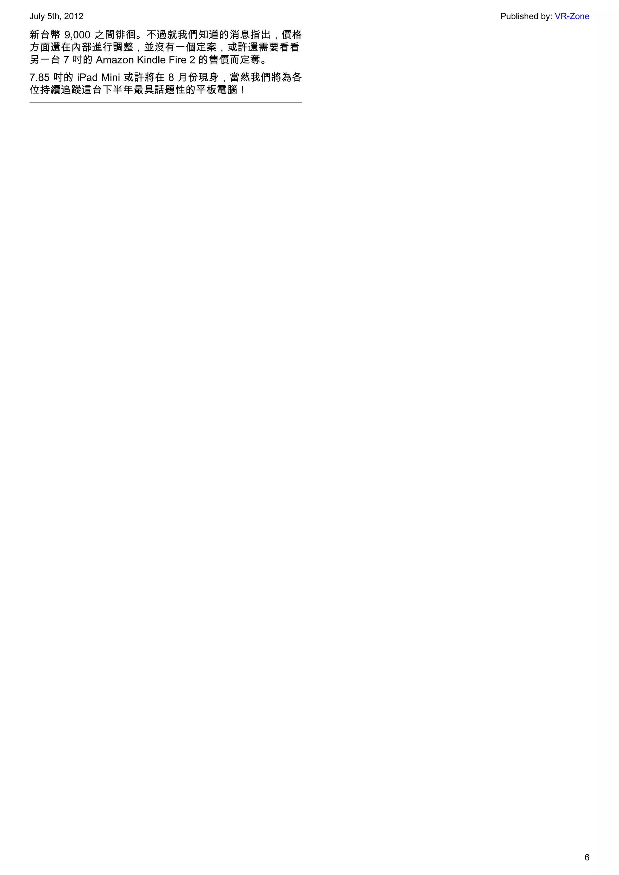 July 5th, 2012                          Published by: VR-Zone

新台幣 9,000 之間徘徊。不過就我們知道的消息指出，價格
方面還在內部進行調整，並沒有一個定案，或許還需要看看
另一台 7 吋的 Amazon Kindle Fire 2 的售價而定奪。
7.85 吋的 iPad Mini 或許將在 8 月份現身，當然我們將為各
位持續追蹤這台下半年最具話題性的平板電腦！




                                                           6
 