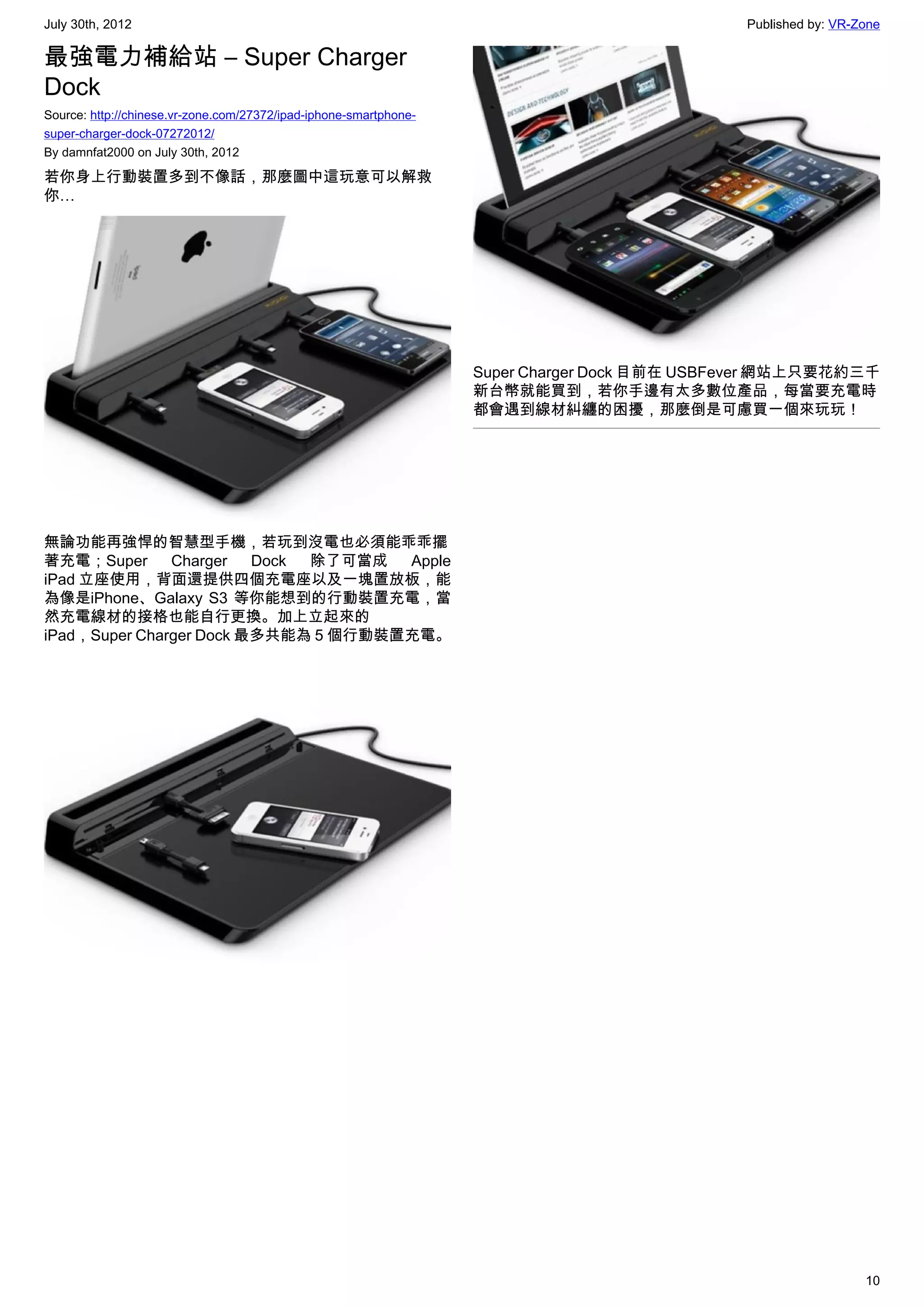 July 30th, 2012                                                                               Published by: VR-Zone

最強電力補給站 – Super Charger
Dock
Source: http://chinese.vr-zone.com/27372/ipad-iphone-smartphone-
super-charger-dock-07272012/
By damnfat2000 on July 30th, 2012

若你身上行動裝置多到不像話，那麼圖中這玩意可以解救
你…




                                                                   Super Charger Dock 目前在 USBFever 網站上只要花約三千
                                                                   新台幣就能買到，若你手邊有太多數位產品，每當要充電時
                                                                   都會遇到線材糾纏的困擾，那麼倒是可慮買一個來玩玩！




無論功能再強悍的智慧型手機，若玩到沒電也必須能乖乖擺
著充電；Super      Charger   Dock 除了可當成  Apple
iPad 立座使用，背面還提供四個充電座以及一塊置放板，能
為像是iPhone、Galaxy S3 等你能想到的行動裝置充電，當
然充電線材的接格也能自行更換。加上立起來的
iPad，Super Charger Dock 最多共能為 5 個行動裝置充電。




                                                                                                                10
 