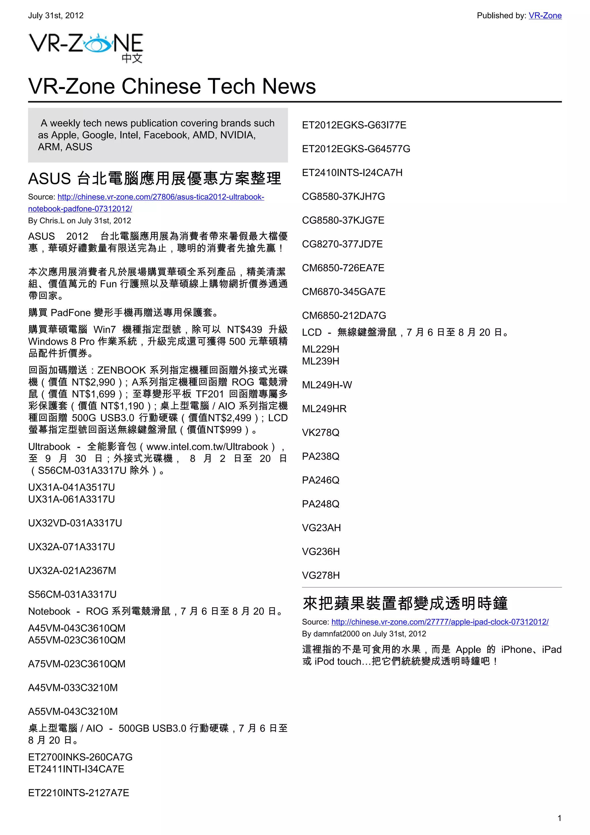 July 31st, 2012                                                                                                    Published by: VR-Zone




VR-Zone Chinese Tech News
   A weekly tech news publication covering brands such              ET2012EGKS-G63I77E
  as Apple, Google, Intel, Facebook, AMD, NVIDIA,
  ARM, ASUS                                                         ET2012EGKS-G64577G

                                                                    ET2410INTS-I24CA7H
ASUS 台北電腦應用展優惠方案整理
Source: http://chinese.vr-zone.com/27806/asus-tica2012-ultrabook-   CG8580-37KJH7G
notebook-padfone-07312012/
By Chris.L on July 31st, 2012                                       CG8580-37KJG7E
ASUS 2012 台北電腦應用展為消費者帶來暑假最大檔優
惠，華碩好禮數量有限送完為止，聰明的消費者先搶先贏！                                          CG8270-377JD7E

本次應用展消費者凡於展場購買華碩全系列產品，精美清潔                                          CM6850-726EA7E
組、價值萬元的 Fun 行護照以及華碩線上購物網折價券通通
帶回家。                                                                CM6870-345GA7E

購買 PadFone 變形手機再贈送專用保護套。                                            CM6850-212DA7G
購買華碩電腦 Win7 機種指定型號，除可以 NT$439 升級                                    LCD － 無線鍵盤滑鼠，7 月 6 日至 8 月 20 日。
Windows 8 Pro 作業系統，升級完成還可獲得 500 元華碩精
品配件折價券。                                                             ML229H
                                                                    ML239H
回函加碼贈送：ZENBOOK 系列指定機種回函贈外接式光碟
機（價值 NT$2,990）; A系列指定機種回函贈 ROG 電競滑                                  ML249H-W
鼠（價值 NT$1,699）; 至尊變形平板 TF201 回函贈專屬多
彩保護套（價值 NT$1,190）; 桌上型電腦 / AIO 系列指定機                                ML249HR
種回函贈 500G USB3.0 行動硬碟（價值NT$2,499）; LCD
螢幕指定型號回函送無線鍵盤滑鼠（價值NT$999）。                                          VK278Q
Ultrabook － 全能影音包（www.intel.com.tw/Ultrabook），
至 9 月 30 日；外接式光碟機， 8 月 2 日至 20 日                                    PA238Q
（S56CM-031A3317U 除外）。
                                                                    PA246Q
UX31A-041A3517U
UX31A-061A3317U                                                     PA248Q
UX32VD-031A3317U                                                    VG23AH
UX32A-071A3317U                                                     VG236H
UX32A-021A2367M                                                     VG278H
S56CM-031A3317U
Notebook － ROG 系列電競滑鼠，7 月 6 日至 8 月 20 日。
                                                                    來把蘋果裝置都變成透明時鐘
                                                                    Source: http://chinese.vr-zone.com/27777/apple-ipad-clock-07312012/
A45VM-043C3610QM                                                    By damnfat2000 on July 31st, 2012
A55VM-023C3610QM
                                                                    這裡指的不是可食用的水果，而是 Apple 的 iPhone、iPad
A75VM-023C3610QM                                                    或 iPod touch…把它們統統變成透明時鐘吧！

A45VM-033C3210M

A55VM-043C3210M
桌上型電腦 / AIO － 500GB USB3.0 行動硬碟，7 月 6 日至
8 月 20 日。
ET2700INKS-260CA7G
ET2411INTI-I34CA7E

ET2210INTS-2127A7E

                                                                                                                                          1
 