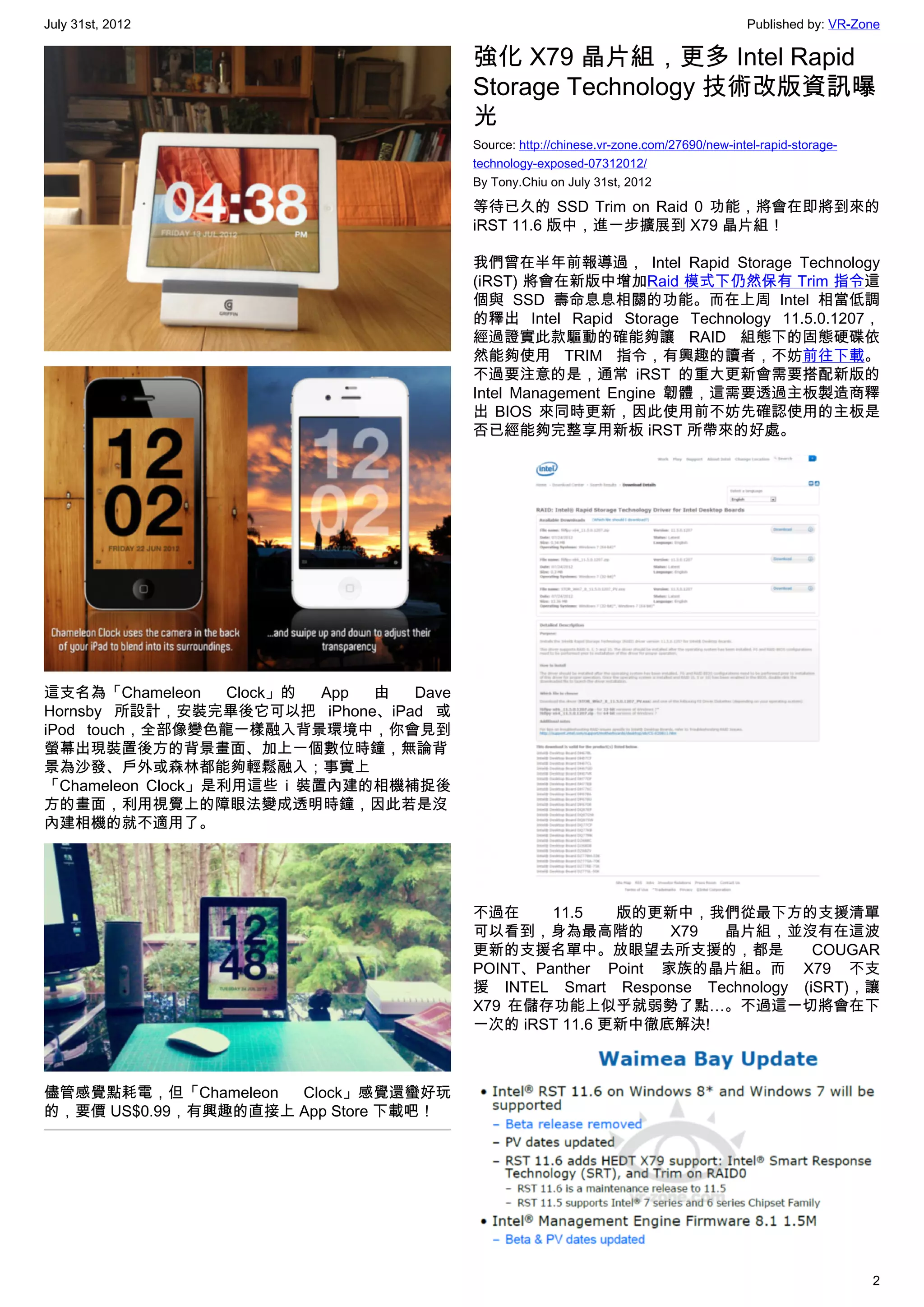 July 31st, 2012                                                                         Published by: VR-Zone

                                        強化 X79 晶片組，更多 Intel Rapid
                                        Storage Technology 技術改版資訊曝
                                        光
                                        Source: http://chinese.vr-zone.com/27690/new-intel-rapid-storage-
                                        technology-exposed-07312012/
                                        By Tony.Chiu on July 31st, 2012

                                        等待已久的 SSD Trim on Raid 0 功能，將會在即將到來的
                                        iRST 11.6 版中，進一步擴展到 X79 晶片組！

                                        我們曾在半年前報導過， Intel Rapid Storage Technology
                                        (iRST) 將會在新版中增加Raid 模式下仍然保有 Trim 指令這
                                        個與 SSD 壽命息息相關的功能。而在上周 Intel 相當低調
                                        的釋出  Intel Rapid Storage Technology  11.5.0.1207，
                                        經過證實此款驅動的確能夠讓 RAID 組態下的固態硬碟依
                                        然能夠使用 TRIM 指令，有興趣的讀者，不妨前往下載。
                                        不過要注意的是，通常 iRST 的重大更新會需要搭配新版的
                                        Intel Management Engine 韌體，這需要透過主板製造商釋
                                        出 BIOS 來同時更新，因此使用前不妨先確認使用的主板是
                                        否已經能夠完整享用新板 iRST 所帶來的好處。




這支名為「Chameleon     Clock」的 App 由 Dave
Hornsby 所設計，安裝完畢後它可以把 iPhone、iPad 或
iPod touch，全部像變色龍一樣融入背景環境中，你會見到
螢幕出現裝置後方的背景畫面、加上一個數位時鐘，無論背
景為沙發、戶外或森林都能夠輕鬆融入；事實上
「Chameleon Clock」是利用這些 i 裝置內建的相機補捉後
方的畫面，利用視覺上的障眼法變成透明時鐘，因此若是沒
內建相機的就不適用了。




                                        不過在     11.5   版的更新中，我們從最下方的支援清單
                                        可以看到，身為最高階的          X79 晶片組，並沒有在這波
                                        更新的支援名單中。放眼望去所支援的，都是                COUGAR
                                        POINT、Panther Point 家族的晶片組。而 X79 不支
                                        援 INTEL Smart Response Technology (iSRT)，讓
                                        X79 在儲存功能上似乎就弱勢了點…。不過這一切將會在下
                                        一次的 iRST 11.6 更新中徹底解決!



儘管感覺點耗電，但「Chameleon  Clock」感覺還蠻好玩
的，要價 US$0.99，有興趣的直接上 App Store 下載吧！




                                                                                                            2
 