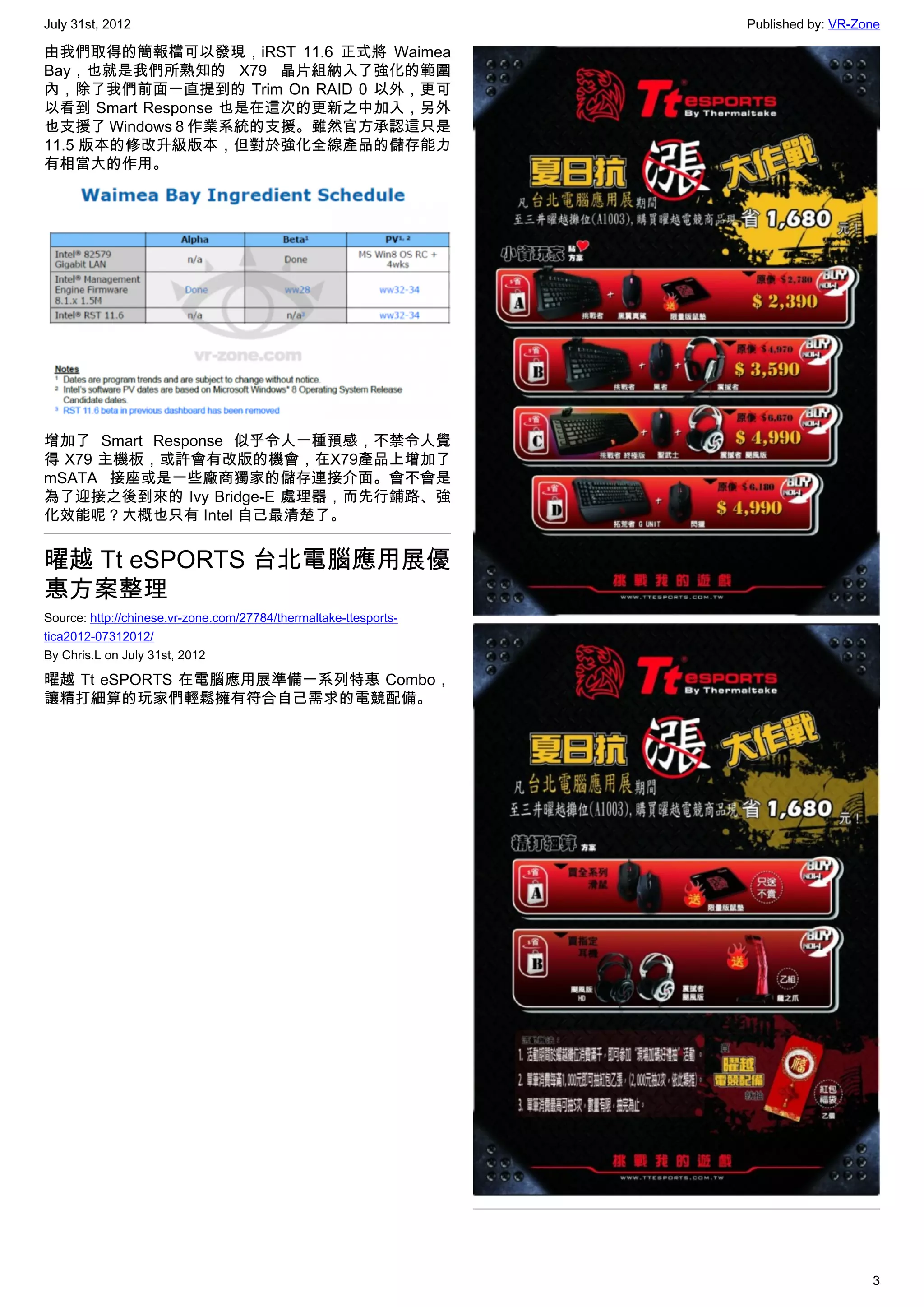 July 31st, 2012                                                   Published by: VR-Zone

由我們取得的簡報檔可以發現，iRST 11.6 正式將 Waimea
Bay，也就是我們所熟知的 X79 晶片組納入了強化的範圍
內，除了我們前面一直提到的 Trim On RAID 0 以外，更可
以看到 Smart Response 也是在這次的更新之中加入，另外
也支援了 Windows 8 作業系統的支援。雖然官方承認這只是
11.5 版本的修改升級版本，但對於強化全線產品的儲存能力
有相當大的作用。




增加了  Smart Response 似乎令人一種預感，不禁令人覺
得 X79 主機板，或許會有改版的機會，在X79產品上增加了
mSATA 接座或是一些廠商獨家的儲存連接介面。會不會是
為了迎接之後到來的 Ivy Bridge-E 處理器，而先行鋪路、強
化效能呢？大概也只有 Intel 自己最清楚了。


曜越 Tt eSPORTS 台北電腦應用展優
惠方案整理
Source: http://chinese.vr-zone.com/27784/thermaltake-ttesports-
tica2012-07312012/
By Chris.L on July 31st, 2012

曜越 Tt eSPORTS 在電腦應用展準備一系列特惠 Combo，
讓精打細算的玩家們輕鬆擁有符合自己需求的電競配備。




                                                                                     3
 