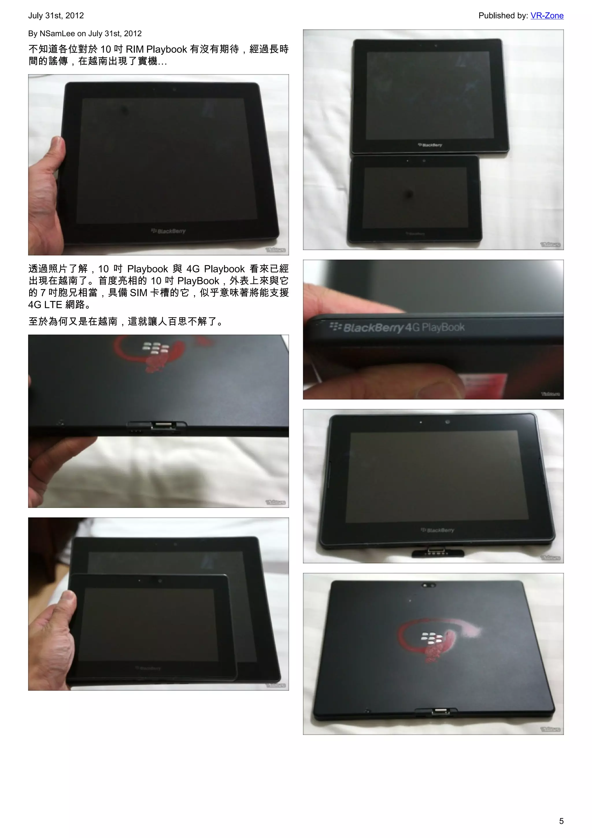 July 31st, 2012                           Published by: VR-Zone

By NSamLee on July 31st, 2012

不知道各位對於 10 吋 RIM Playbook 有沒有期待，經過長時
間的謠傳，在越南出現了實機…




透過照片了解，10 吋 Playbook 與 4G Playbook 看來已經
出現在越南了。首度亮相的 10 吋 PlayBook，外表上來與它
的 7 吋胞兄相當，具備 SIM 卡槽的它，似乎意味著將能支援
4G LTE 網路。
至於為何又是在越南，這就讓人百思不解了。




                                                             5
 
