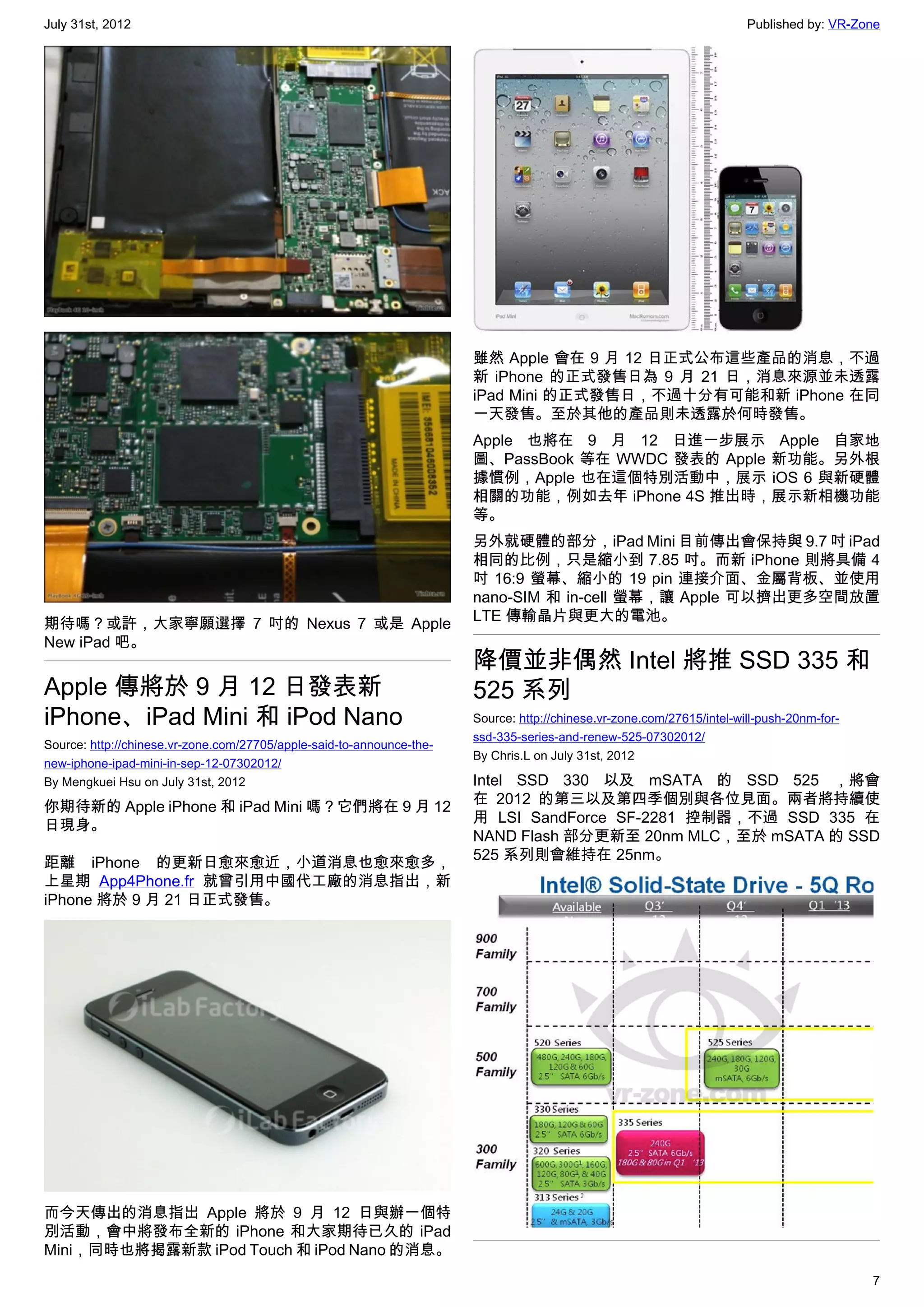 July 31st, 2012                                                                                                         Published by: VR-Zone




                                                                       雖然 Apple 會在 9 月 12 日正式公布這些產品的消息，不過
                                                                       新 iPhone 的正式發售日為 9 月 21 日，消息來源並未透露
                                                                       iPad Mini 的正式發售日，不過十分有可能和新 iPhone 在同
                                                                       一天發售。至於其他的產品則未透露於何時發售。
                                                                       Apple 也將在 9 月 12 日進一步展示 Apple 自家地
                                                                       圖、PassBook 等在 WWDC 發表的 Apple 新功能。另外根
                                                                       據慣例，Apple 也在這個特別活動中，展示 iOS 6 與新硬體
                                                                       相關的功能，例如去年 iPhone 4S 推出時，展示新相機功能
                                                                       等。
                                                                       另外就硬體的部分，iPad Mini 目前傳出會保持與 9.7 吋 iPad
                                                                       相同的比例，只是縮小到 7.85 吋。而新 iPhone 則將具備 4
                                                                       吋 16:9 螢幕、縮小的 19 pin 連接介面、金屬背板、並使用
                                                                       nano-SIM 和 in-cell 螢幕，讓 Apple 可以擠出更多空間放置
                                                                       LTE 傳輸晶片與更大的電池。
期待嗎？或許，大家寧願選擇 7 吋的 Nexus 7 或是 Apple
New iPad 吧。
                                                                       降價並非偶然 Intel 將推 SSD 335 和
Apple 傳將於 9 月 12 日發表新                                                  525 系列
iPhone、iPad Mini 和 iPod Nano                                           Source: http://chinese.vr-zone.com/27615/intel-will-push-20nm-for-
                                                                       ssd-335-series-and-renew-525-07302012/
Source: http://chinese.vr-zone.com/27705/apple-said-to-announce-the-
                                                                       By Chris.L on July 31st, 2012
new-iphone-ipad-mini-in-sep-12-07302012/
By Mengkuei Hsu on July 31st, 2012                                     Intel SSD 330 以及 mSATA 的 SSD 525 ，將會
                                                                       在 2012 的第三以及第四季個別與各位見面。兩者將持續使
你期待新的 Apple iPhone 和 iPad Mini 嗎？它們將在 9 月 12
                                                                       用 LSI SandForce SF-2281 控制器，不過 SSD 335 在
日現身。
                                                                       NAND Flash 部分更新至 20nm MLC，至於 mSATA 的 SSD
                                                                       525 系列則會維持在 25nm。
距離 iPhone 的更新日愈來愈近，小道消息也愈來愈多，
上星期 App4Phone.fr 就曾引用中國代工廠的消息指出，新
iPhone 將於 9 月 21 日正式發售。




而今天傳出的消息指出 Apple 將於 9 月 12 日與辦一個特
別活動，會中將發布全新的 iPhone 和大家期待已久的 iPad
Mini，同時也將揭露新款 iPod Touch 和 iPod Nano 的消息。
                                                                                                                                            7
 