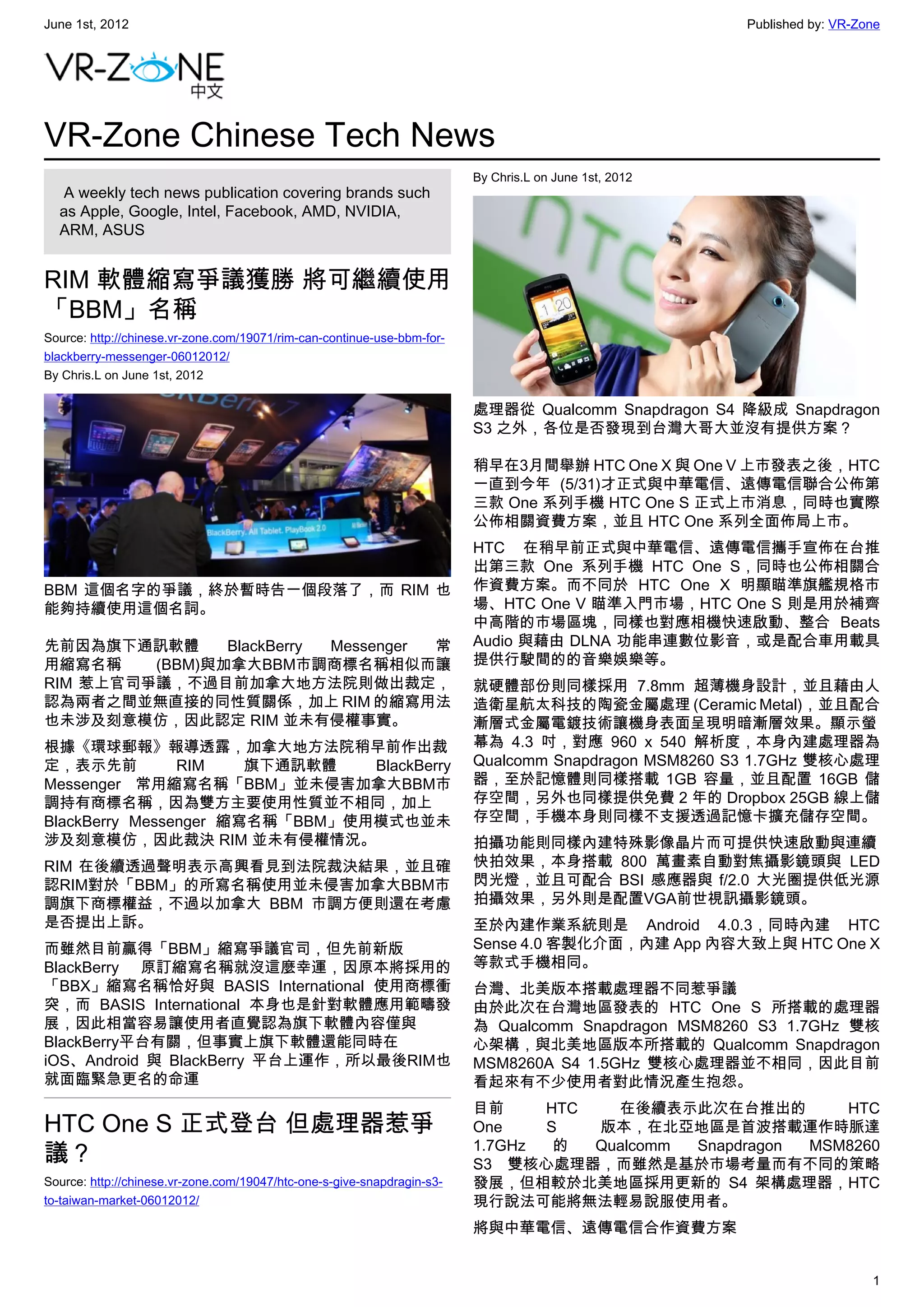 June 1st, 2012                                                                                          Published by: VR-Zone




VR-Zone Chinese Tech News
                                                                         By Chris.L on June 1st, 2012
   A weekly tech news publication covering brands such
  as Apple, Google, Intel, Facebook, AMD, NVIDIA,
  ARM, ASUS


RIM 軟體縮寫爭議獲勝 將可繼續使用
「BBM」名稱
Source: http://chinese.vr-zone.com/19071/rim-can-continue-use-bbm-for-
blackberry-messenger-06012012/
By Chris.L on June 1st, 2012

                                                                         處理器從 Qualcomm Snapdragon S4 降級成 Snapdragon
                                                                         S3 之外，各位是否發現到台灣大哥大並沒有提供方案？

                                                                         稍早在3月間舉辦 HTC One X 與 One V 上市發表之後，HTC
                                                                         一直到今年 (5/31)才正式與中華電信、遠傳電信聯合公佈第
                                                                         三款 One 系列手機 HTC One S 正式上市消息，同時也實際
                                                                         公佈相關資費方案，並且 HTC One 系列全面佈局上市。
                                                                         HTC 在稍早前正式與中華電信、遠傳電信攜手宣佈在台推
                                                                         出第三款 One 系列手機 HTC One S，同時也公佈相關合
BBM 這個名字的爭議，終於暫時告一個段落了，而 RIM 也                                           作資費方案。而不同於 HTC One X 明顯瞄準旗艦規格市
能夠持續使用這個名詞。                                                              場、HTC One V 瞄準入門市場，HTC One S 則是用於補齊
                                                                         中高階的市場區塊，同樣也對應相機快速啟動、整合 Beats
先前因為旗下通訊軟體      BlackBerry Messenger 常                                   Audio 與藉由 DLNA 功能串連數位影音，或是配合車用載具
用縮寫名稱    (BBM)與加拿大BBM市調商標名稱相似而讓                                          提供行駛間的的音樂娛樂等。
RIM 惹上官司爭議，不過目前加拿大地方法院則做出裁定，                                             就硬體部份則同樣採用 7.8mm 超薄機身設計，並且藉由人
認為兩者之間並無直接的同性質關係，加上 RIM 的縮寫用法                                            造衛星航太科技的陶瓷金屬處理 (Ceramic Metal)，並且配合
也未涉及刻意模仿，因此認定 RIM 並未有侵權事實。                                               漸層式金屬電鍍技術讓機身表面呈現明暗漸層效果。顯示螢
根據《環球郵報》報導透露，加拿大地方法院稍早前作出裁                                               幕為 4.3 吋，對應 960 x 540 解析度，本身內建處理器為
定，表示先前          RIM    旗下通訊軟體   BlackBerry                               Qualcomm Snapdragon MSM8260 S3 1.7GHz 雙核心處理
Messenger 常用縮寫名稱「BBM」並未侵害加拿大BBM市                                         器，至於記憶體則同樣搭載 1GB 容量，並且配置 16GB 儲
調持有商標名稱，因為雙方主要使用性質並不相同，加上                                                存空間，另外也同樣提供免費 2 年的 Dropbox 25GB 線上儲
BlackBerry Messenger 縮寫名稱「BBM」使用模式也並未                                    存空間，手機本身則同樣不支援透過記憶卡擴充儲存空間。
涉及刻意模仿，因此裁決 RIM 並未有侵權情況。                                                 拍攝功能則同樣內建特殊影像晶片而可提供快速啟動與連續
RIM 在後續透過聲明表示高興看見到法院裁決結果，並且確                                             快拍效果，本身搭載 800 萬畫素自動對焦攝影鏡頭與 LED
認RIM對於「BBM」的所寫名稱使用並未侵害加拿大BBM市                                            閃光燈，並且可配合 BSI 感應器與 f/2.0 大光圈提供低光源
調旗下商標權益，不過以加拿大 BBM 市調方便則還在考慮                                             拍攝效果，另外則是配置VGA前世視訊攝影鏡頭。
是否提出上訴。                                                                  至於內建作業系統則是 Android 4.0.3，同時內建 HTC
而雖然目前贏得「BBM」縮寫爭議官司，但先前新版                                                 Sense 4.0 客製化介面，內建 App 內容大致上與 HTC One X
BlackBerry 原訂縮寫名稱就沒這麼幸運，因原本將採用的                                          等款式手機相同。
「BBX」縮寫名稱恰好與 BASIS International 使用商標衝                                   台灣、北美版本搭載處理器不同惹爭議
突，而 BASIS International 本身也是針對軟體應用範疇發                                    由於此次在台灣地區發表的 HTC One S 所搭載的處理器
展，因此相當容易讓使用者直覺認為旗下軟體內容僅與                                                 為 Qualcomm Snapdragon MSM8260 S3 1.7GHz 雙核
BlackBerry平台有關，但事實上旗下軟體還能同時在                                             心架構，與北美地區版本所搭載的 Qualcomm Snapdragon
iOS、Android 與 BlackBerry 平台上運作，所以最後RIM也                                  MSM8260A S4 1.5GHz 雙核心處理器並不相同，因此目前
就面臨緊急更名的命運                                                               看起來有不少使用者對此情況產生抱怨。
                                                                         目前     HTC   在後續表示此次在台推出的         HTC
HTC One S 正式登台 但處理器惹爭                                                    One    S   版本，在北亞地區是首波搭載運作時脈達
                                                                         1.7GHz  的  Qualcomm Snapdragon MSM8260
議？                                                                       S3 雙核心處理器，而雖然是基於市場考量而有不同的策略
Source: http://chinese.vr-zone.com/19047/htc-one-s-give-snapdragin-s3-   發展，但相較於北美地區採用更新的 S4 架構處理器，HTC
to-taiwan-market-06012012/                                               現行說法可能將無法輕易說服使用者。
                                                                         將與中華電信、遠傳電信合作資費方案


                                                                                                                           1
 