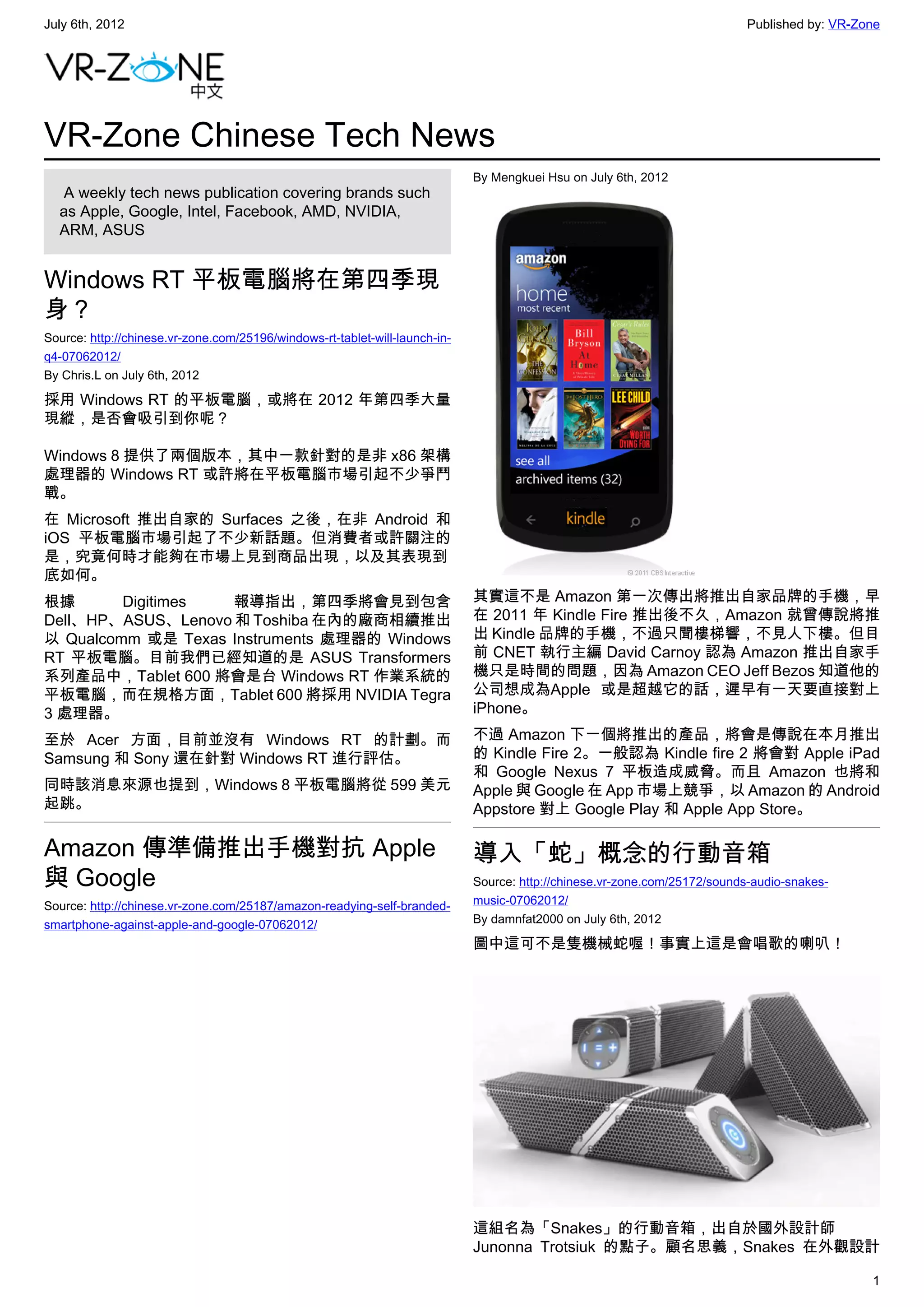 July 6th, 2012                                                                                                              Published by: VR-Zone




VR-Zone Chinese Tech News
                                                                             By Mengkuei Hsu on July 6th, 2012
   A weekly tech news publication covering brands such
  as Apple, Google, Intel, Facebook, AMD, NVIDIA,
  ARM, ASUS


Windows RT 平板電腦將在第四季現
身？
Source: http://chinese.vr-zone.com/25196/windows-rt-tablet-will-launch-in-
q4-07062012/
By Chris.L on July 6th, 2012

採用 Windows RT 的平板電腦，或將在 2012 年第四季大量
現縱，是否會吸引到你呢？

Windows 8 提供了兩個版本，其中一款針對的是非 x86 架構
處理器的 Windows RT 或許將在平板電腦市場引起不少爭鬥
戰。
在 Microsoft 推出自家的 Surfaces 之後，在非 Android 和
iOS 平板電腦市場引起了不少新話題。但消費者或許關注的
是，究竟何時才能夠在市場上見到商品出現，以及其表現到
底如何。
根據       Digitimes  報導指出，第四季將會見到包含                                           其實這不是 Amazon 第一次傳出將推出自家品牌的手機，早
Dell、HP、ASUS、Lenovo 和 Toshiba 在內的廠商相續推出                                      在 2011 年 Kindle Fire 推出後不久，Amazon 就曾傳說將推
以 Qualcomm 或是 Texas Instruments 處理器的 Windows                                 出 Kindle 品牌的手機，不過只聞樓梯響，不見人下樓。但目
RT 平板電腦。目前我們已經知道的是 ASUS Transformers                                         前 CNET 執行主編 David Carnoy 認為 Amazon 推出自家手
系列產品中，Tablet 600 將會是台 Windows RT 作業系統的                                       機只是時間的問題，因為 Amazon CEO Jeff Bezos 知道他的
平板電腦，而在規格方面，Tablet 600 將採用 NVIDIA Tegra                                      公司想成為Apple 或是超越它的話，遲早有一天要直接對上
3 處理器。                                                                       iPhone。

至於 Acer 方面，目前並沒有 Windows RT 的計劃。而                                            不過 Amazon 下一個將推出的產品，將會是傳說在本月推出
Samsung 和 Sony 還在針對 Windows RT 進行評估。                                         的 Kindle Fire 2。一般認為 Kindle fire 2 將會對 Apple iPad
                                                                             和 Google Nexus 7 平板造成威脅。而且 Amazon 也將和
同時該消息來源也提到，Windows 8 平板電腦將從 599 美元                                           Apple 與 Google 在 App 市場上競爭，以 Amazon 的 Android
起跳。                                                                          Appstore 對上 Google Play 和 Apple App Store。

Amazon 傳準備推出手機對抗 Apple                                                       導入「蛇」概念的行動音箱
與 Google                                                                     Source: http://chinese.vr-zone.com/25172/sounds-audio-snakes-
Source: http://chinese.vr-zone.com/25187/amazon-readying-self-branded-       music-07062012/
smartphone-against-apple-and-google-07062012/                                By damnfat2000 on July 6th, 2012

                                                                             圖中這可不是隻機械蛇喔！事實上這是會唱歌的喇叭！




                                                                             這組名為「Snakes」的行動音箱，出自於國外設計師
                                                                             Junonna Trotsiuk 的點子。顧名思義，Snakes 在外觀設計

                                                                                                                                               1
 