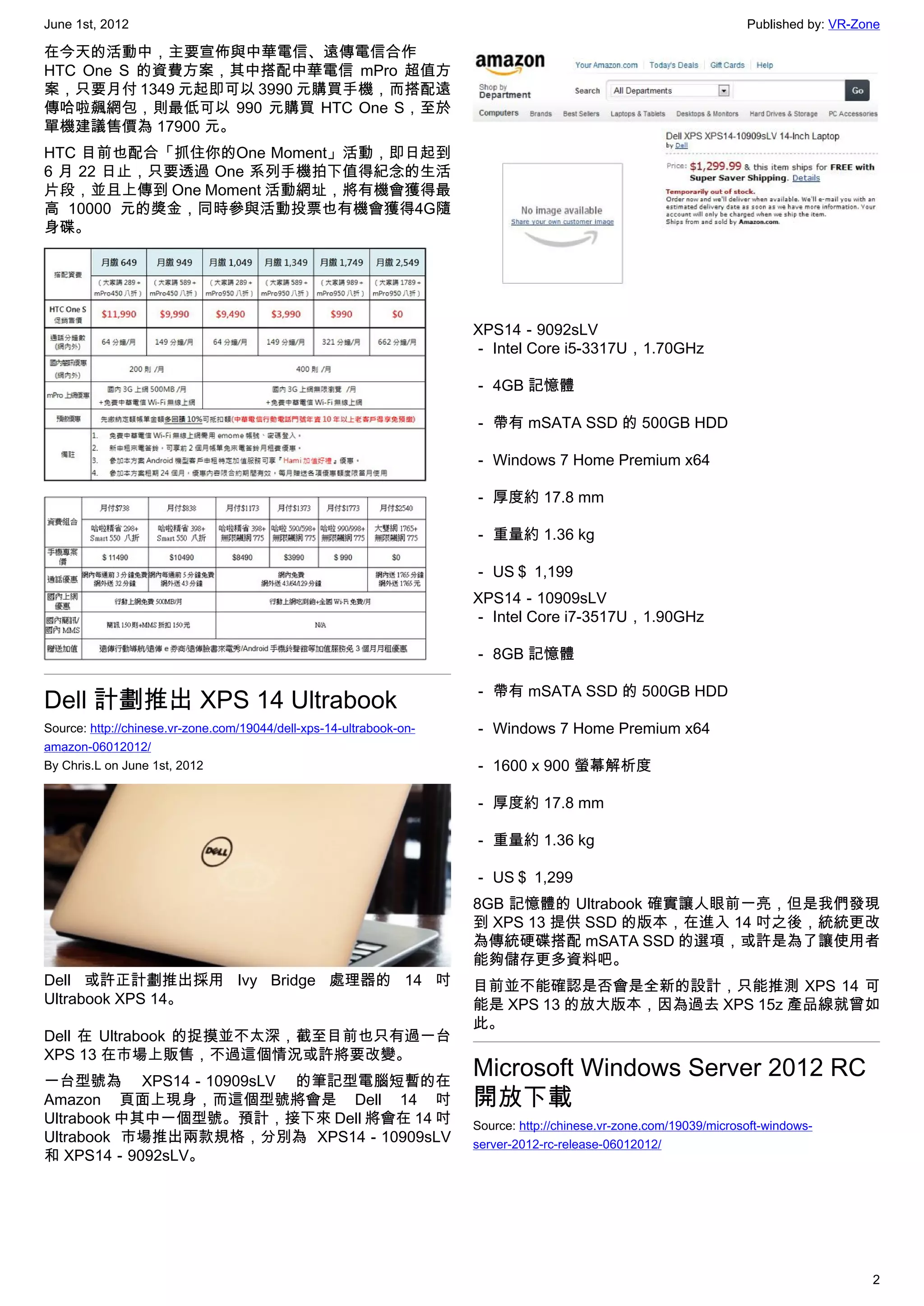 June 1st, 2012                                                                                                      Published by: VR-Zone

在今天的活動中，主要宣佈與中華電信、遠傳電信合作
HTC One S 的資費方案，其中搭配中華電信 mPro 超值方
案，只要月付 1349 元起即可以 3990 元購買手機，而搭配遠
傳哈啦飆網包，則最低可以 990 元購買 HTC One S，至於
單機建議售價為 17900 元。
HTC 目前也配合「抓住你的One Moment」活動，即日起到
6 月 22 日止，只要透過 One 系列手機拍下值得紀念的生活
片段，並且上傳到 One Moment 活動網址，將有機會獲得最
高 10000 元的獎金，同時參與活動投票也有機會獲得4G隨
身碟。




                                                                     XPS14－9092sLV
                                                                     － Intel Core i5-3317U，1.70GHz

                                                                     － 4GB 記憶體

                                                                     － 帶有 mSATA SSD 的 500GB HDD

                                                                     － Windows 7 Home Premium x64

                                                                     － 厚度約 17.8 mm

                                                                     － 重量約 1.36 kg

                                                                     － US＄ 1,199
                                                                     XPS14－10909sLV
                                                                     － Intel Core i7-3517U，1.90GHz

                                                                     － 8GB 記憶體

                                                                     － 帶有 mSATA SSD 的 500GB HDD
Dell 計劃推出 XPS 14 Ultrabook
Source: http://chinese.vr-zone.com/19044/dell-xps-14-ultrabook-on-   － Windows 7 Home Premium x64
amazon-06012012/
By Chris.L on June 1st, 2012                                         － 1600 x 900 螢幕解析度

                                                                     － 厚度約 17.8 mm

                                                                     － 重量約 1.36 kg

                                                                     － US＄ 1,299
                                                                     8GB 記憶體的 Ultrabook 確實讓人眼前一亮，但是我們發現
                                                                     到 XPS 13 提供 SSD 的版本，在進入 14 吋之後，統統更改
                                                                     為傳統硬碟搭配 mSATA SSD 的選項，或許是為了讓使用者
                                                                     能夠儲存更多資料吧。
Dell 或許正計劃推出採用 Ivy Bridge 處理器的 14 吋                                  目前並不能確認是否會是全新的設計，只能推測 XPS 14 可
Ultrabook XPS 14。                                                    能是 XPS 13 的放大版本，因為過去 XPS 15z 產品線就曾如
                                                                     此。
Dell 在 Ultrabook 的捉摸並不太深，截至目前也只有過一台
XPS 13 在市場上販售，不過這個情況或許將要改變。
一台型號為 XPS14－10909sLV 的筆記型電腦短暫的在
                                                                     Microsoft Windows Server 2012 RC
Amazon 頁面上現身，而這個型號將會是 Dell 14 吋                                      開放下載
Ultrabook 中其中一個型號。預計，接下來 Dell 將會在 14 吋                               Source: http://chinese.vr-zone.com/19039/microsoft-windows-
Ultrabook 市場推出兩款規格，分別為 XPS14－10909sLV                                server-2012-rc-release-06012012/
和 XPS14－9092sLV。




                                                                                                                                       2
 