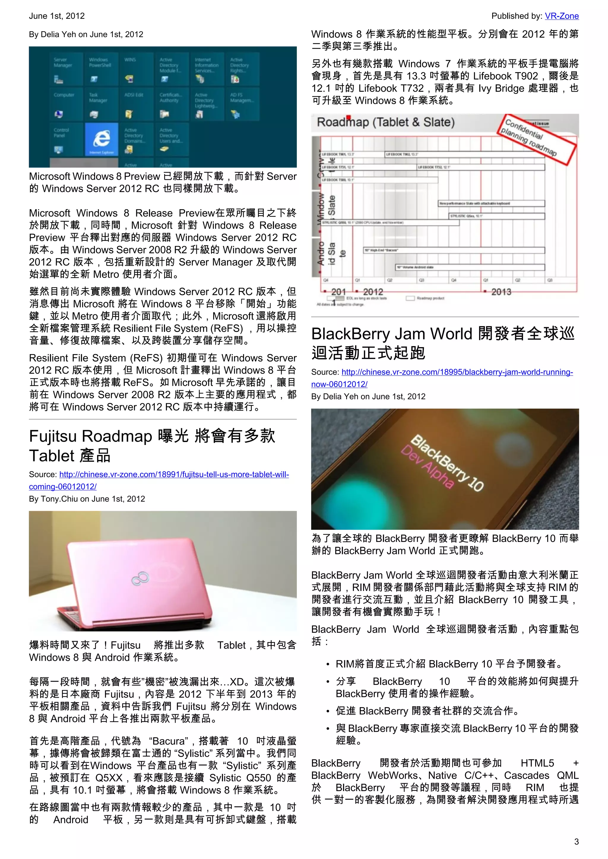 June 1st, 2012                                                                                                               Published by: VR-Zone

By Delia Yeh on June 1st, 2012                                               Windows 8 作業系統的性能型平板。分別會在 2012 年的第
                                                                             二季與第三季推出。
                                                                             另外也有幾款搭載 Windows 7 作業系統的平板手提電腦將
                                                                             會現身，首先是具有 13.3 吋螢幕的 Lifebook T902，爾後是
                                                                             12.1 吋的 Lifebook T732，兩者具有 Ivy Bridge 處理器，也
                                                                             可升級至 Windows 8 作業系統。




Microsoft Windows 8 Preview 已經開放下載，而針對 Server
的 Windows Server 2012 RC 也同樣開放下載。

Microsoft Windows 8 Release Preview在眾所矚目之下終
於開放下載，同時間，Microsoft 針對 Windows 8 Release
Preview 平台釋出對應的伺服器 Windows Server 2012 RC
版本。由 Windows Server 2008 R2 升級的 Windows Server
2012 RC 版本，包括重新設計的 Server Manager 及取代開
始選單的全新 Metro 使用者介面。
雖然目前尚未實際體驗 Windows Server 2012 RC 版本，但
消息傳出 Microsoft 將在 Windows 8 平台移除「開始」功能
鍵，並以 Metro 使用者介面取代；此外，Microsoft 還將啟用
全新檔案管理系統 Resilient File System (ReFS) ，用以操控
音量、修復故障檔案、以及跨裝置分享儲存空間。                                                       BlackBerry Jam World 開發者全球巡
Resilient File System (ReFS) 初期僅可在 Windows Server                            迴活動正式起跑
2012 RC 版本使用，但 Microsoft 計畫釋出 Windows 8 平台                                   Source: http://chinese.vr-zone.com/18995/blackberry-jam-world-running-
正式版本時也將搭載 ReFS。如 Microsoft 早先承諾的，讓目                                          now-06012012/
前在 Windows Server 2008 R2 版本上主要的應用程式，都                                       By Delia Yeh on June 1st, 2012
將可在 Windows Server 2012 RC 版本中持續運行。


Fujitsu Roadmap 曝光 將會有多款
Tablet 產品
Source: http://chinese.vr-zone.com/18991/fujitsu-tell-us-more-tablet-will-
coming-06012012/
By Tony.Chiu on June 1st, 2012



                                                                             為了讓全球的 BlackBerry 開發者更瞭解 BlackBerry 10 而舉
                                                                             辦的 BlackBerry Jam World 正式開跑。

                                                                             BlackBerry Jam World 全球巡迴開發者活動由意大利米蘭正
                                                                             式展開，RIM 開發者關係部門藉此活動將與全球支持 RIM 的
                                                                             開發者進行交流互動，並且介紹 BlackBerry 10 開發工具，
                                                                             讓開發者有機會實際動手玩！
                                                                             BlackBerry Jam World 全球巡迴開發者活動，內容重點包
爆料時間又來了！Fujitsu 將推出多款                                Tablet，其中包含             括：
Windows 8 與 Android 作業系統。
                                                                                • RIM將首度正式介紹 BlackBerry 10 平台予開發者。
每隔一段時間，就會有些”機密”被洩漏出來…XD。這次被爆                                                    • 分享     BlackBerry 10 平台的效能將如何與提升
料的是日本廠商 Fujitsu，內容是 2012 下半年到 2013 年的                                             BlackBerry 使用者的操作經驗。
平板相關產品，資料中告訴我們 Fujitsu 將分別在 Windows                                             • 促進 BlackBerry 開發者社群的交流合作。
8 與 Android 平台上各推出兩款平板產品。
                                                                                • 與 BlackBerry 專家直接交流 BlackBerry 10 平台的開發
首先是高階產品，代號為 “Bacura”，搭載著 10 吋液晶螢                                                  經驗。
幕，據傳將會被歸類在富士通的 “Sylistic” 系列當中。我們同
時可以看到在Windows 平台產品也有一款 “Sylistic” 系列產                                        BlackBerry  開發者於活動期間也可參加            HTML5   +
品，被預訂在 Q5XX，看來應該是接續 Sylistic Q550 的產                                         BlackBerry WebWorks、Native C/C++、Cascades QML
品，具有 10.1 吋螢幕，將會搭載 Windows 8 作業系統。                                           於 BlackBerry 平台的開發等議程，同時 RIM 也提
                                                                             供 ㄧ對一的客製化服務，為開發者解決開發應用程式時所遇
在路線圖當中也有兩款情報較少的產品，其中一款是 10 吋
的 Android 平板，另一款則是具有可拆卸式鍵盤，搭載

                                                                                                                                                      3
 