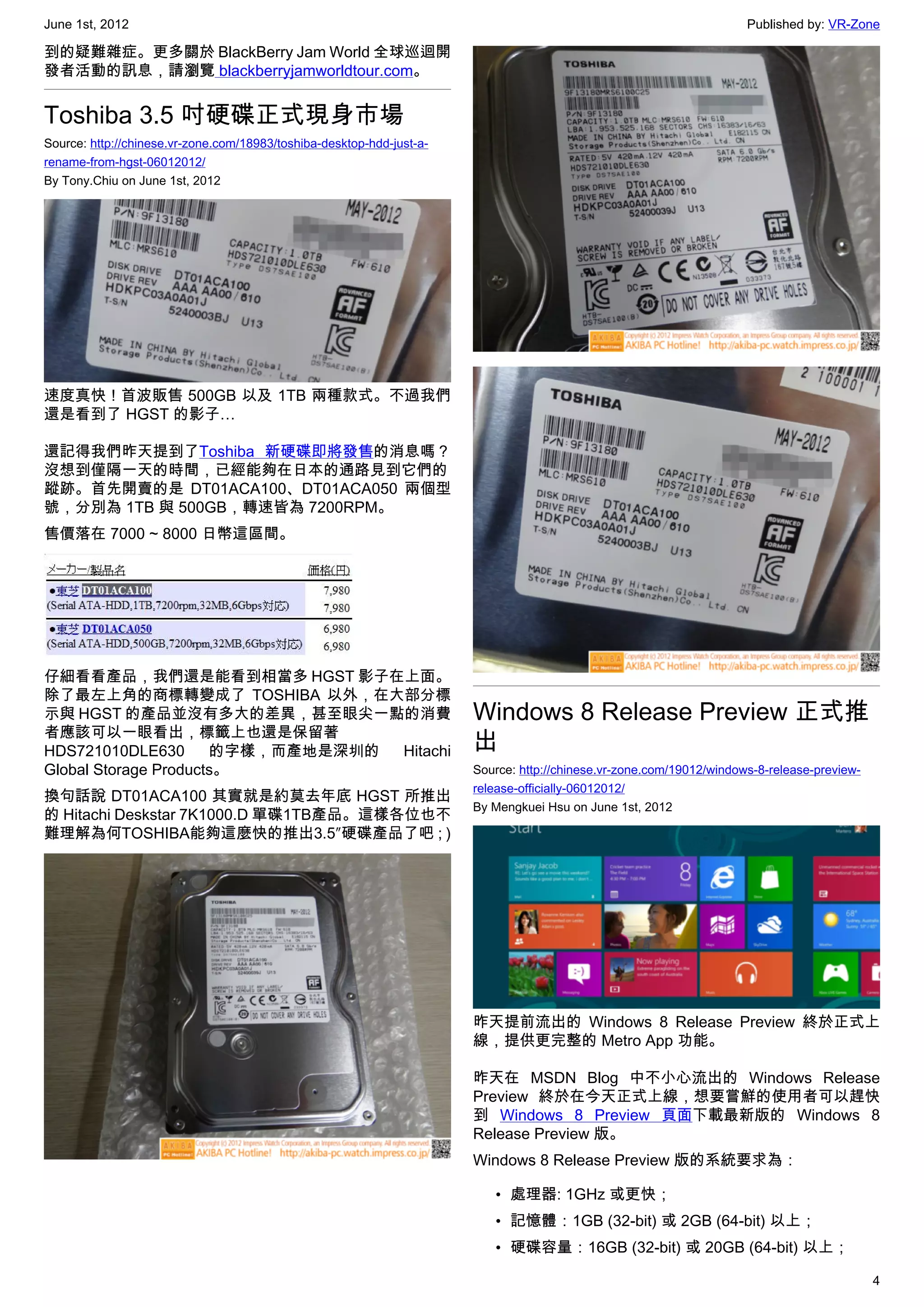 June 1st, 2012                                                                                                        Published by: VR-Zone

到的疑難雜症。更多關於 BlackBerry Jam World 全球巡迴開
發者活動的訊息，請瀏覽 blackberryjamworldtour.com。


Toshiba 3.5 吋硬碟正式現身市場
Source: http://chinese.vr-zone.com/18983/toshiba-desktop-hdd-just-a-
rename-from-hgst-06012012/
By Tony.Chiu on June 1st, 2012




速度真快 ! 首波販售 500GB 以及 1TB 兩種款式。不過我們
還是看到了 HGST 的影子…

還記得我們昨天提到了Toshiba 新硬碟即將發售的消息嗎？
沒想到僅隔一天的時間，已經能夠在日本的通路見到它們的
蹤跡。首先開賣的是 DT01ACA100、DT01ACA050 兩個型
號，分別為 1TB 與 500GB，轉速皆為 7200RPM。
售價落在 7000 ~ 8000 日幣這區間。




仔細看看產品，我們還是能看到相當多 HGST 影子在上面。
除了最左上角的商標轉變成了 TOSHIBA 以外，在大部分標
示與 HGST 的產品並沒有多大的差異，甚至眼尖一點的消費                                          Windows 8 Release Preview 正式推
者應該可以一眼看出，標籤上也還是保留著
HDS721010DLE630       的字樣，而產地是深圳的 Hitachi                              出
Global Storage Products。                                               Source: http://chinese.vr-zone.com/19012/windows-8-release-preview-
                                                                       release-officially-06012012/
換句話說 DT01ACA100 其實就是約莫去年底 HGST 所推出
                                                                       By Mengkuei Hsu on June 1st, 2012
的 Hitachi Deskstar 7K1000.D 單碟1TB產品。這樣各位也不
難理解為何TOSHIBA能夠這麼快的推出3.5″硬碟產品了吧 ; )




                                                                       昨天提前流出的 Windows 8 Release Preview 終於正式上
                                                                       線，提供更完整的 Metro App 功能。

                                                                       昨天在 MSDN Blog 中不小心流出的 Windows Release
                                                                       Preview 終於在今天正式上線，想要嘗鮮的使用者可以趕快
                                                                       到 Windows 8 Preview 頁面下載最新版的 Windows 8
                                                                       Release Preview 版。
                                                                       Windows 8 Release Preview 版的系統要求為：

                                                                          • 處理器: 1GHz 或更快；
                                                                          • 記憶體：1GB (32-bit) 或 2GB (64-bit) 以上；
                                                                          • 硬碟容量：16GB (32-bit) 或 20GB (64-bit) 以上；

                                                                                                                                             4
 